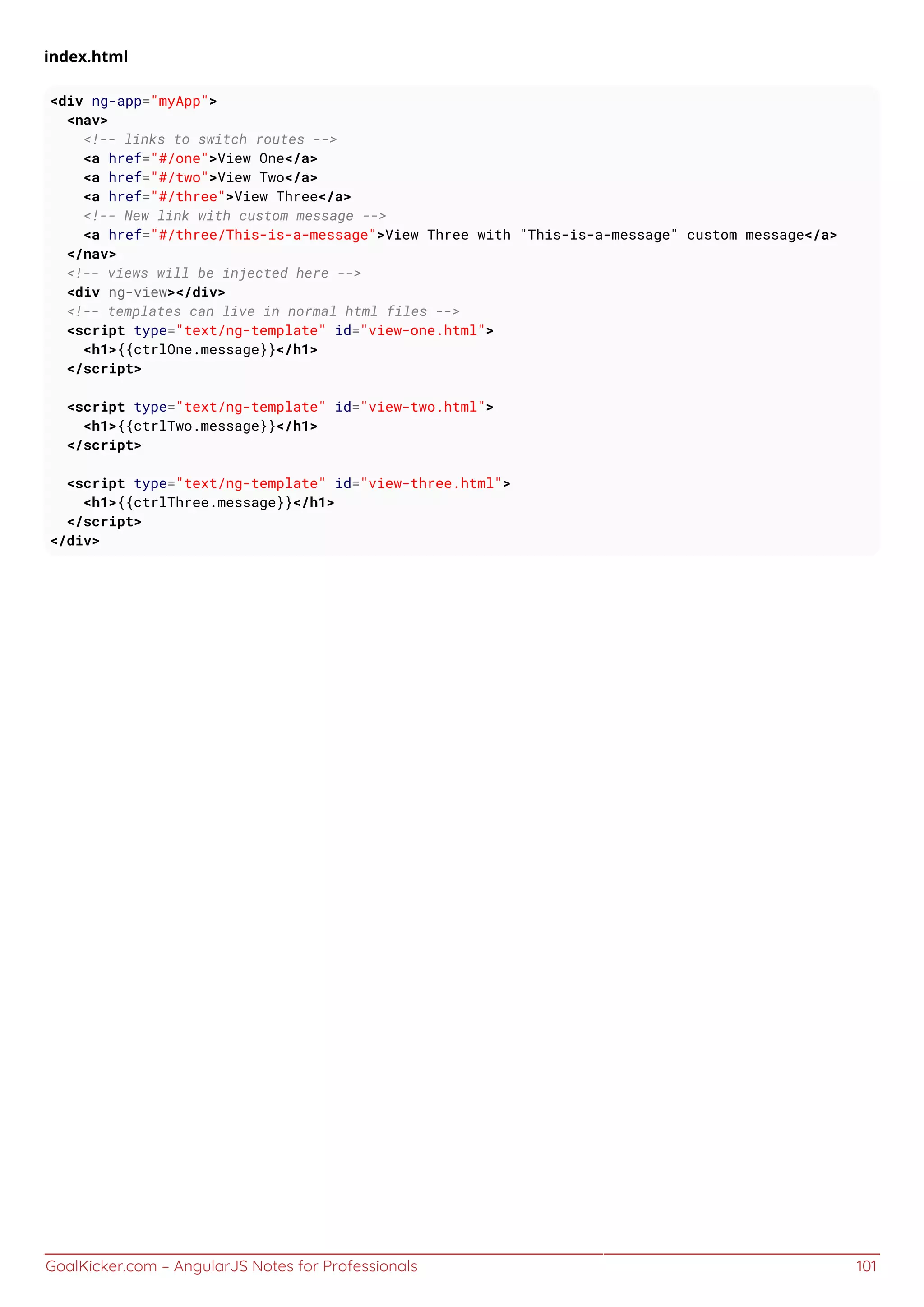 GoalKicker.com – AngularJS Notes for Professionals 101
index.html
<div ng-app="myApp">
<nav>
<!-- links to switch routes -->
<a href="#/one">View One</a>
<a href="#/two">View Two</a>
<a href="#/three">View Three</a>
<!-- New link with custom message -->
<a href="#/three/This-is-a-message">View Three with "This-is-a-message" custom message</a>
</nav>
<!-- views will be injected here -->
<div ng-view></div>
<!-- templates can live in normal html files -->
<script type="text/ng-template" id="view-one.html">
<h1>{{ctrlOne.message}}</h1>
</script>
<script type="text/ng-template" id="view-two.html">
<h1>{{ctrlTwo.message}}</h1>
</script>
<script type="text/ng-template" id="view-three.html">
<h1>{{ctrlThree.message}}</h1>
</script>
</div>
 