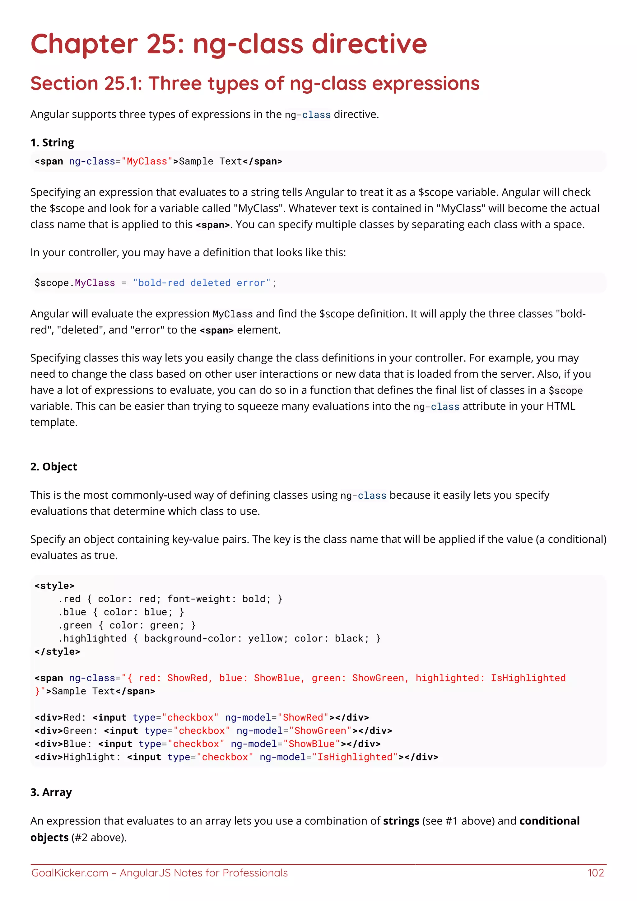 GoalKicker.com – AngularJS Notes for Professionals 102
Chapter 25: ng-class directive
Section 25.1: Three types of ng-class expressions
Angular supports three types of expressions in the ng-class directive.
1. String
<span ng-class="MyClass">Sample Text</span>
Specifying an expression that evaluates to a string tells Angular to treat it as a $scope variable. Angular will check
the $scope and look for a variable called "MyClass". Whatever text is contained in "MyClass" will become the actual
class name that is applied to this <span>. You can specify multiple classes by separating each class with a space.
In your controller, you may have a deﬁnition that looks like this:
$scope.MyClass = "bold-red deleted error";
Angular will evaluate the expression MyClass and ﬁnd the $scope deﬁnition. It will apply the three classes "bold-
red", "deleted", and "error" to the <span> element.
Specifying classes this way lets you easily change the class deﬁnitions in your controller. For example, you may
need to change the class based on other user interactions or new data that is loaded from the server. Also, if you
have a lot of expressions to evaluate, you can do so in a function that deﬁnes the ﬁnal list of classes in a $scope
variable. This can be easier than trying to squeeze many evaluations into the ng-class attribute in your HTML
template.
2. Object
This is the most commonly-used way of deﬁning classes using ng-class because it easily lets you specify
evaluations that determine which class to use.
Specify an object containing key-value pairs. The key is the class name that will be applied if the value (a conditional)
evaluates as true.
<style>
.red { color: red; font-weight: bold; }
.blue { color: blue; }
.green { color: green; }
.highlighted { background-color: yellow; color: black; }
</style>
<span ng-class="{ red: ShowRed, blue: ShowBlue, green: ShowGreen, highlighted: IsHighlighted
}">Sample Text</span>
<div>Red: <input type="checkbox" ng-model="ShowRed"></div>
<div>Green: <input type="checkbox" ng-model="ShowGreen"></div>
<div>Blue: <input type="checkbox" ng-model="ShowBlue"></div>
<div>Highlight: <input type="checkbox" ng-model="IsHighlighted"></div>
3. Array
An expression that evaluates to an array lets you use a combination of strings (see #1 above) and conditional
objects (#2 above).
 