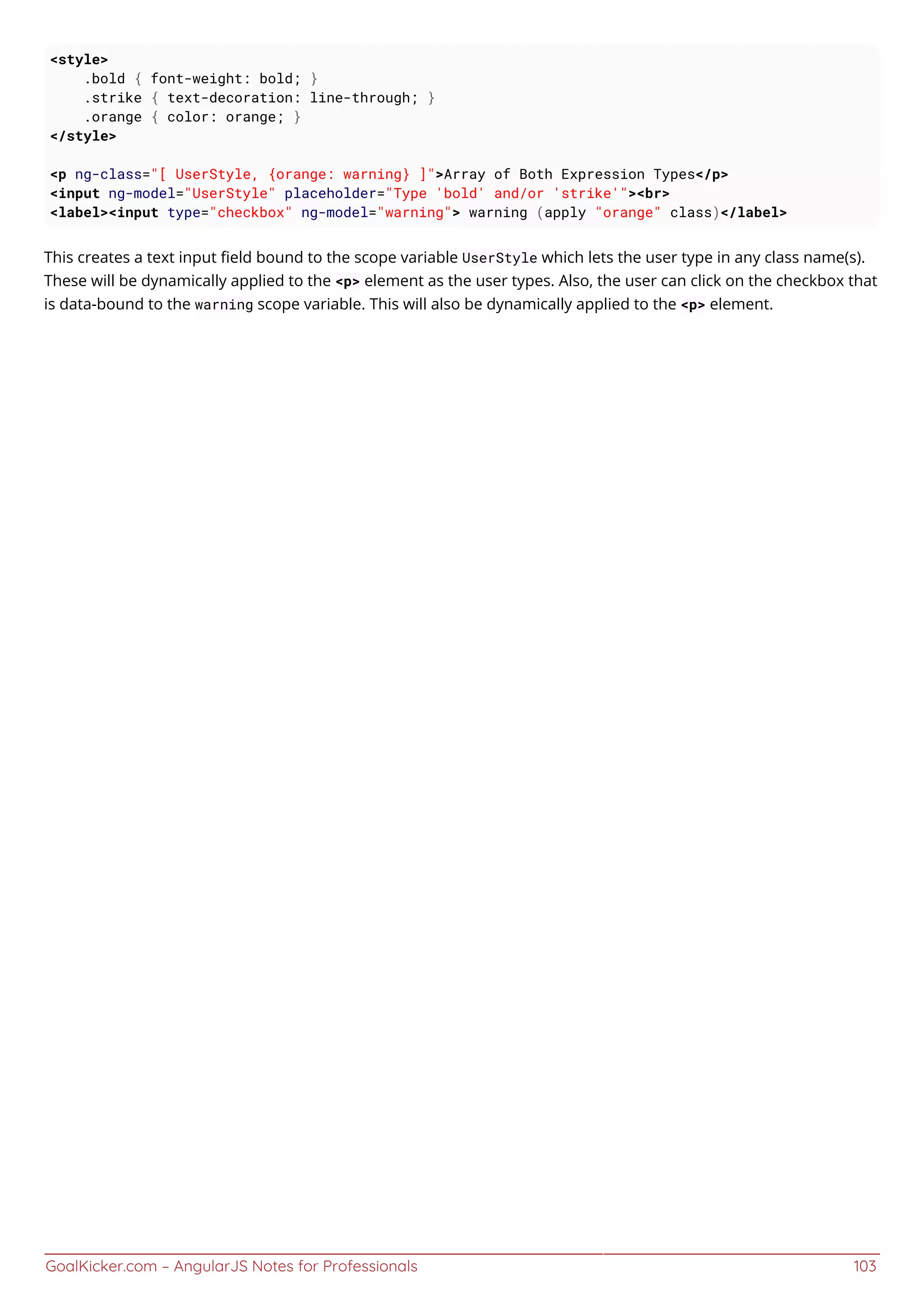GoalKicker.com – AngularJS Notes for Professionals 103
<style>
.bold { font-weight: bold; }
.strike { text-decoration: line-through; }
.orange { color: orange; }
</style>
<p ng-class="[ UserStyle, {orange: warning} ]">Array of Both Expression Types</p>
<input ng-model="UserStyle" placeholder="Type 'bold' and/or 'strike'"><br>
<label><input type="checkbox" ng-model="warning"> warning (apply "orange" class)</label>
This creates a text input ﬁeld bound to the scope variable UserStyle which lets the user type in any class name(s).
These will be dynamically applied to the <p> element as the user types. Also, the user can click on the checkbox that
is data-bound to the warning scope variable. This will also be dynamically applied to the <p> element.
 