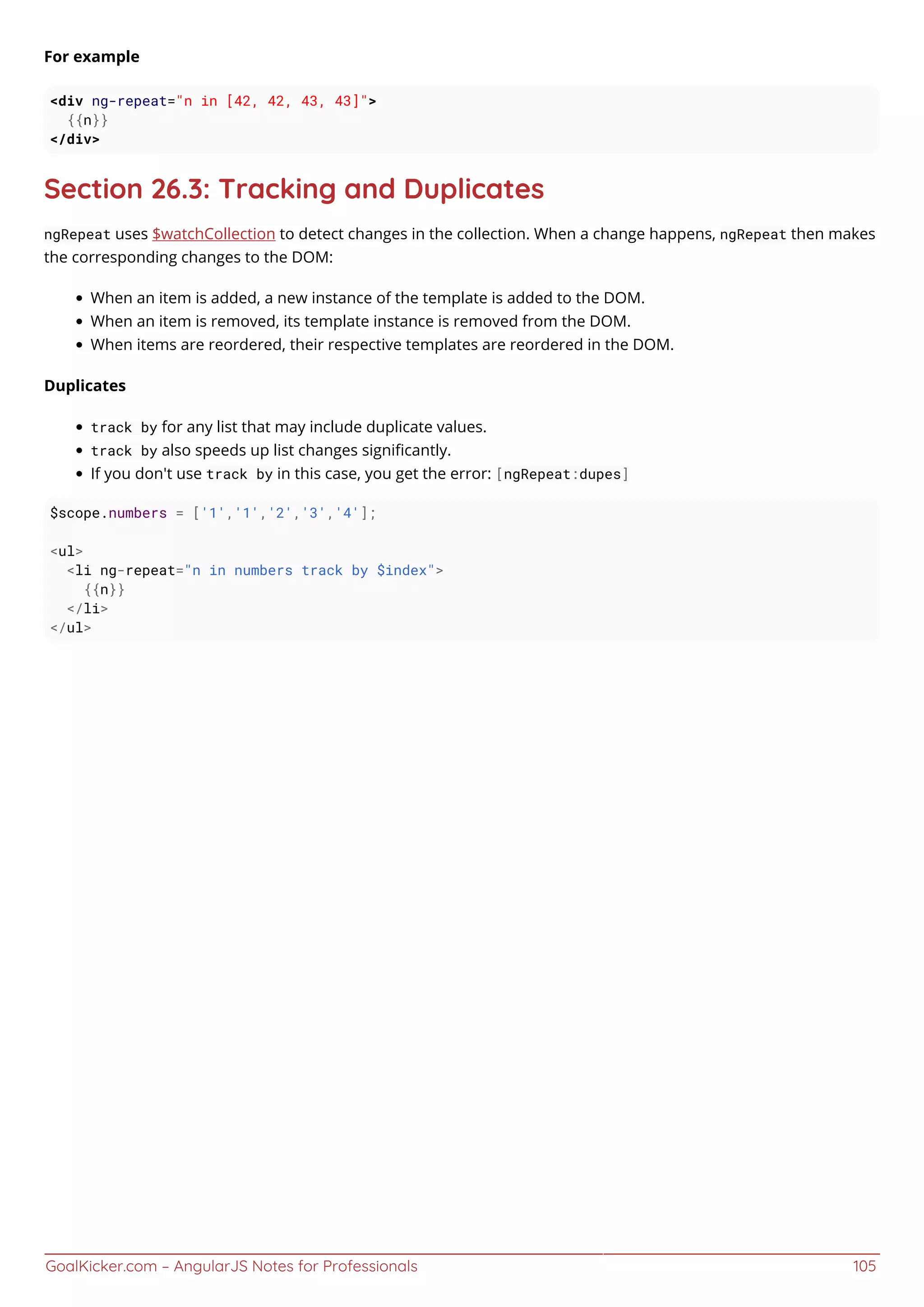 GoalKicker.com – AngularJS Notes for Professionals 105
For example
<div ng-repeat="n in [42, 42, 43, 43]">
{{n}}
</div>
Section 26.3: Tracking and Duplicates
ngRepeat uses $watchCollection to detect changes in the collection. When a change happens, ngRepeat then makes
the corresponding changes to the DOM:
When an item is added, a new instance of the template is added to the DOM.
When an item is removed, its template instance is removed from the DOM.
When items are reordered, their respective templates are reordered in the DOM.
Duplicates
track by for any list that may include duplicate values.
track by also speeds up list changes signiﬁcantly.
If you don't use track by in this case, you get the error: [ngRepeat:dupes]
$scope.numbers = ['1','1','2','3','4'];
<ul>
<li ng-repeat="n in numbers track by $index">
{{n}}
</li>
</ul>
 