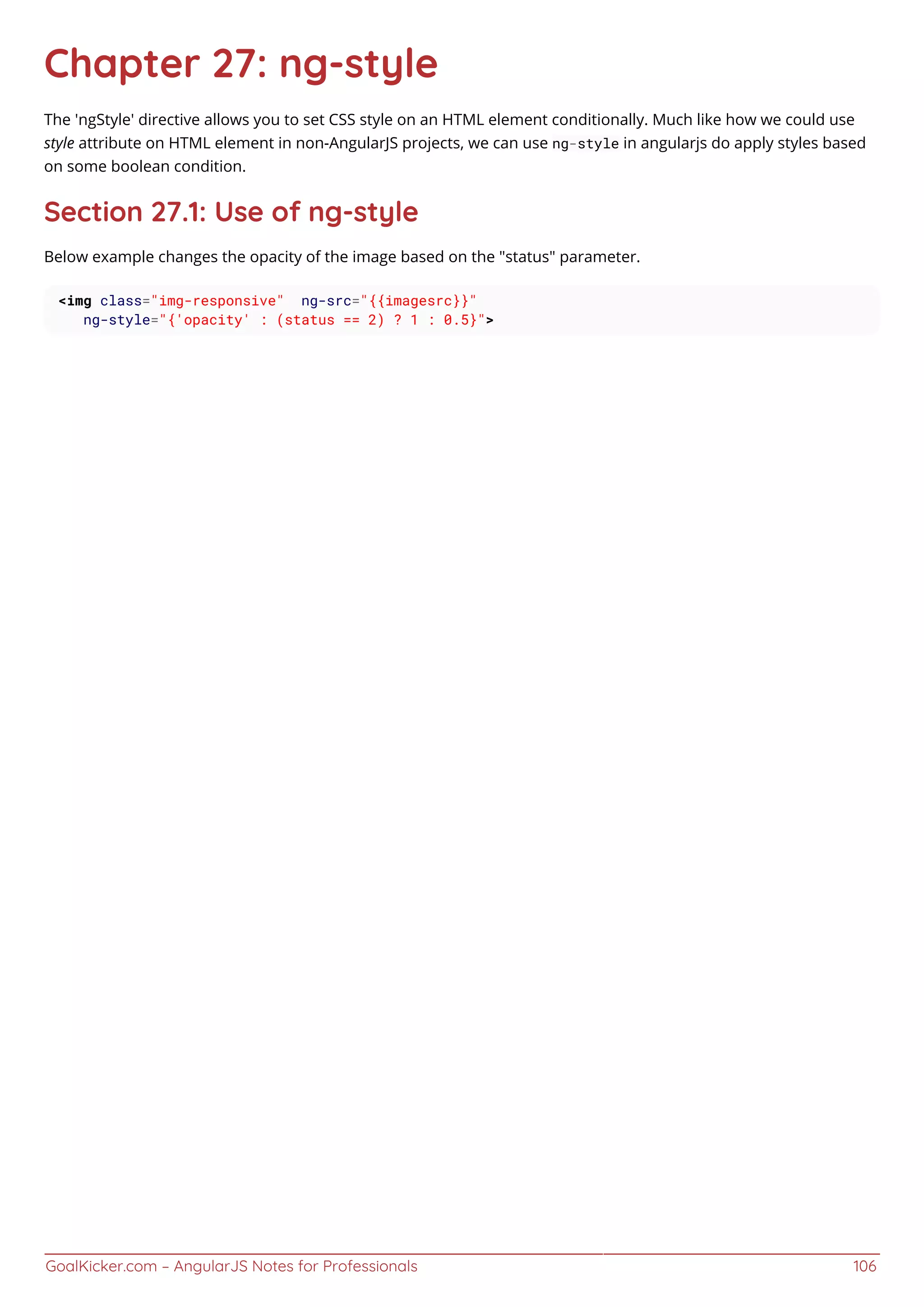 GoalKicker.com – AngularJS Notes for Professionals 106
Chapter 27: ng-style
The 'ngStyle' directive allows you to set CSS style on an HTML element conditionally. Much like how we could use
style attribute on HTML element in non-AngularJS projects, we can use ng-style in angularjs do apply styles based
on some boolean condition.
Section 27.1: Use of ng-style
Below example changes the opacity of the image based on the "status" parameter.
<img class="img-responsive" ng-src="{{imagesrc}}"
ng-style="{'opacity' : (status == 2) ? 1 : 0.5}">
 