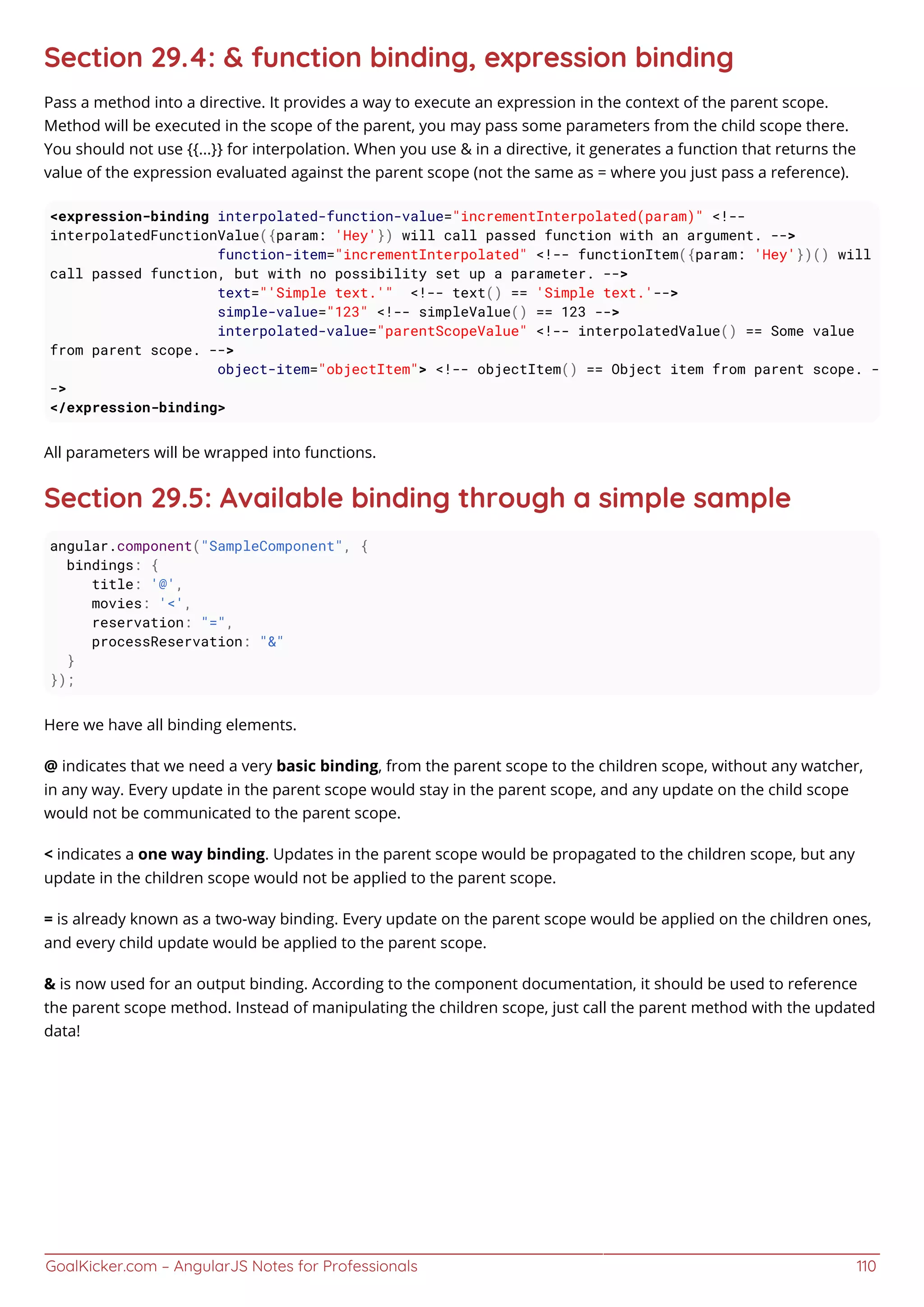 GoalKicker.com – AngularJS Notes for Professionals 110
Section 29.4: & function binding, expression binding
Pass a method into a directive. It provides a way to execute an expression in the context of the parent scope.
Method will be executed in the scope of the parent, you may pass some parameters from the child scope there.
You should not use {{...}} for interpolation. When you use & in a directive, it generates a function that returns the
value of the expression evaluated against the parent scope (not the same as = where you just pass a reference).
<expression-binding interpolated-function-value="incrementInterpolated(param)" <!--
interpolatedFunctionValue({param: 'Hey'}) will call passed function with an argument. -->
function-item="incrementInterpolated" <!-- functionItem({param: 'Hey'})() will
call passed function, but with no possibility set up a parameter. -->
text="'Simple text.'" <!-- text() == 'Simple text.'-->
simple-value="123" <!-- simpleValue() == 123 -->
interpolated-value="parentScopeValue" <!-- interpolatedValue() == Some value
from parent scope. -->
object-item="objectItem"> <!-- objectItem() == Object item from parent scope. -
->
</expression-binding>
All parameters will be wrapped into functions.
Section 29.5: Available binding through a simple sample
angular.component("SampleComponent", {
bindings: {
title: '@',
movies: '<',
reservation: "=",
processReservation: "&"
}
});
Here we have all binding elements.
@ indicates that we need a very basic binding, from the parent scope to the children scope, without any watcher,
in any way. Every update in the parent scope would stay in the parent scope, and any update on the child scope
would not be communicated to the parent scope.
< indicates a one way binding. Updates in the parent scope would be propagated to the children scope, but any
update in the children scope would not be applied to the parent scope.
= is already known as a two-way binding. Every update on the parent scope would be applied on the children ones,
and every child update would be applied to the parent scope.
& is now used for an output binding. According to the component documentation, it should be used to reference
the parent scope method. Instead of manipulating the children scope, just call the parent method with the updated
data!
 