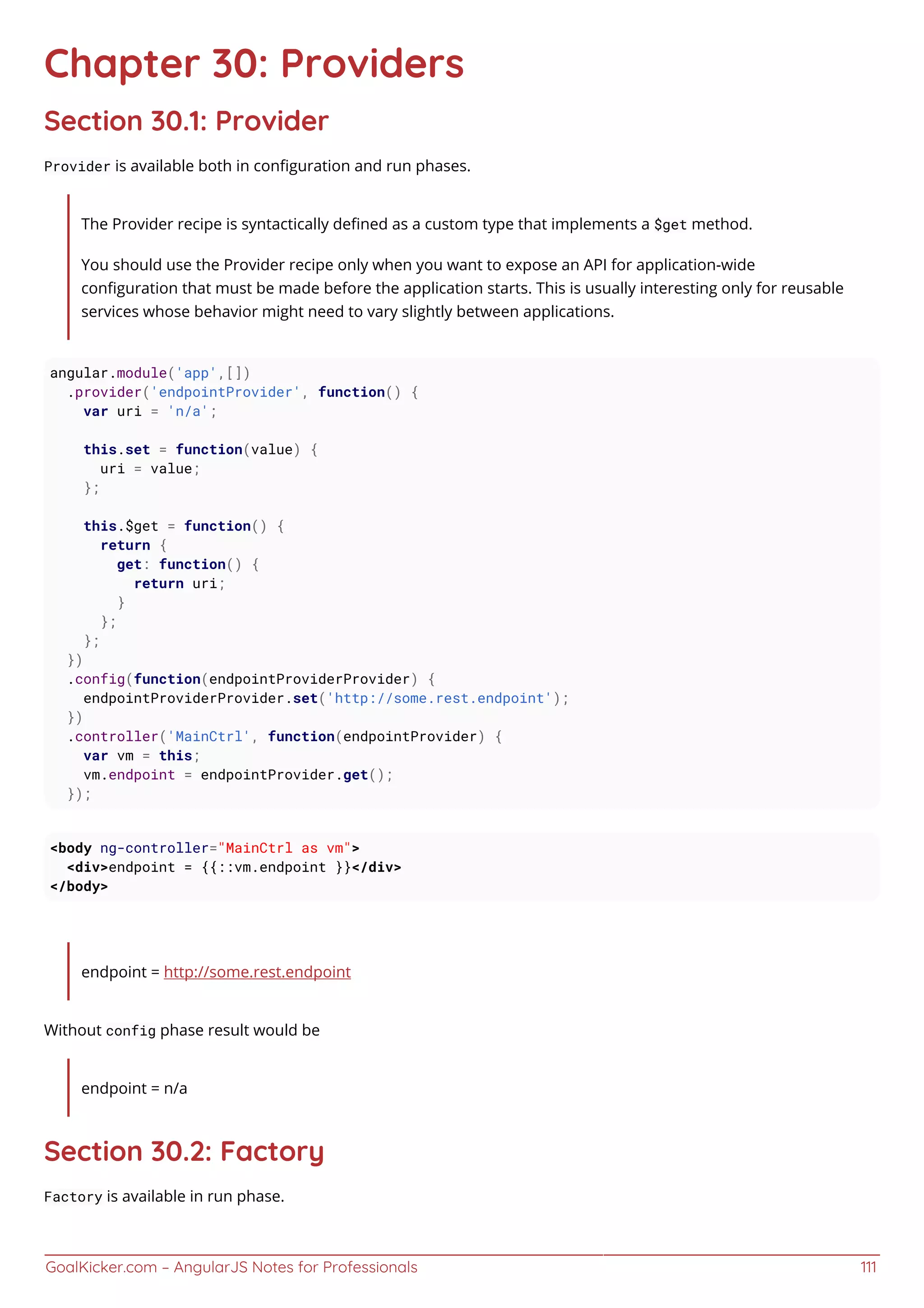 GoalKicker.com – AngularJS Notes for Professionals 111
Chapter 30: Providers
Section 30.1: Provider
Provider is available both in conﬁguration and run phases.
The Provider recipe is syntactically deﬁned as a custom type that implements a $get method.
You should use the Provider recipe only when you want to expose an API for application-wide
conﬁguration that must be made before the application starts. This is usually interesting only for reusable
services whose behavior might need to vary slightly between applications.
angular.module('app',[])
.provider('endpointProvider', function() {
var uri = 'n/a';
this.set = function(value) {
uri = value;
};
this.$get = function() {
return {
get: function() {
return uri;
}
};
};
})
.config(function(endpointProviderProvider) {
endpointProviderProvider.set('http://some.rest.endpoint');
})
.controller('MainCtrl', function(endpointProvider) {
var vm = this;
vm.endpoint = endpointProvider.get();
});
<body ng-controller="MainCtrl as vm">
<div>endpoint = {{::vm.endpoint }}</div>
</body>
endpoint = http://some.rest.endpoint
Without config phase result would be
endpoint = n/a
Section 30.2: Factory
Factory is available in run phase.
 