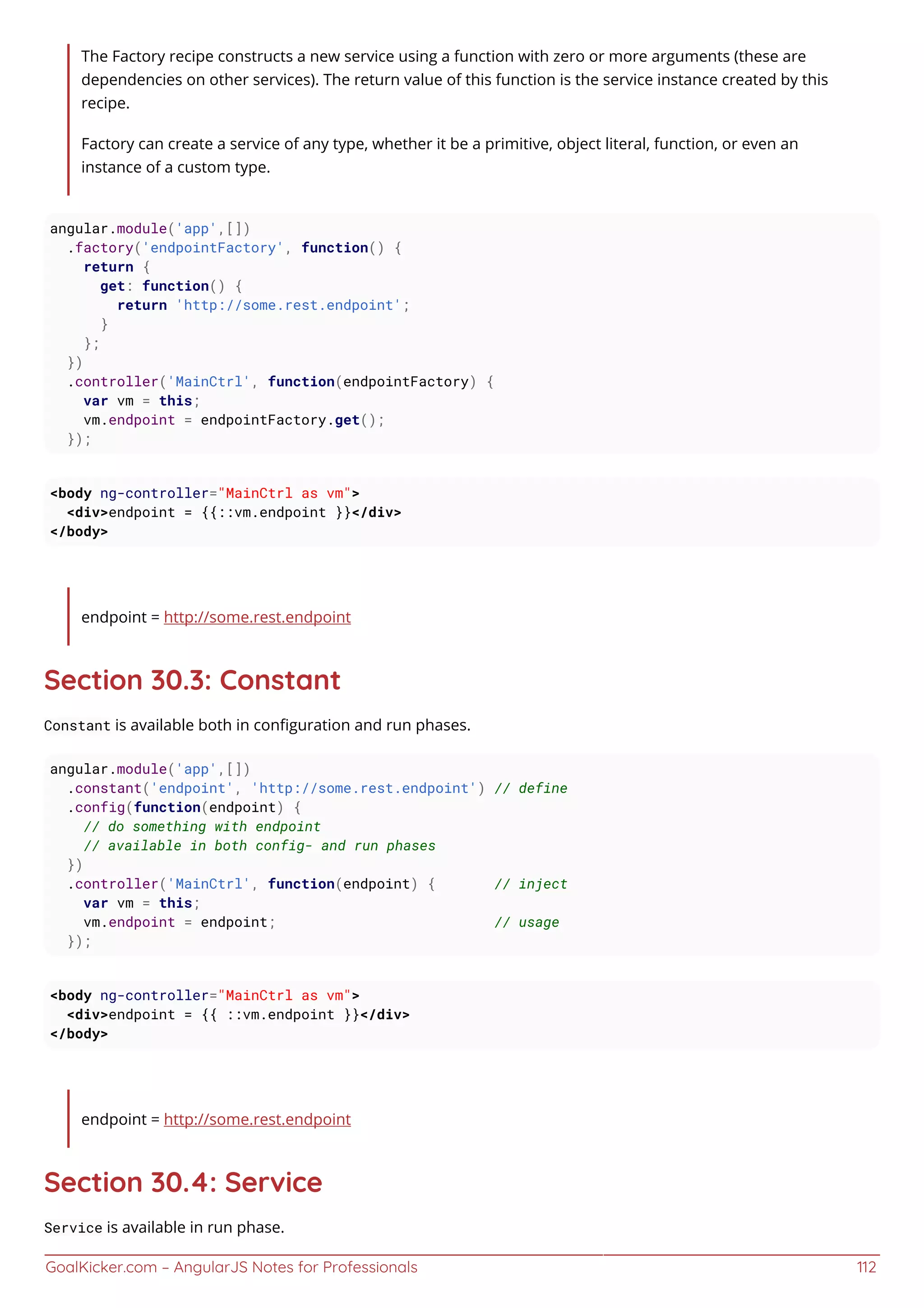 GoalKicker.com – AngularJS Notes for Professionals 112
The Factory recipe constructs a new service using a function with zero or more arguments (these are
dependencies on other services). The return value of this function is the service instance created by this
recipe.
Factory can create a service of any type, whether it be a primitive, object literal, function, or even an
instance of a custom type.
angular.module('app',[])
.factory('endpointFactory', function() {
return {
get: function() {
return 'http://some.rest.endpoint';
}
};
})
.controller('MainCtrl', function(endpointFactory) {
var vm = this;
vm.endpoint = endpointFactory.get();
});
<body ng-controller="MainCtrl as vm">
<div>endpoint = {{::vm.endpoint }}</div>
</body>
endpoint = http://some.rest.endpoint
Section 30.3: Constant
Constant is available both in conﬁguration and run phases.
angular.module('app',[])
.constant('endpoint', 'http://some.rest.endpoint') // define
.config(function(endpoint) {
// do something with endpoint
// available in both config- and run phases
})
.controller('MainCtrl', function(endpoint) { // inject
var vm = this;
vm.endpoint = endpoint; // usage
});
<body ng-controller="MainCtrl as vm">
<div>endpoint = {{ ::vm.endpoint }}</div>
</body>
endpoint = http://some.rest.endpoint
Section 30.4: Service
Service is available in run phase.
 