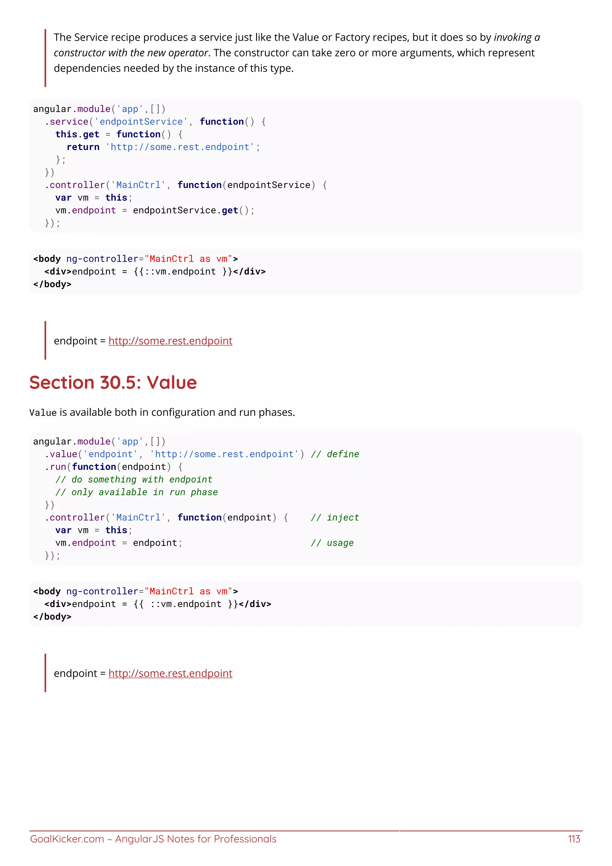 GoalKicker.com – AngularJS Notes for Professionals 113
The Service recipe produces a service just like the Value or Factory recipes, but it does so by invoking a
constructor with the new operator. The constructor can take zero or more arguments, which represent
dependencies needed by the instance of this type.
angular.module('app',[])
.service('endpointService', function() {
this.get = function() {
return 'http://some.rest.endpoint';
};
})
.controller('MainCtrl', function(endpointService) {
var vm = this;
vm.endpoint = endpointService.get();
});
<body ng-controller="MainCtrl as vm">
<div>endpoint = {{::vm.endpoint }}</div>
</body>
endpoint = http://some.rest.endpoint
Section 30.5: Value
Value is available both in conﬁguration and run phases.
angular.module('app',[])
.value('endpoint', 'http://some.rest.endpoint') // define
.run(function(endpoint) {
// do something with endpoint
// only available in run phase
})
.controller('MainCtrl', function(endpoint) { // inject
var vm = this;
vm.endpoint = endpoint; // usage
});
<body ng-controller="MainCtrl as vm">
<div>endpoint = {{ ::vm.endpoint }}</div>
</body>
endpoint = http://some.rest.endpoint
 