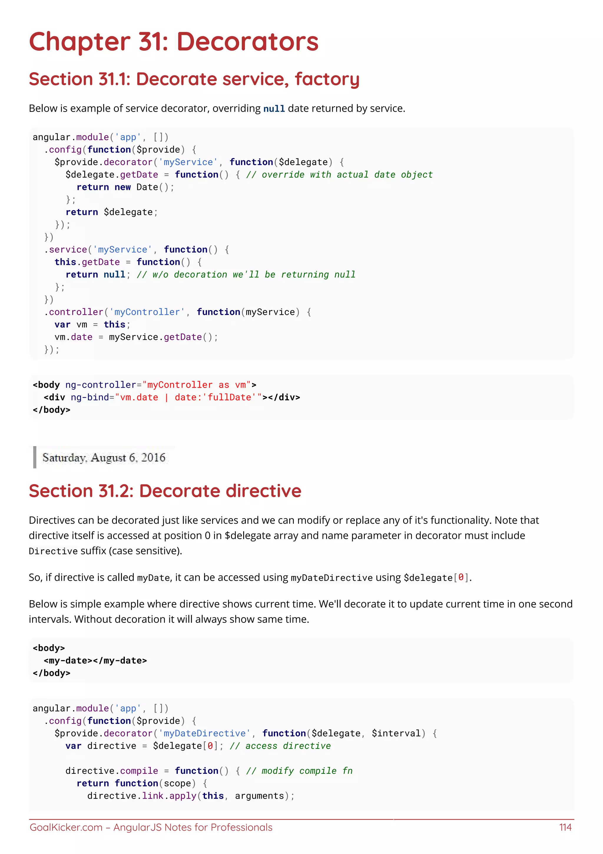 GoalKicker.com – AngularJS Notes for Professionals 114
Chapter 31: Decorators
Section 31.1: Decorate service, factory
Below is example of service decorator, overriding null date returned by service.
angular.module('app', [])
.config(function($provide) {
$provide.decorator('myService', function($delegate) {
$delegate.getDate = function() { // override with actual date object
return new Date();
};
return $delegate;
});
})
.service('myService', function() {
this.getDate = function() {
return null; // w/o decoration we'll be returning null
};
})
.controller('myController', function(myService) {
var vm = this;
vm.date = myService.getDate();
});
<body ng-controller="myController as vm">
<div ng-bind="vm.date | date:'fullDate'"></div>
</body>
Section 31.2: Decorate directive
Directives can be decorated just like services and we can modify or replace any of it's functionality. Note that
directive itself is accessed at position 0 in $delegate array and name parameter in decorator must include
Directive suﬃx (case sensitive).
So, if directive is called myDate, it can be accessed using myDateDirective using $delegate[0].
Below is simple example where directive shows current time. We'll decorate it to update current time in one second
intervals. Without decoration it will always show same time.
<body>
<my-date></my-date>
</body>
angular.module('app', [])
.config(function($provide) {
$provide.decorator('myDateDirective', function($delegate, $interval) {
var directive = $delegate[0]; // access directive
directive.compile = function() { // modify compile fn
return function(scope) {
directive.link.apply(this, arguments);
 