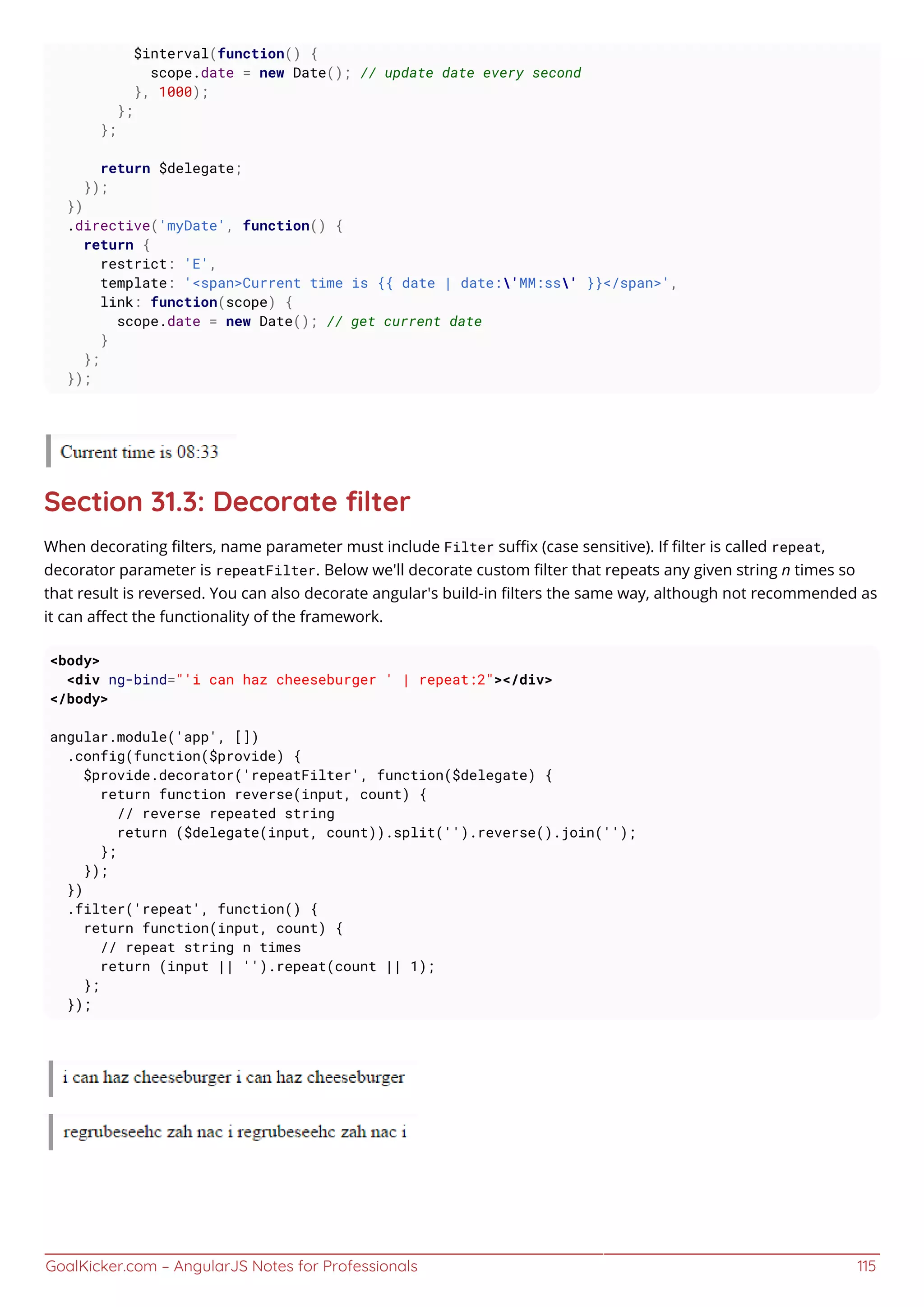 GoalKicker.com – AngularJS Notes for Professionals 115
$interval(function() {
scope.date = new Date(); // update date every second
}, 1000);
};
};
return $delegate;
});
})
.directive('myDate', function() {
return {
restrict: 'E',
template: '<span>Current time is {{ date | date:'MM:ss' }}</span>',
link: function(scope) {
scope.date = new Date(); // get current date
}
};
});
Section 31.3: Decorate ﬁlter
When decorating ﬁlters, name parameter must include Filter suﬃx (case sensitive). If ﬁlter is called repeat,
decorator parameter is repeatFilter. Below we'll decorate custom ﬁlter that repeats any given string n times so
that result is reversed. You can also decorate angular's build-in ﬁlters the same way, although not recommended as
it can aﬀect the functionality of the framework.
<body>
<div ng-bind="'i can haz cheeseburger ' | repeat:2"></div>
</body>
angular.module('app', [])
.config(function($provide) {
$provide.decorator('repeatFilter', function($delegate) {
return function reverse(input, count) {
// reverse repeated string
return ($delegate(input, count)).split('').reverse().join('');
};
});
})
.filter('repeat', function() {
return function(input, count) {
// repeat string n times
return (input || '').repeat(count || 1);
};
});
 