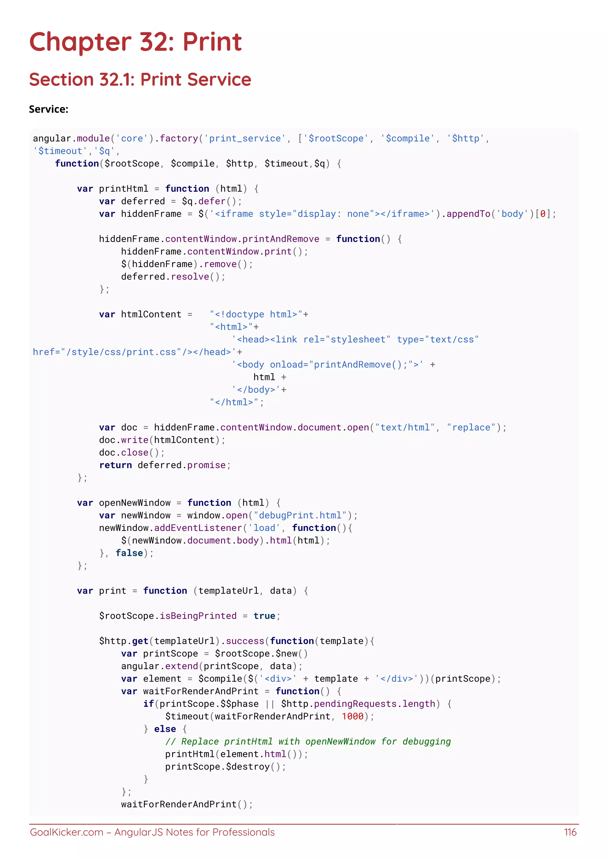 GoalKicker.com – AngularJS Notes for Professionals 116
Chapter 32: Print
Section 32.1: Print Service
Service:
angular.module('core').factory('print_service', ['$rootScope', '$compile', '$http',
'$timeout','$q',
function($rootScope, $compile, $http, $timeout,$q) {
var printHtml = function (html) {
var deferred = $q.defer();
var hiddenFrame = $('<iframe style="display: none"></iframe>').appendTo('body')[0];
hiddenFrame.contentWindow.printAndRemove = function() {
hiddenFrame.contentWindow.print();
$(hiddenFrame).remove();
deferred.resolve();
};
var htmlContent = "<!doctype html>"+
"<html>"+
'<head><link rel="stylesheet" type="text/css"
href="/style/css/print.css"/></head>'+
'<body onload="printAndRemove();">' +
html +
'</body>'+
"</html>";
var doc = hiddenFrame.contentWindow.document.open("text/html", "replace");
doc.write(htmlContent);
doc.close();
return deferred.promise;
};
var openNewWindow = function (html) {
var newWindow = window.open("debugPrint.html");
newWindow.addEventListener('load', function(){
$(newWindow.document.body).html(html);
}, false);
};
var print = function (templateUrl, data) {
$rootScope.isBeingPrinted = true;
$http.get(templateUrl).success(function(template){
var printScope = $rootScope.$new()
angular.extend(printScope, data);
var element = $compile($('<div>' + template + '</div>'))(printScope);
var waitForRenderAndPrint = function() {
if(printScope.$$phase || $http.pendingRequests.length) {
$timeout(waitForRenderAndPrint, 1000);
} else {
// Replace printHtml with openNewWindow for debugging
printHtml(element.html());
printScope.$destroy();
}
};
waitForRenderAndPrint();
 