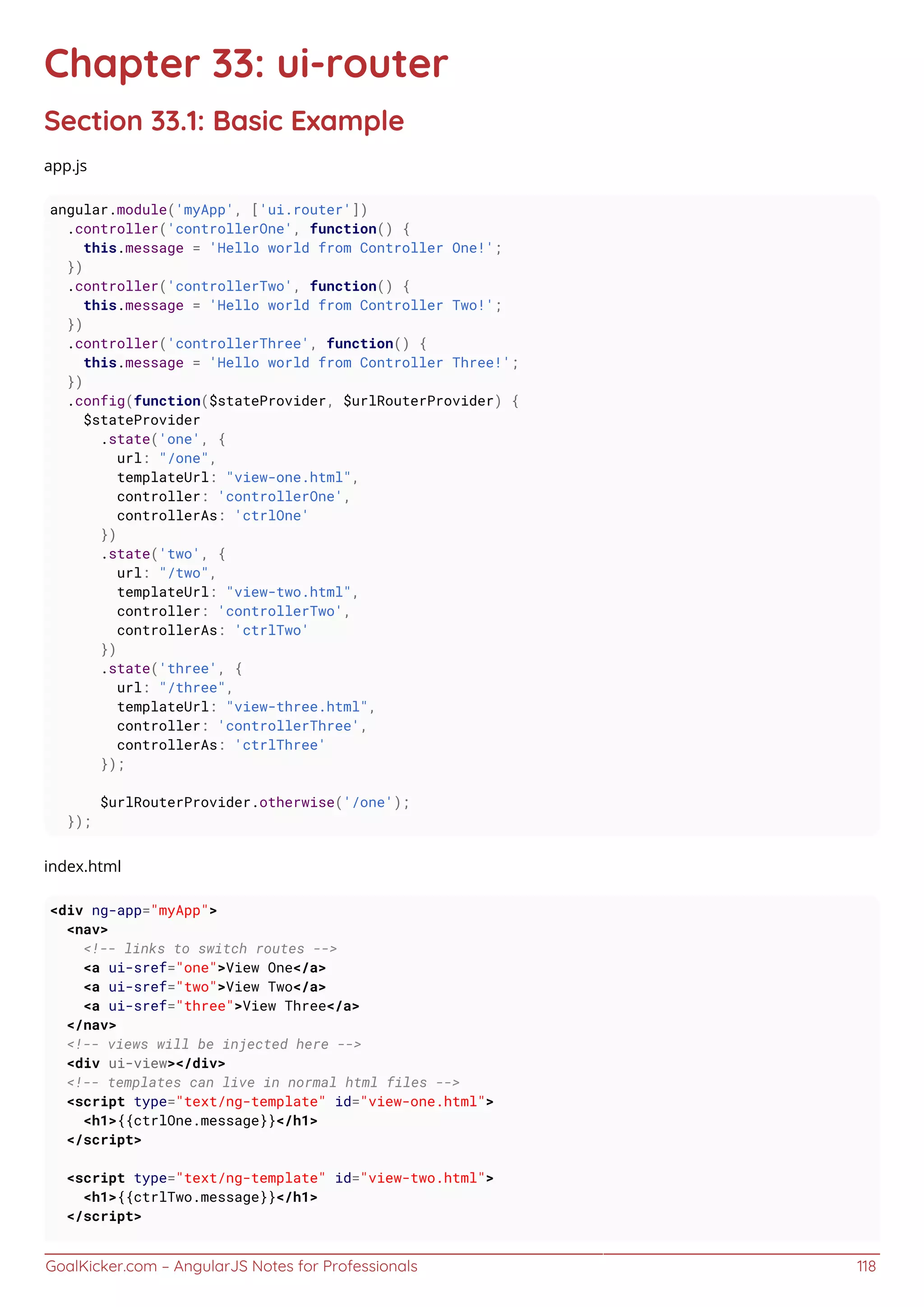 GoalKicker.com – AngularJS Notes for Professionals 118
Chapter 33: ui-router
Section 33.1: Basic Example
app.js
angular.module('myApp', ['ui.router'])
.controller('controllerOne', function() {
this.message = 'Hello world from Controller One!';
})
.controller('controllerTwo', function() {
this.message = 'Hello world from Controller Two!';
})
.controller('controllerThree', function() {
this.message = 'Hello world from Controller Three!';
})
.config(function($stateProvider, $urlRouterProvider) {
$stateProvider
.state('one', {
url: "/one",
templateUrl: "view-one.html",
controller: 'controllerOne',
controllerAs: 'ctrlOne'
})
.state('two', {
url: "/two",
templateUrl: "view-two.html",
controller: 'controllerTwo',
controllerAs: 'ctrlTwo'
})
.state('three', {
url: "/three",
templateUrl: "view-three.html",
controller: 'controllerThree',
controllerAs: 'ctrlThree'
});
$urlRouterProvider.otherwise('/one');
});
index.html
<div ng-app="myApp">
<nav>
<!-- links to switch routes -->
<a ui-sref="one">View One</a>
<a ui-sref="two">View Two</a>
<a ui-sref="three">View Three</a>
</nav>
<!-- views will be injected here -->
<div ui-view></div>
<!-- templates can live in normal html files -->
<script type="text/ng-template" id="view-one.html">
<h1>{{ctrlOne.message}}</h1>
</script>
<script type="text/ng-template" id="view-two.html">
<h1>{{ctrlTwo.message}}</h1>
</script>
 