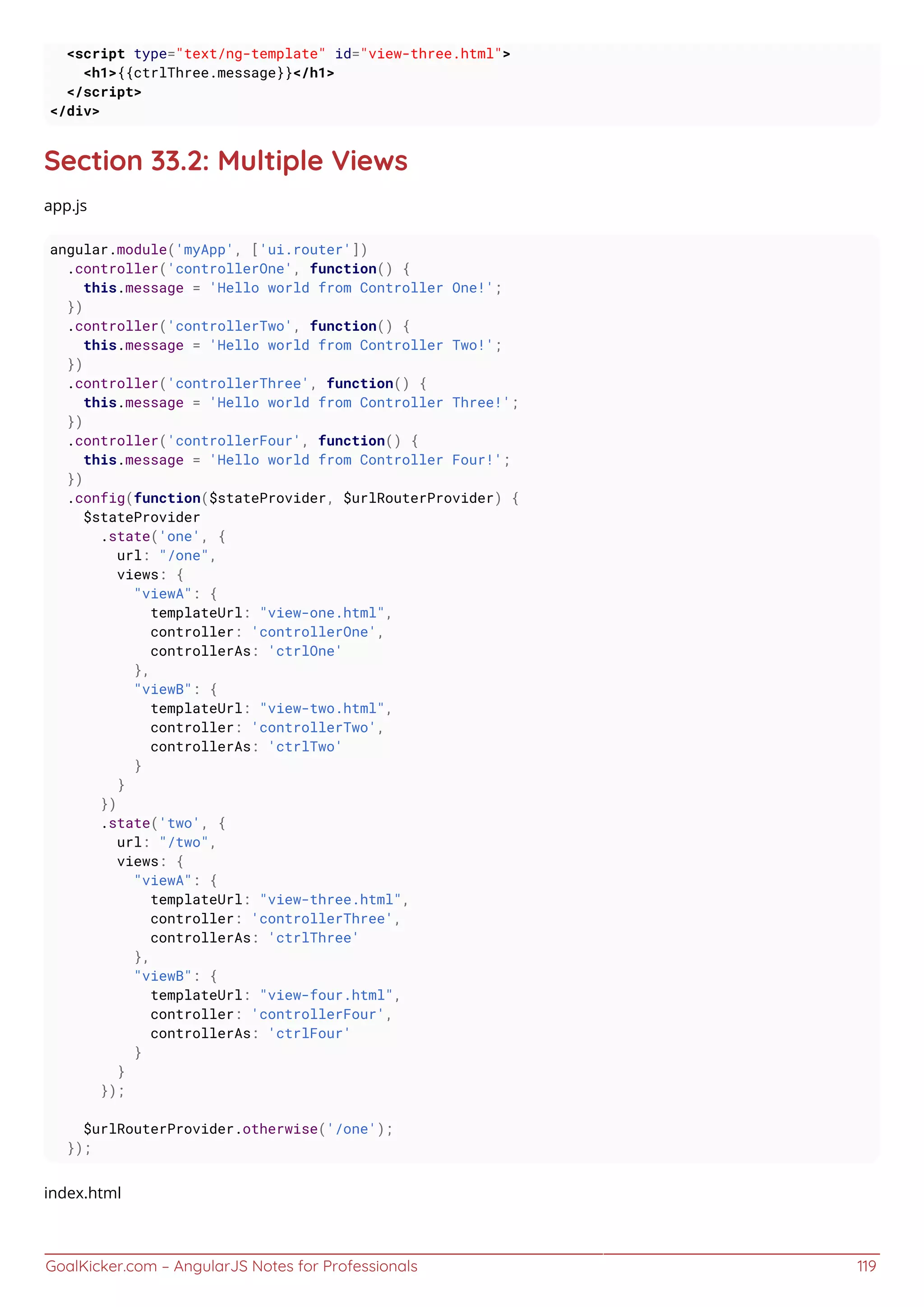 GoalKicker.com – AngularJS Notes for Professionals 119
<script type="text/ng-template" id="view-three.html">
<h1>{{ctrlThree.message}}</h1>
</script>
</div>
Section 33.2: Multiple Views
app.js
angular.module('myApp', ['ui.router'])
.controller('controllerOne', function() {
this.message = 'Hello world from Controller One!';
})
.controller('controllerTwo', function() {
this.message = 'Hello world from Controller Two!';
})
.controller('controllerThree', function() {
this.message = 'Hello world from Controller Three!';
})
.controller('controllerFour', function() {
this.message = 'Hello world from Controller Four!';
})
.config(function($stateProvider, $urlRouterProvider) {
$stateProvider
.state('one', {
url: "/one",
views: {
"viewA": {
templateUrl: "view-one.html",
controller: 'controllerOne',
controllerAs: 'ctrlOne'
},
"viewB": {
templateUrl: "view-two.html",
controller: 'controllerTwo',
controllerAs: 'ctrlTwo'
}
}
})
.state('two', {
url: "/two",
views: {
"viewA": {
templateUrl: "view-three.html",
controller: 'controllerThree',
controllerAs: 'ctrlThree'
},
"viewB": {
templateUrl: "view-four.html",
controller: 'controllerFour',
controllerAs: 'ctrlFour'
}
}
});
$urlRouterProvider.otherwise('/one');
});
index.html
 