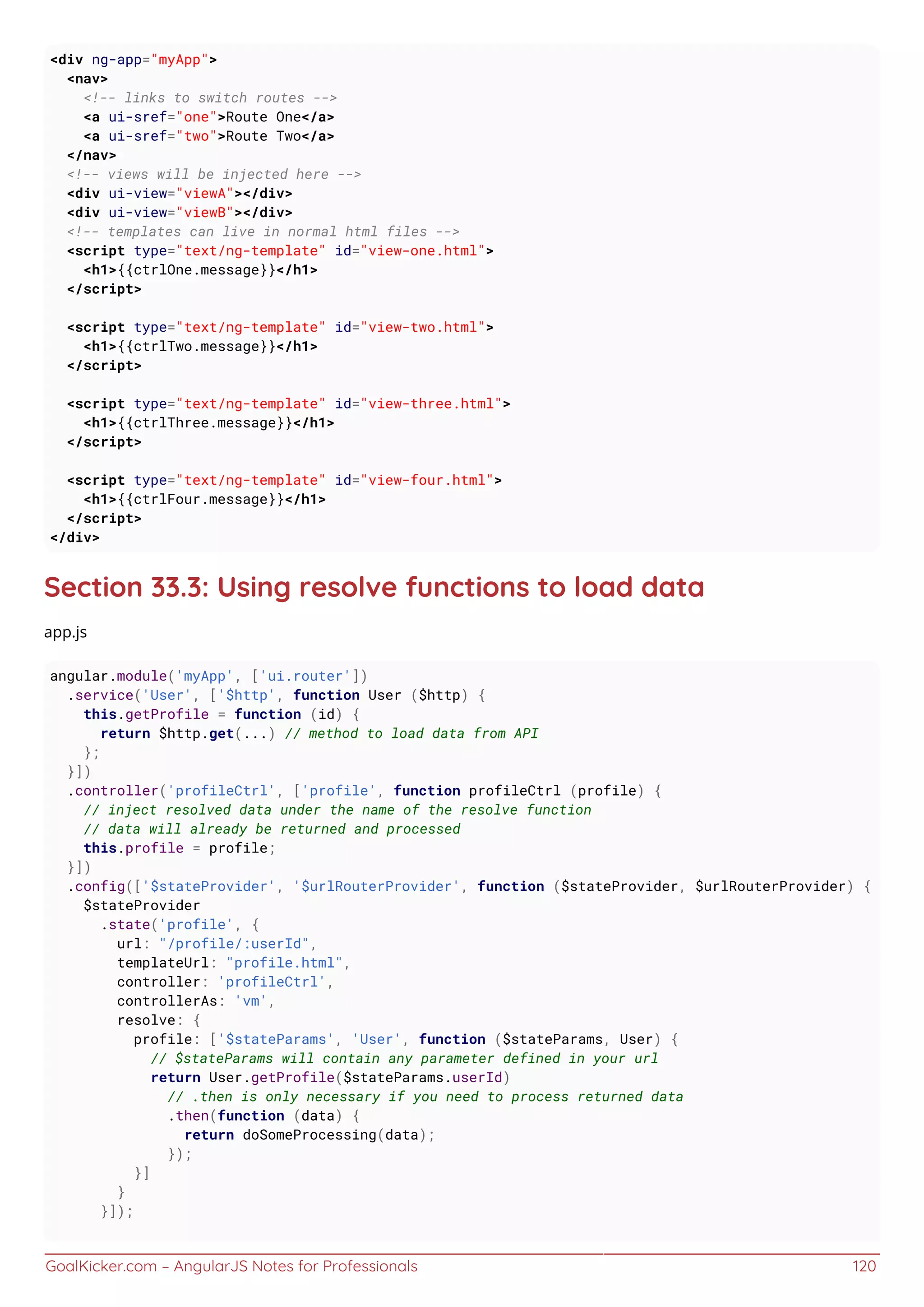 GoalKicker.com – AngularJS Notes for Professionals 120
<div ng-app="myApp">
<nav>
<!-- links to switch routes -->
<a ui-sref="one">Route One</a>
<a ui-sref="two">Route Two</a>
</nav>
<!-- views will be injected here -->
<div ui-view="viewA"></div>
<div ui-view="viewB"></div>
<!-- templates can live in normal html files -->
<script type="text/ng-template" id="view-one.html">
<h1>{{ctrlOne.message}}</h1>
</script>
<script type="text/ng-template" id="view-two.html">
<h1>{{ctrlTwo.message}}</h1>
</script>
<script type="text/ng-template" id="view-three.html">
<h1>{{ctrlThree.message}}</h1>
</script>
<script type="text/ng-template" id="view-four.html">
<h1>{{ctrlFour.message}}</h1>
</script>
</div>
Section 33.3: Using resolve functions to load data
app.js
angular.module('myApp', ['ui.router'])
.service('User', ['$http', function User ($http) {
this.getProfile = function (id) {
return $http.get(...) // method to load data from API
};
}])
.controller('profileCtrl', ['profile', function profileCtrl (profile) {
// inject resolved data under the name of the resolve function
// data will already be returned and processed
this.profile = profile;
}])
.config(['$stateProvider', '$urlRouterProvider', function ($stateProvider, $urlRouterProvider) {
$stateProvider
.state('profile', {
url: "/profile/:userId",
templateUrl: "profile.html",
controller: 'profileCtrl',
controllerAs: 'vm',
resolve: {
profile: ['$stateParams', 'User', function ($stateParams, User) {
// $stateParams will contain any parameter defined in your url
return User.getProfile($stateParams.userId)
// .then is only necessary if you need to process returned data
.then(function (data) {
return doSomeProcessing(data);
});
}]
}
}]);
 