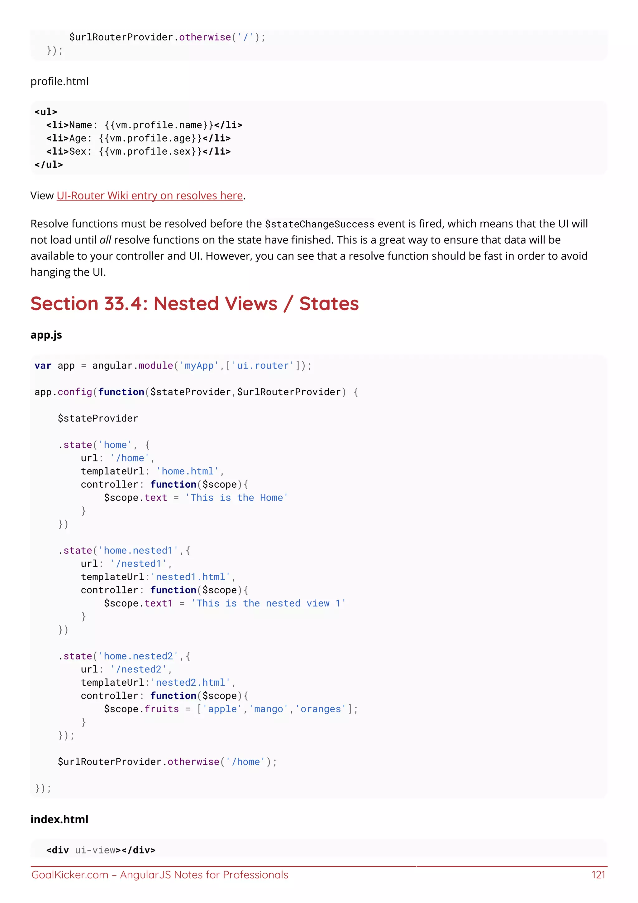 GoalKicker.com – AngularJS Notes for Professionals 121
$urlRouterProvider.otherwise('/');
});
proﬁle.html
<ul>
<li>Name: {{vm.profile.name}}</li>
<li>Age: {{vm.profile.age}}</li>
<li>Sex: {{vm.profile.sex}}</li>
</ul>
View UI-Router Wiki entry on resolves here.
Resolve functions must be resolved before the $stateChangeSuccess event is ﬁred, which means that the UI will
not load until all resolve functions on the state have ﬁnished. This is a great way to ensure that data will be
available to your controller and UI. However, you can see that a resolve function should be fast in order to avoid
hanging the UI.
Section 33.4: Nested Views / States
app.js
var app = angular.module('myApp',['ui.router']);
app.config(function($stateProvider,$urlRouterProvider) {
$stateProvider
.state('home', {
url: '/home',
templateUrl: 'home.html',
controller: function($scope){
$scope.text = 'This is the Home'
}
})
.state('home.nested1',{
url: '/nested1',
templateUrl:'nested1.html',
controller: function($scope){
$scope.text1 = 'This is the nested view 1'
}
})
.state('home.nested2',{
url: '/nested2',
templateUrl:'nested2.html',
controller: function($scope){
$scope.fruits = ['apple','mango','oranges'];
}
});
$urlRouterProvider.otherwise('/home');
});
index.html
<div ui-view></div>
 