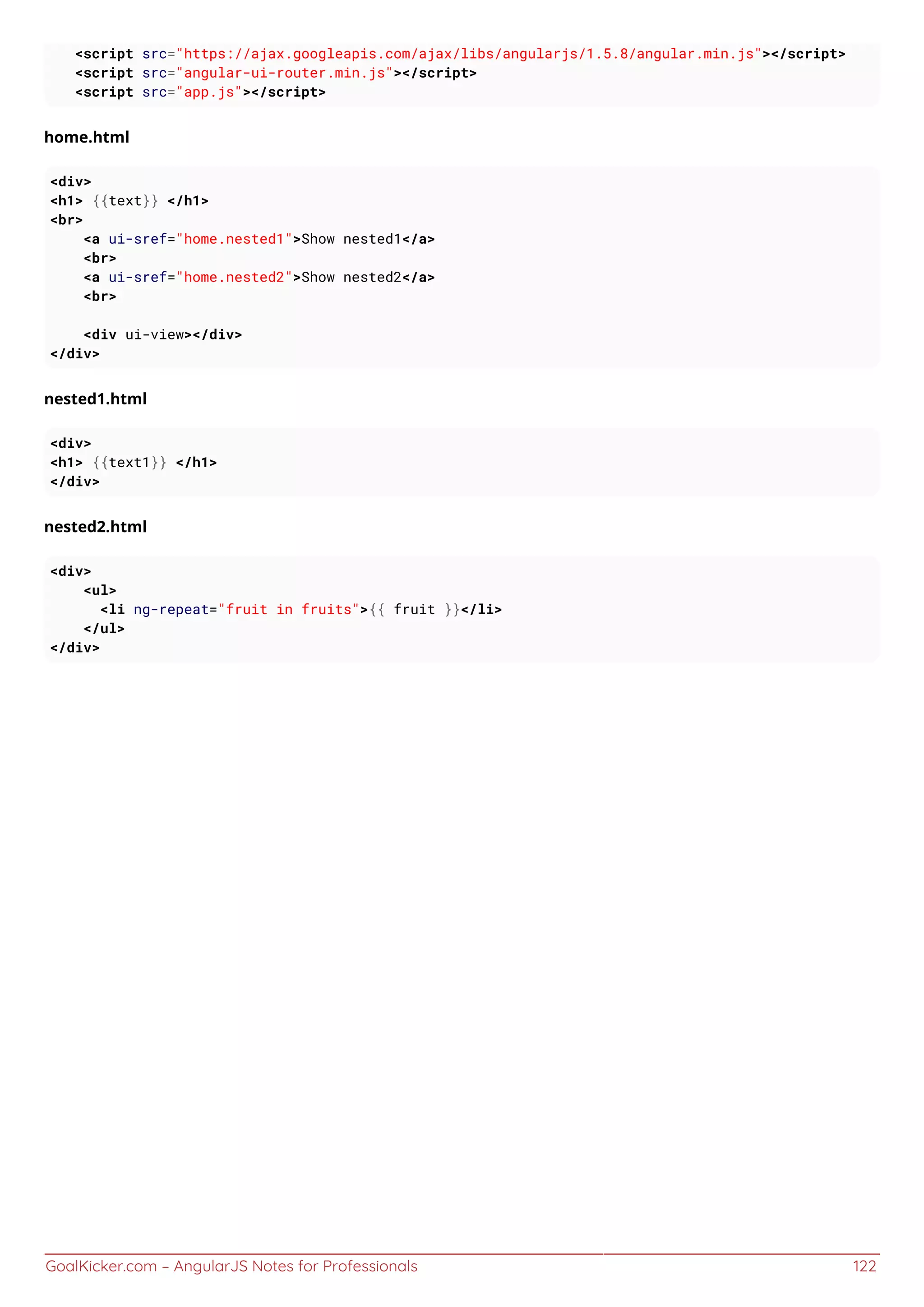 GoalKicker.com – AngularJS Notes for Professionals 122
<script src="https://ajax.googleapis.com/ajax/libs/angularjs/1.5.8/angular.min.js"></script>
<script src="angular-ui-router.min.js"></script>
<script src="app.js"></script>
home.html
<div>
<h1> {{text}} </h1>
<br>
<a ui-sref="home.nested1">Show nested1</a>
<br>
<a ui-sref="home.nested2">Show nested2</a>
<br>
<div ui-view></div>
</div>
nested1.html
<div>
<h1> {{text1}} </h1>
</div>
nested2.html
<div>
<ul>
<li ng-repeat="fruit in fruits">{{ fruit }}</li>
</ul>
</div>
 