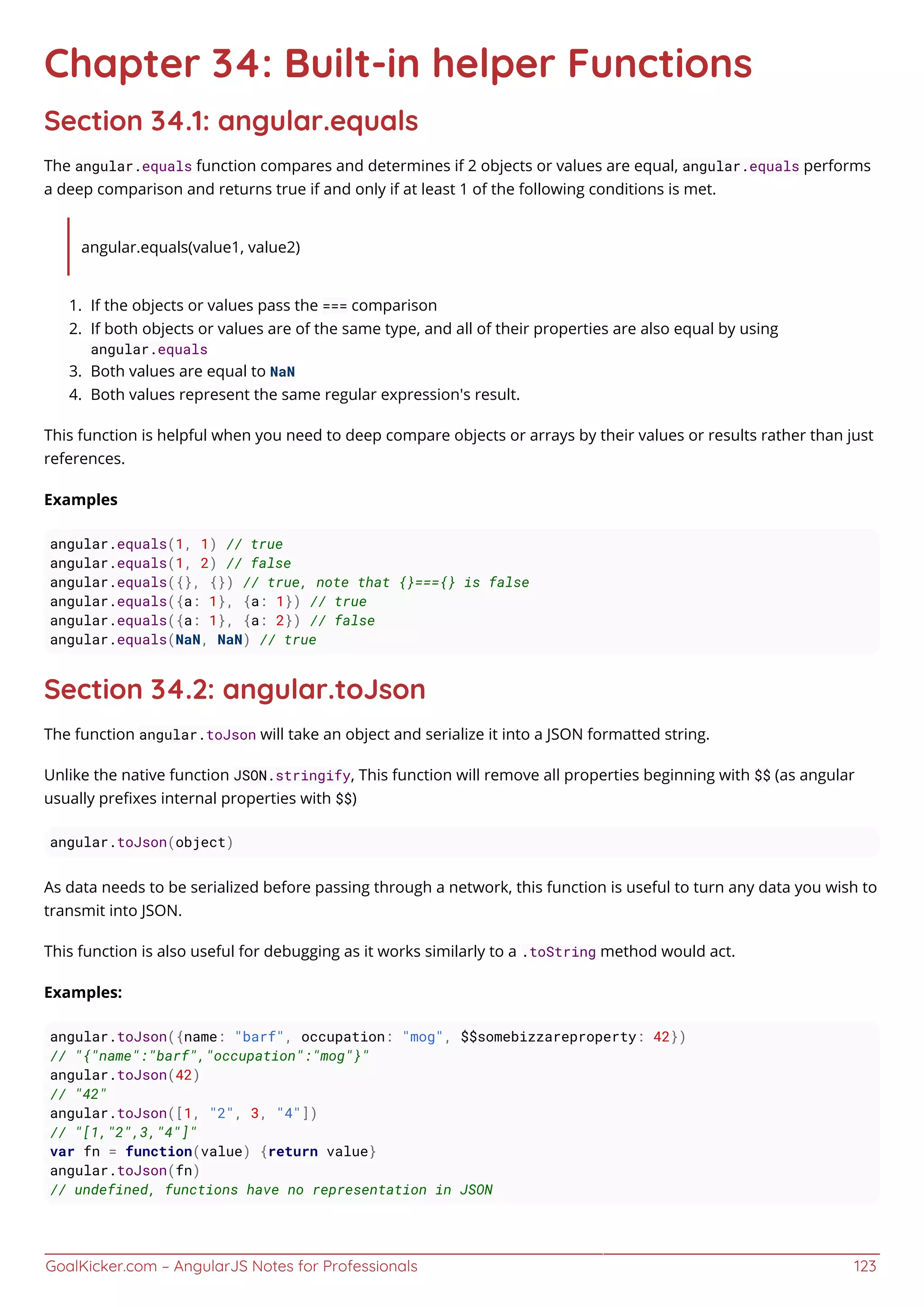GoalKicker.com – AngularJS Notes for Professionals 123
Chapter 34: Built-in helper Functions
Section 34.1: angular.equals
The angular.equals function compares and determines if 2 objects or values are equal, angular.equals performs
a deep comparison and returns true if and only if at least 1 of the following conditions is met.
angular.equals(value1, value2)
If the objects or values pass the === comparison1.
If both objects or values are of the same type, and all of their properties are also equal by using2.
angular.equals
Both values are equal to NaN3.
Both values represent the same regular expression's result.4.
This function is helpful when you need to deep compare objects or arrays by their values or results rather than just
references.
Examples
angular.equals(1, 1) // true
angular.equals(1, 2) // false
angular.equals({}, {}) // true, note that {}==={} is false
angular.equals({a: 1}, {a: 1}) // true
angular.equals({a: 1}, {a: 2}) // false
angular.equals(NaN, NaN) // true
Section 34.2: angular.toJson
The function angular.toJson will take an object and serialize it into a JSON formatted string.
Unlike the native function JSON.stringify, This function will remove all properties beginning with $$ (as angular
usually preﬁxes internal properties with $$)
angular.toJson(object)
As data needs to be serialized before passing through a network, this function is useful to turn any data you wish to
transmit into JSON.
This function is also useful for debugging as it works similarly to a .toString method would act.
Examples:
angular.toJson({name: "barf", occupation: "mog", $$somebizzareproperty: 42})
// "{"name":"barf","occupation":"mog"}"
angular.toJson(42)
// "42"
angular.toJson([1, "2", 3, "4"])
// "[1,"2",3,"4"]"
var fn = function(value) {return value}
angular.toJson(fn)
// undefined, functions have no representation in JSON
 