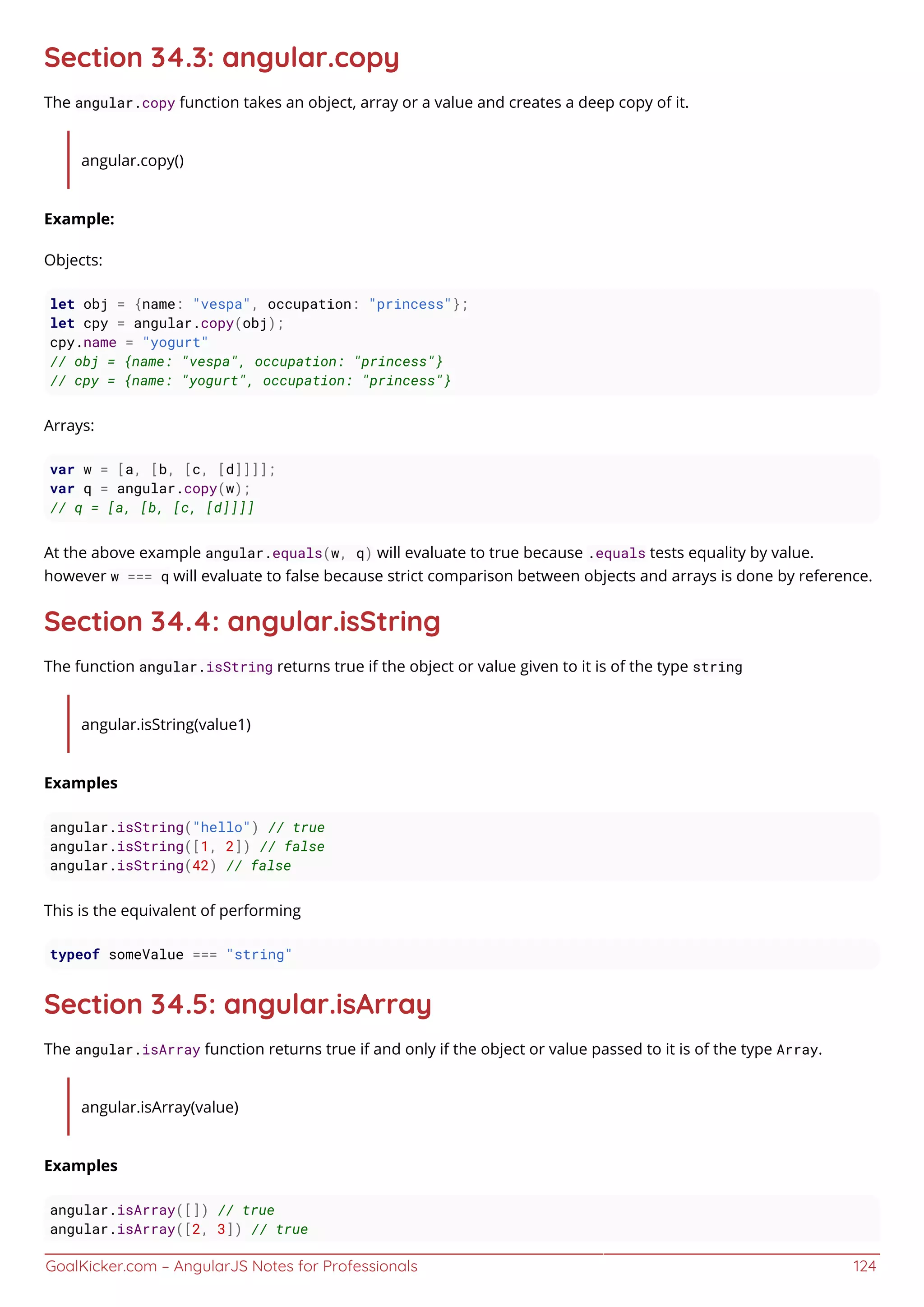 GoalKicker.com – AngularJS Notes for Professionals 124
Section 34.3: angular.copy
The angular.copy function takes an object, array or a value and creates a deep copy of it.
angular.copy()
Example:
Objects:
let obj = {name: "vespa", occupation: "princess"};
let cpy = angular.copy(obj);
cpy.name = "yogurt"
// obj = {name: "vespa", occupation: "princess"}
// cpy = {name: "yogurt", occupation: "princess"}
Arrays:
var w = [a, [b, [c, [d]]]];
var q = angular.copy(w);
// q = [a, [b, [c, [d]]]]
At the above example angular.equals(w, q) will evaluate to true because .equals tests equality by value.
however w === q will evaluate to false because strict comparison between objects and arrays is done by reference.
Section 34.4: angular.isString
The function angular.isString returns true if the object or value given to it is of the type string
angular.isString(value1)
Examples
angular.isString("hello") // true
angular.isString([1, 2]) // false
angular.isString(42) // false
This is the equivalent of performing
typeof someValue === "string"
Section 34.5: angular.isArray
The angular.isArray function returns true if and only if the object or value passed to it is of the type Array.
angular.isArray(value)
Examples
angular.isArray([]) // true
angular.isArray([2, 3]) // true
 