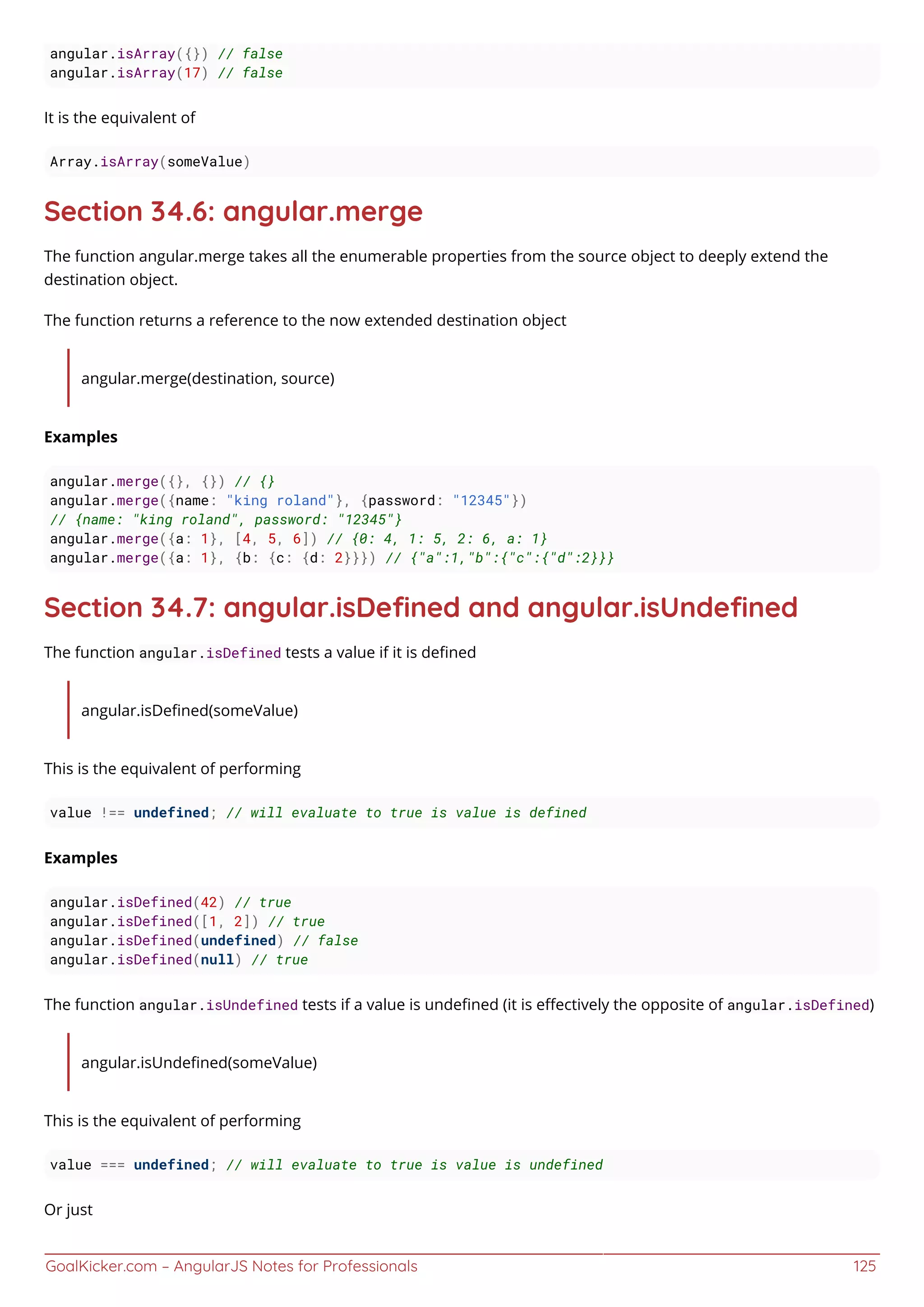 GoalKicker.com – AngularJS Notes for Professionals 125
angular.isArray({}) // false
angular.isArray(17) // false
It is the equivalent of
Array.isArray(someValue)
Section 34.6: angular.merge
The function angular.merge takes all the enumerable properties from the source object to deeply extend the
destination object.
The function returns a reference to the now extended destination object
angular.merge(destination, source)
Examples
angular.merge({}, {}) // {}
angular.merge({name: "king roland"}, {password: "12345"})
// {name: "king roland", password: "12345"}
angular.merge({a: 1}, [4, 5, 6]) // {0: 4, 1: 5, 2: 6, a: 1}
angular.merge({a: 1}, {b: {c: {d: 2}}}) // {"a":1,"b":{"c":{"d":2}}}
Section 34.7: angular.isDeﬁned and angular.isUndeﬁned
The function angular.isDefined tests a value if it is deﬁned
angular.isDeﬁned(someValue)
This is the equivalent of performing
value !== undefined; // will evaluate to true is value is defined
Examples
angular.isDefined(42) // true
angular.isDefined([1, 2]) // true
angular.isDefined(undefined) // false
angular.isDefined(null) // true
The function angular.isUndefined tests if a value is undeﬁned (it is eﬀectively the opposite of angular.isDefined)
angular.isUndeﬁned(someValue)
This is the equivalent of performing
value === undefined; // will evaluate to true is value is undefined
Or just
 