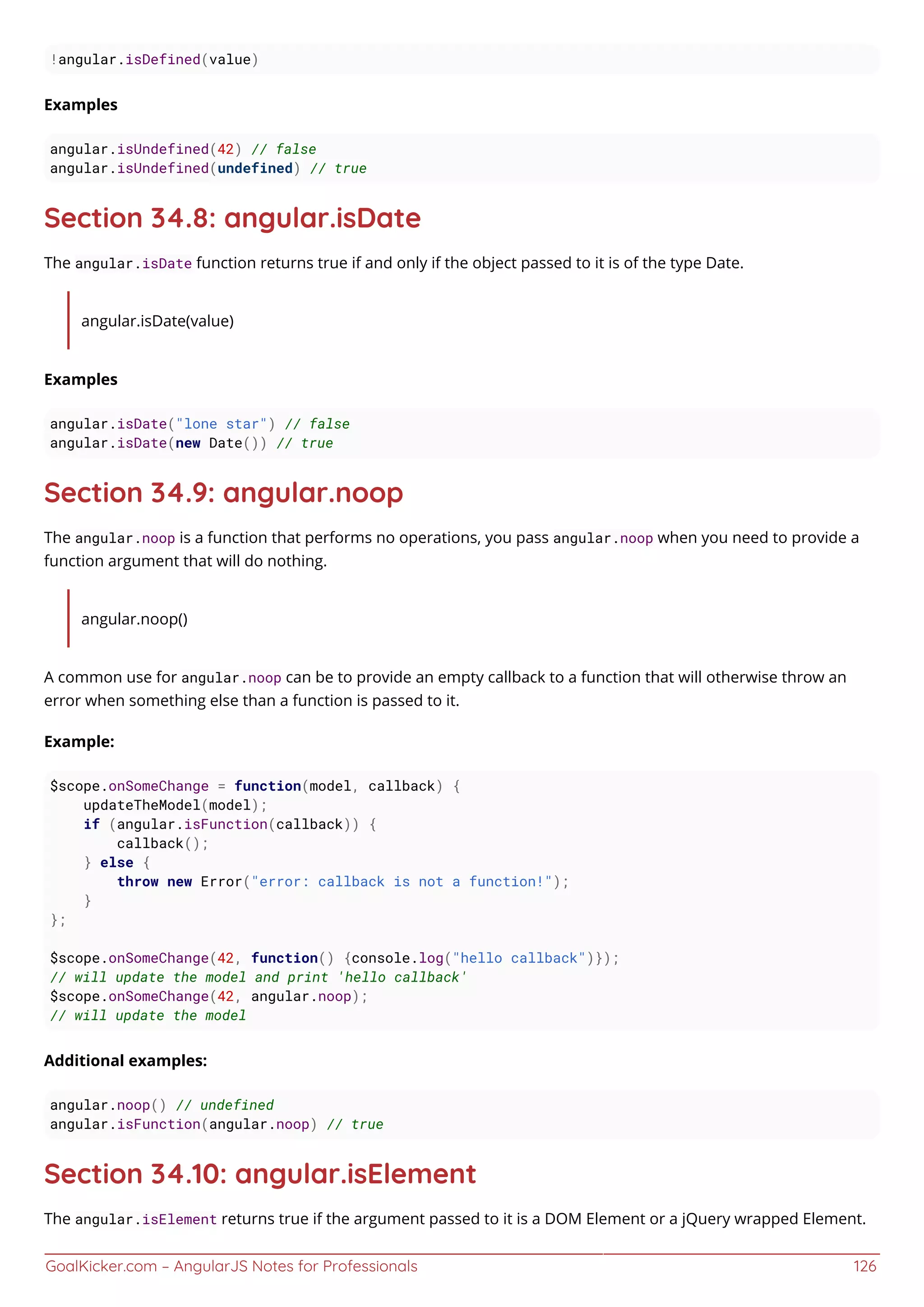 GoalKicker.com – AngularJS Notes for Professionals 126
!angular.isDefined(value)
Examples
angular.isUndefined(42) // false
angular.isUndefined(undefined) // true
Section 34.8: angular.isDate
The angular.isDate function returns true if and only if the object passed to it is of the type Date.
angular.isDate(value)
Examples
angular.isDate("lone star") // false
angular.isDate(new Date()) // true
Section 34.9: angular.noop
The angular.noop is a function that performs no operations, you pass angular.noop when you need to provide a
function argument that will do nothing.
angular.noop()
A common use for angular.noop can be to provide an empty callback to a function that will otherwise throw an
error when something else than a function is passed to it.
Example:
$scope.onSomeChange = function(model, callback) {
updateTheModel(model);
if (angular.isFunction(callback)) {
callback();
} else {
throw new Error("error: callback is not a function!");
}
};
$scope.onSomeChange(42, function() {console.log("hello callback")});
// will update the model and print 'hello callback'
$scope.onSomeChange(42, angular.noop);
// will update the model
Additional examples:
angular.noop() // undefined
angular.isFunction(angular.noop) // true
Section 34.10: angular.isElement
The angular.isElement returns true if the argument passed to it is a DOM Element or a jQuery wrapped Element.
 