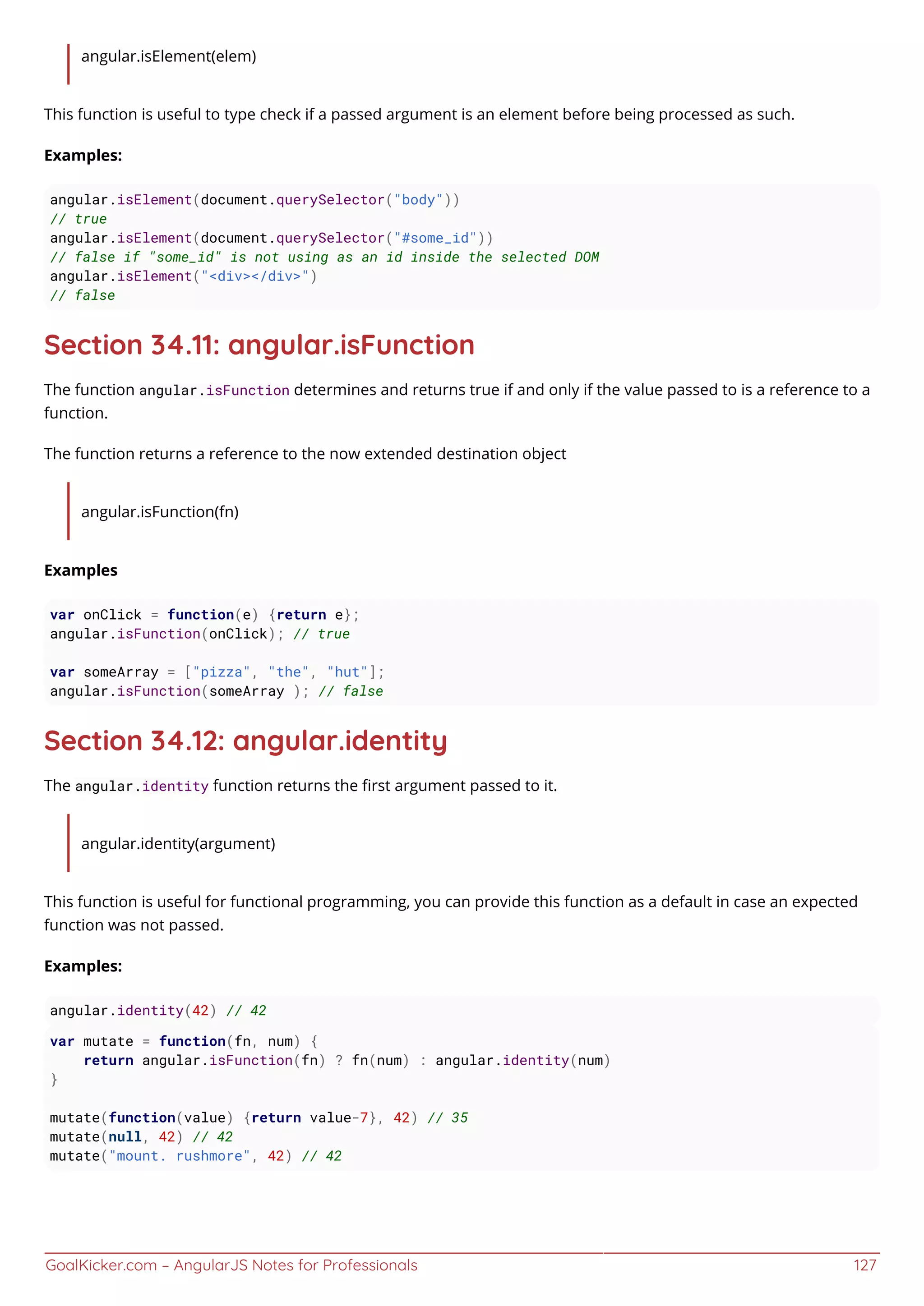 GoalKicker.com – AngularJS Notes for Professionals 127
angular.isElement(elem)
This function is useful to type check if a passed argument is an element before being processed as such.
Examples:
angular.isElement(document.querySelector("body"))
// true
angular.isElement(document.querySelector("#some_id"))
// false if "some_id" is not using as an id inside the selected DOM
angular.isElement("<div></div>")
// false
Section 34.11: angular.isFunction
The function angular.isFunction determines and returns true if and only if the value passed to is a reference to a
function.
The function returns a reference to the now extended destination object
angular.isFunction(fn)
Examples
var onClick = function(e) {return e};
angular.isFunction(onClick); // true
var someArray = ["pizza", "the", "hut"];
angular.isFunction(someArray ); // false
Section 34.12: angular.identity
The angular.identity function returns the ﬁrst argument passed to it.
angular.identity(argument)
This function is useful for functional programming, you can provide this function as a default in case an expected
function was not passed.
Examples:
angular.identity(42) // 42
var mutate = function(fn, num) {
return angular.isFunction(fn) ? fn(num) : angular.identity(num)
}
mutate(function(value) {return value-7}, 42) // 35
mutate(null, 42) // 42
mutate("mount. rushmore", 42) // 42
 