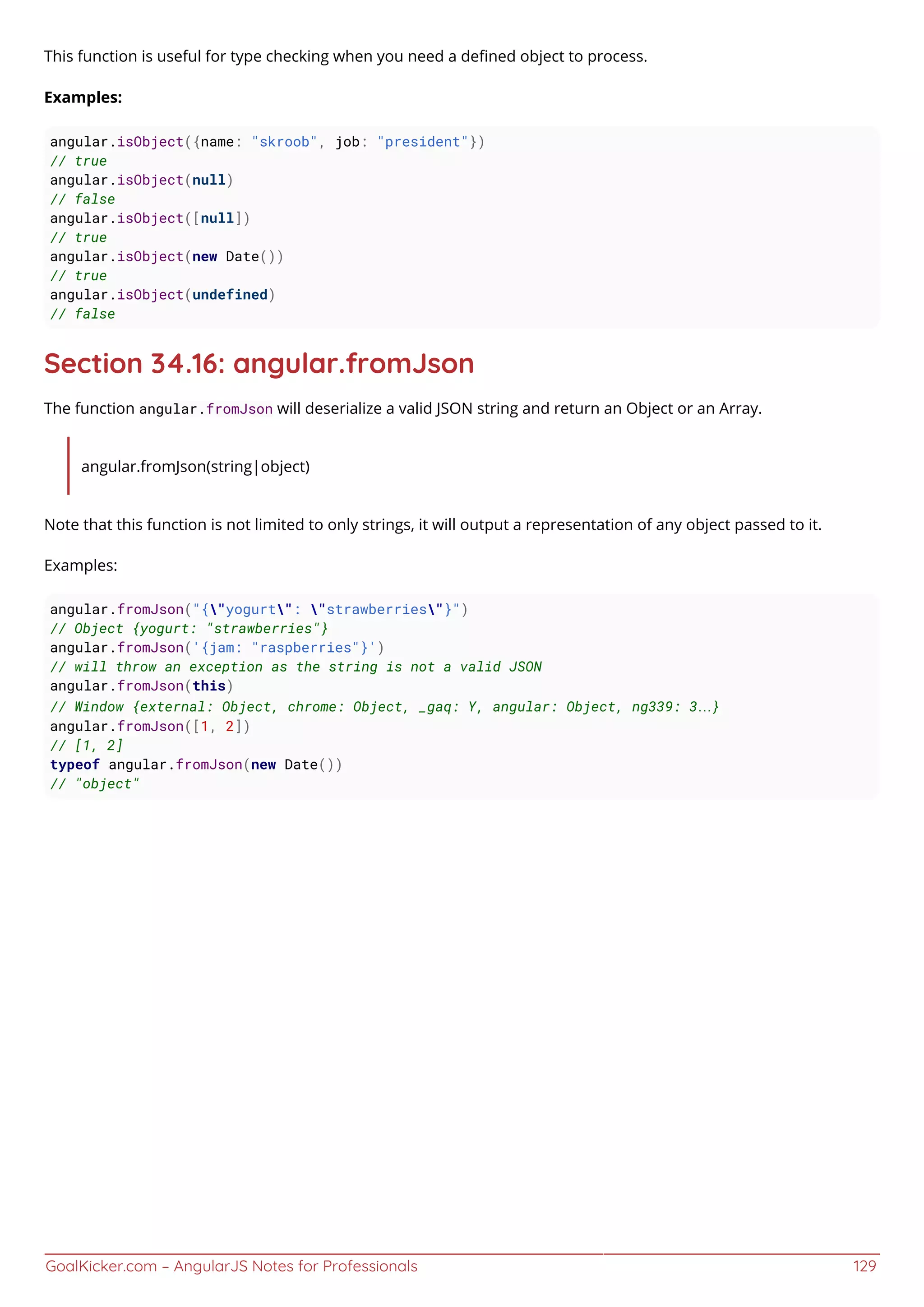 GoalKicker.com – AngularJS Notes for Professionals 129
This function is useful for type checking when you need a deﬁned object to process.
Examples:
angular.isObject({name: "skroob", job: "president"})
// true
angular.isObject(null)
// false
angular.isObject([null])
// true
angular.isObject(new Date())
// true
angular.isObject(undefined)
// false
Section 34.16: angular.fromJson
The function angular.fromJson will deserialize a valid JSON string and return an Object or an Array.
angular.fromJson(string|object)
Note that this function is not limited to only strings, it will output a representation of any object passed to it.
Examples:
angular.fromJson("{"yogurt": "strawberries"}")
// Object {yogurt: "strawberries"}
angular.fromJson('{jam: "raspberries"}')
// will throw an exception as the string is not a valid JSON
angular.fromJson(this)
// Window {external: Object, chrome: Object, _gaq: Y, angular: Object, ng339: 3…}
angular.fromJson([1, 2])
// [1, 2]
typeof angular.fromJson(new Date())
// "object"
 