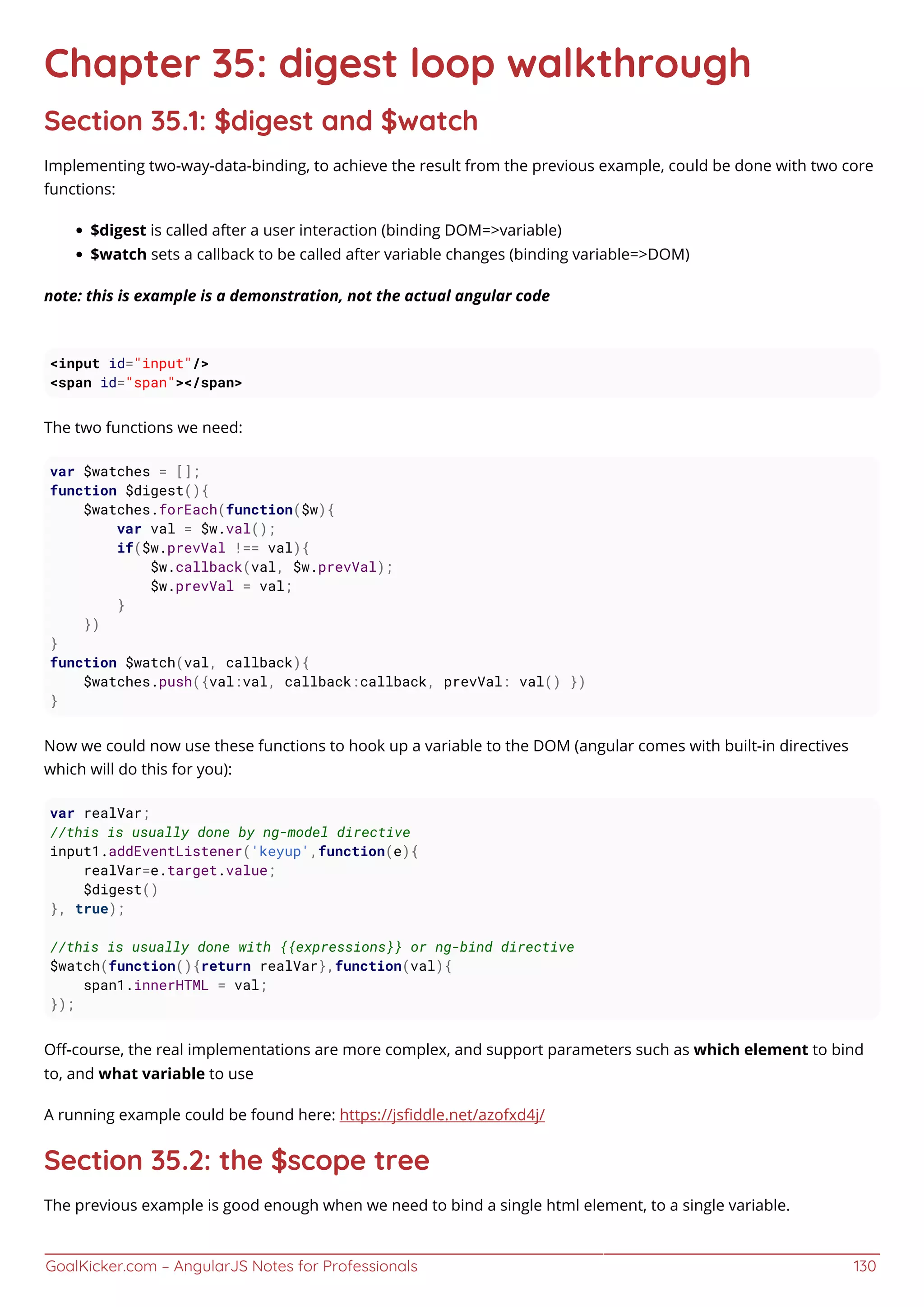 GoalKicker.com – AngularJS Notes for Professionals 130
Chapter 35: digest loop walkthrough
Section 35.1: $digest and $watch
Implementing two-way-data-binding, to achieve the result from the previous example, could be done with two core
functions:
$digest is called after a user interaction (binding DOM=>variable)
$watch sets a callback to be called after variable changes (binding variable=>DOM)
note: this is example is a demonstration, not the actual angular code
<input id="input"/>
<span id="span"></span>
The two functions we need:
var $watches = [];
function $digest(){
$watches.forEach(function($w){
var val = $w.val();
if($w.prevVal !== val){
$w.callback(val, $w.prevVal);
$w.prevVal = val;
}
})
}
function $watch(val, callback){
$watches.push({val:val, callback:callback, prevVal: val() })
}
Now we could now use these functions to hook up a variable to the DOM (angular comes with built-in directives
which will do this for you):
var realVar;
//this is usually done by ng-model directive
input1.addEventListener('keyup',function(e){
realVar=e.target.value;
$digest()
}, true);
//this is usually done with {{expressions}} or ng-bind directive
$watch(function(){return realVar},function(val){
span1.innerHTML = val;
});
Oﬀ-course, the real implementations are more complex, and support parameters such as which element to bind
to, and what variable to use
A running example could be found here: https://jsﬁddle.net/azofxd4j/
Section 35.2: the $scope tree
The previous example is good enough when we need to bind a single html element, to a single variable.
 