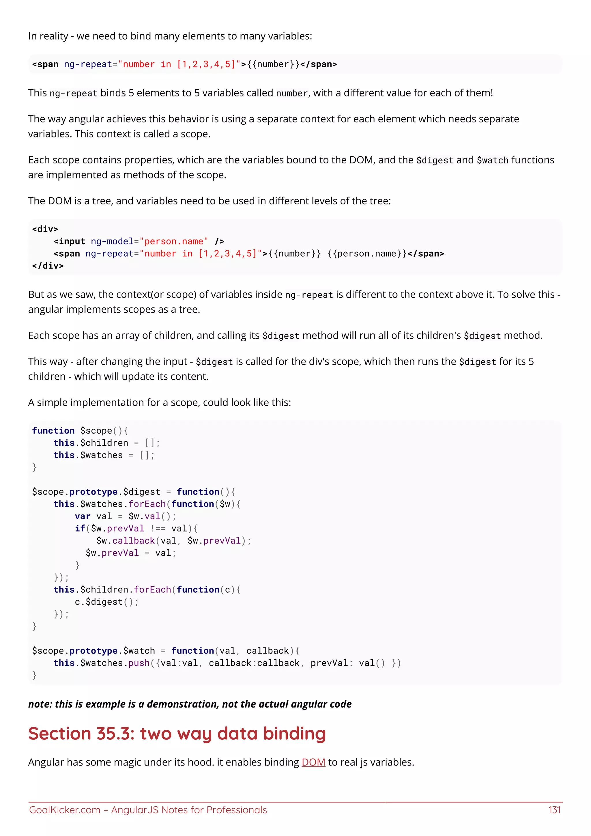 GoalKicker.com – AngularJS Notes for Professionals 131
In reality - we need to bind many elements to many variables:
<span ng-repeat="number in [1,2,3,4,5]">{{number}}</span>
This ng-repeat binds 5 elements to 5 variables called number, with a diﬀerent value for each of them!
The way angular achieves this behavior is using a separate context for each element which needs separate
variables. This context is called a scope.
Each scope contains properties, which are the variables bound to the DOM, and the $digest and $watch functions
are implemented as methods of the scope.
The DOM is a tree, and variables need to be used in diﬀerent levels of the tree:
<div>
<input ng-model="person.name" />
<span ng-repeat="number in [1,2,3,4,5]">{{number}} {{person.name}}</span>
</div>
But as we saw, the context(or scope) of variables inside ng-repeat is diﬀerent to the context above it. To solve this -
angular implements scopes as a tree.
Each scope has an array of children, and calling its $digest method will run all of its children's $digest method.
This way - after changing the input - $digest is called for the div's scope, which then runs the $digest for its 5
children - which will update its content.
A simple implementation for a scope, could look like this:
function $scope(){
this.$children = [];
this.$watches = [];
}
$scope.prototype.$digest = function(){
this.$watches.forEach(function($w){
var val = $w.val();
if($w.prevVal !== val){
$w.callback(val, $w.prevVal);
$w.prevVal = val;
}
});
this.$children.forEach(function(c){
c.$digest();
});
}
$scope.prototype.$watch = function(val, callback){
this.$watches.push({val:val, callback:callback, prevVal: val() })
}
note: this is example is a demonstration, not the actual angular code
Section 35.3: two way data binding
Angular has some magic under its hood. it enables binding DOM to real js variables.
 