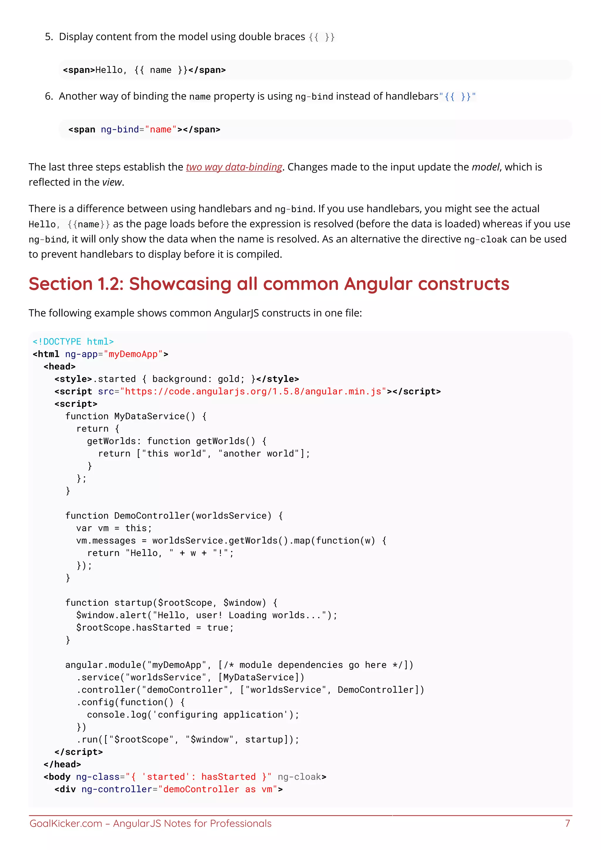 GoalKicker.com – AngularJS Notes for Professionals 7
Display content from the model using double braces {{ }}5.
<span>Hello, {{ name }}</span>
Another way of binding the name property is using ng-bind instead of handlebars"{{ }}"6.
<span ng-bind="name"></span>
The last three steps establish the two way data-binding. Changes made to the input update the model, which is
reﬂected in the view.
There is a diﬀerence between using handlebars and ng-bind. If you use handlebars, you might see the actual
Hello, {{name}} as the page loads before the expression is resolved (before the data is loaded) whereas if you use
ng-bind, it will only show the data when the name is resolved. As an alternative the directive ng-cloak can be used
to prevent handlebars to display before it is compiled.
Section 1.2: Showcasing all common Angular constructs
The following example shows common AngularJS constructs in one ﬁle:
<!DOCTYPE html>
<html ng-app="myDemoApp">
<head>
<style>.started { background: gold; }</style>
<script src="https://code.angularjs.org/1.5.8/angular.min.js"></script>
<script>
function MyDataService() {
return {
getWorlds: function getWorlds() {
return ["this world", "another world"];
}
};
}
function DemoController(worldsService) {
var vm = this;
vm.messages = worldsService.getWorlds().map(function(w) {
return "Hello, " + w + "!";
});
}
function startup($rootScope, $window) {
$window.alert("Hello, user! Loading worlds...");
$rootScope.hasStarted = true;
}
angular.module("myDemoApp", [/* module dependencies go here */])
.service("worldsService", [MyDataService])
.controller("demoController", ["worldsService", DemoController])
.config(function() {
console.log('configuring application');
})
.run(["$rootScope", "$window", startup]);
</script>
</head>
<body ng-class="{ 'started': hasStarted }" ng-cloak>
<div ng-controller="demoController as vm">
 
