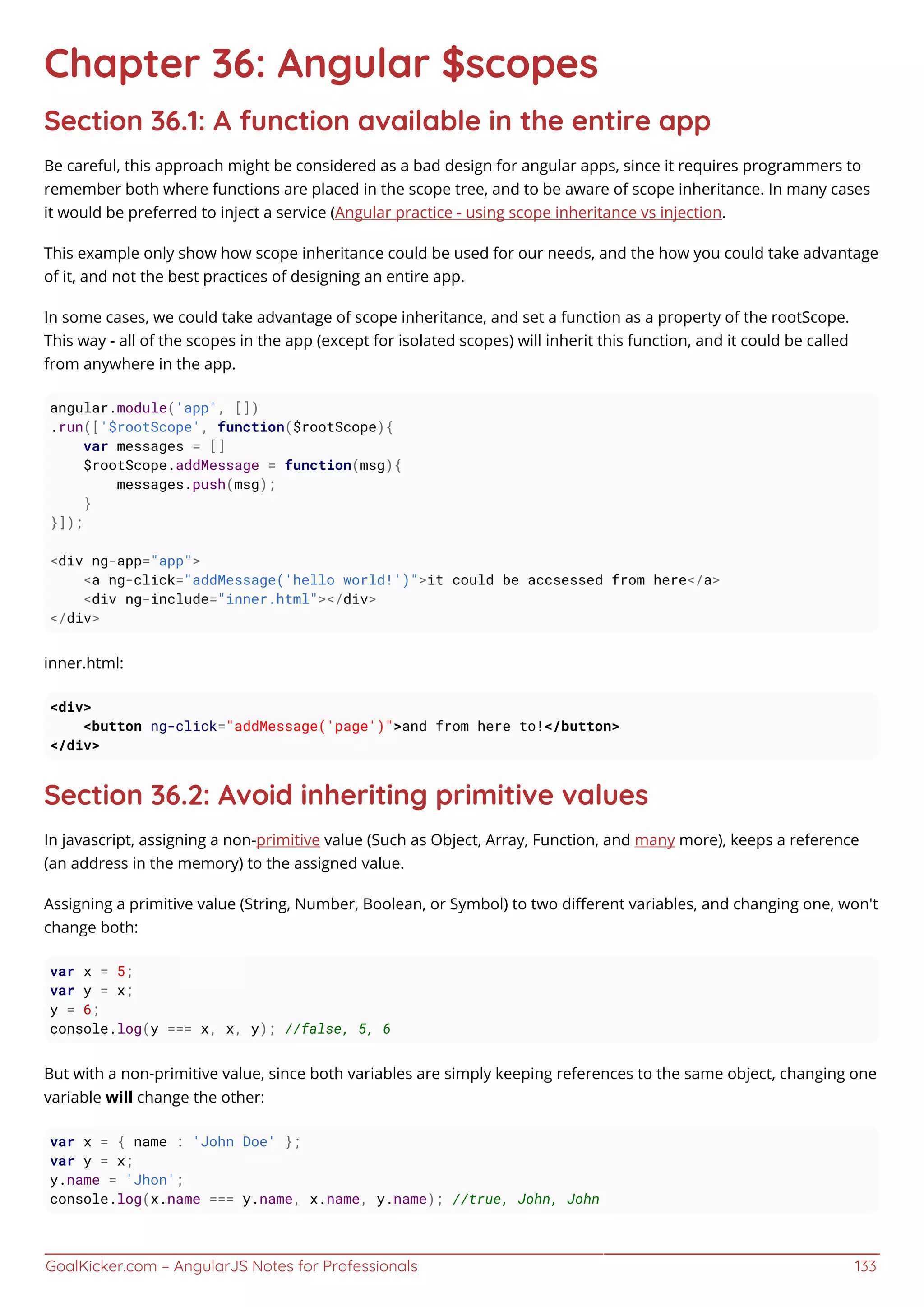 GoalKicker.com – AngularJS Notes for Professionals 133
Chapter 36: Angular $scopes
Section 36.1: A function available in the entire app
Be careful, this approach might be considered as a bad design for angular apps, since it requires programmers to
remember both where functions are placed in the scope tree, and to be aware of scope inheritance. In many cases
it would be preferred to inject a service (Angular practice - using scope inheritance vs injection.
This example only show how scope inheritance could be used for our needs, and the how you could take advantage
of it, and not the best practices of designing an entire app.
In some cases, we could take advantage of scope inheritance, and set a function as a property of the rootScope.
This way - all of the scopes in the app (except for isolated scopes) will inherit this function, and it could be called
from anywhere in the app.
angular.module('app', [])
.run(['$rootScope', function($rootScope){
var messages = []
$rootScope.addMessage = function(msg){
messages.push(msg);
}
}]);
<div ng-app="app">
<a ng-click="addMessage('hello world!')">it could be accsessed from here</a>
<div ng-include="inner.html"></div>
</div>
inner.html:
<div>
<button ng-click="addMessage('page')">and from here to!</button>
</div>
Section 36.2: Avoid inheriting primitive values
In javascript, assigning a non-primitive value (Such as Object, Array, Function, and many more), keeps a reference
(an address in the memory) to the assigned value.
Assigning a primitive value (String, Number, Boolean, or Symbol) to two diﬀerent variables, and changing one, won't
change both:
var x = 5;
var y = x;
y = 6;
console.log(y === x, x, y); //false, 5, 6
But with a non-primitive value, since both variables are simply keeping references to the same object, changing one
variable will change the other:
var x = { name : 'John Doe' };
var y = x;
y.name = 'Jhon';
console.log(x.name === y.name, x.name, y.name); //true, John, John
 