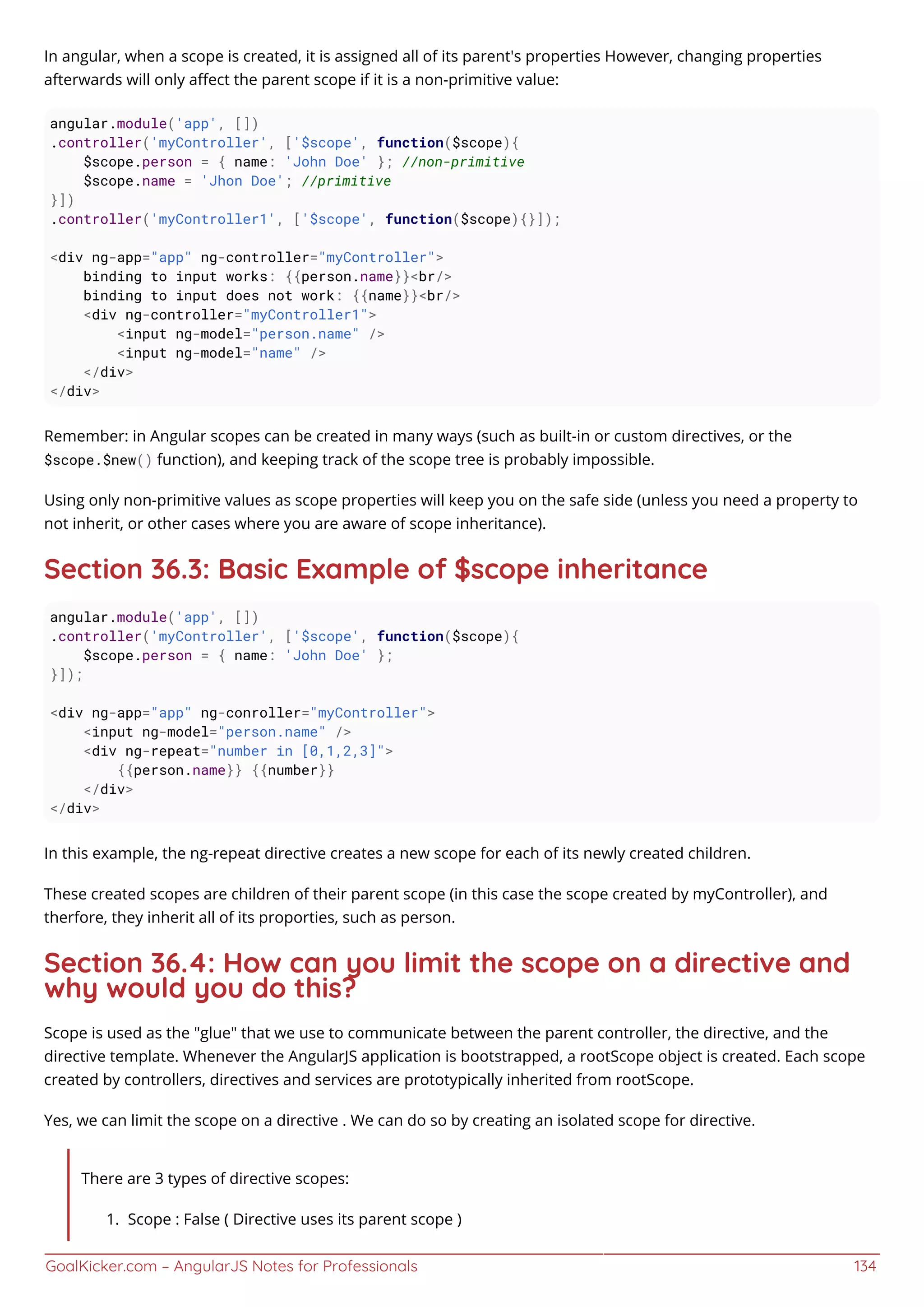 GoalKicker.com – AngularJS Notes for Professionals 134
In angular, when a scope is created, it is assigned all of its parent's properties However, changing properties
afterwards will only aﬀect the parent scope if it is a non-primitive value:
angular.module('app', [])
.controller('myController', ['$scope', function($scope){
$scope.person = { name: 'John Doe' }; //non-primitive
$scope.name = 'Jhon Doe'; //primitive
}])
.controller('myController1', ['$scope', function($scope){}]);
<div ng-app="app" ng-controller="myController">
binding to input works: {{person.name}}<br/>
binding to input does not work: {{name}}<br/>
<div ng-controller="myController1">
<input ng-model="person.name" />
<input ng-model="name" />
</div>
</div>
Remember: in Angular scopes can be created in many ways (such as built-in or custom directives, or the
$scope.$new() function), and keeping track of the scope tree is probably impossible.
Using only non-primitive values as scope properties will keep you on the safe side (unless you need a property to
not inherit, or other cases where you are aware of scope inheritance).
Section 36.3: Basic Example of $scope inheritance
angular.module('app', [])
.controller('myController', ['$scope', function($scope){
$scope.person = { name: 'John Doe' };
}]);
<div ng-app="app" ng-conroller="myController">
<input ng-model="person.name" />
<div ng-repeat="number in [0,1,2,3]">
{{person.name}} {{number}}
</div>
</div>
In this example, the ng-repeat directive creates a new scope for each of its newly created children.
These created scopes are children of their parent scope (in this case the scope created by myController), and
therfore, they inherit all of its proporties, such as person.
Section 36.4: How can you limit the scope on a directive and
why would you do this?
Scope is used as the "glue" that we use to communicate between the parent controller, the directive, and the
directive template. Whenever the AngularJS application is bootstrapped, a rootScope object is created. Each scope
created by controllers, directives and services are prototypically inherited from rootScope.
Yes, we can limit the scope on a directive . We can do so by creating an isolated scope for directive.
There are 3 types of directive scopes:
Scope : False ( Directive uses its parent scope )1.
 