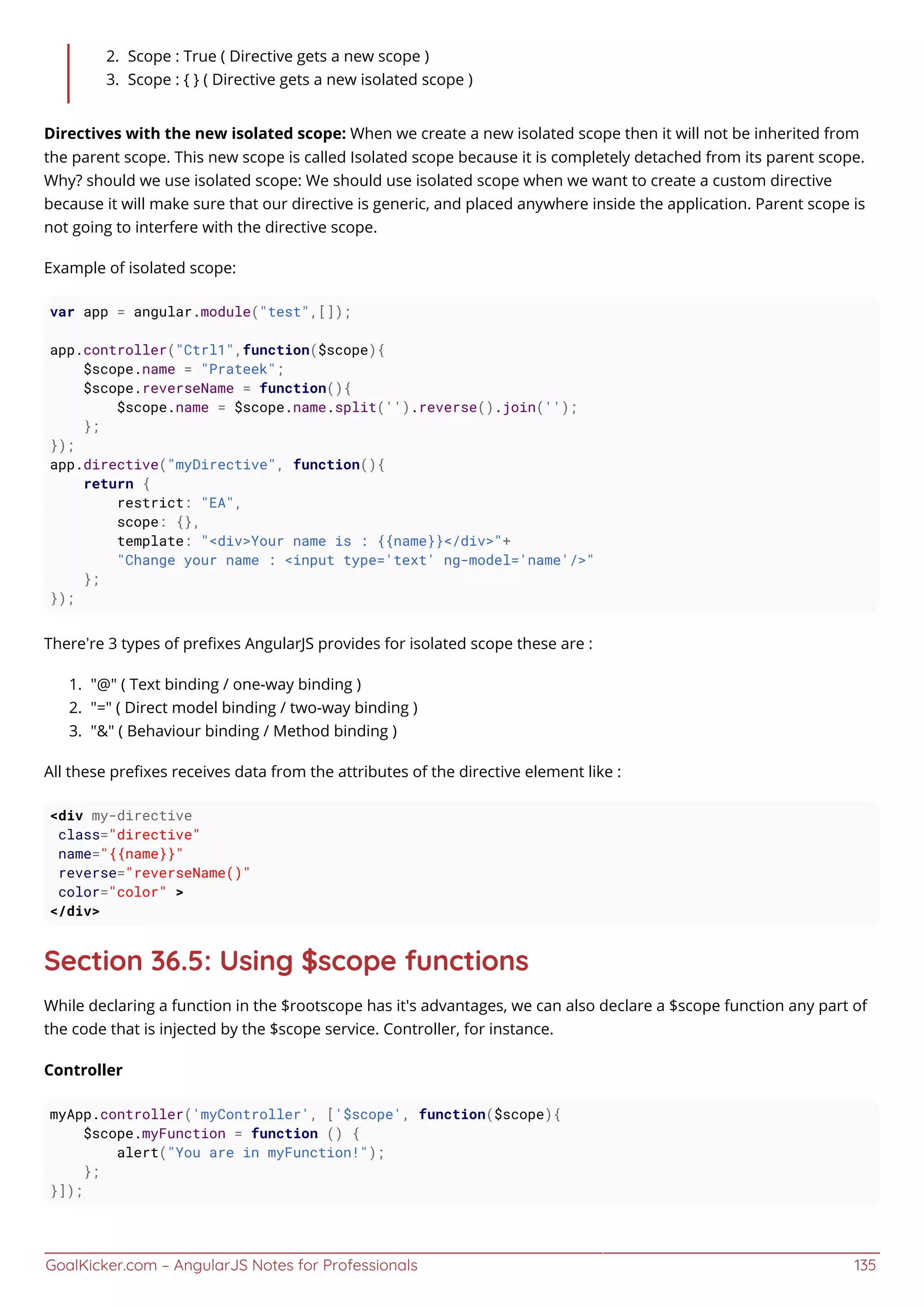 GoalKicker.com – AngularJS Notes for Professionals 135
Scope : True ( Directive gets a new scope )2.
Scope : { } ( Directive gets a new isolated scope )3.
Directives with the new isolated scope: When we create a new isolated scope then it will not be inherited from
the parent scope. This new scope is called Isolated scope because it is completely detached from its parent scope.
Why? should we use isolated scope: We should use isolated scope when we want to create a custom directive
because it will make sure that our directive is generic, and placed anywhere inside the application. Parent scope is
not going to interfere with the directive scope.
Example of isolated scope:
var app = angular.module("test",[]);
app.controller("Ctrl1",function($scope){
$scope.name = "Prateek";
$scope.reverseName = function(){
$scope.name = $scope.name.split('').reverse().join('');
};
});
app.directive("myDirective", function(){
return {
restrict: "EA",
scope: {},
template: "<div>Your name is : {{name}}</div>"+
"Change your name : <input type='text' ng-model='name'/>"
};
});
There’re 3 types of preﬁxes AngularJS provides for isolated scope these are :
"@" ( Text binding / one-way binding )1.
"=" ( Direct model binding / two-way binding )2.
"&" ( Behaviour binding / Method binding )3.
All these preﬁxes receives data from the attributes of the directive element like :
<div my-directive
class="directive"
name="{{name}}"
reverse="reverseName()"
color="color" >
</div>
Section 36.5: Using $scope functions
While declaring a function in the $rootscope has it's advantages, we can also declare a $scope function any part of
the code that is injected by the $scope service. Controller, for instance.
Controller
myApp.controller('myController', ['$scope', function($scope){
$scope.myFunction = function () {
alert("You are in myFunction!");
};
}]);
 