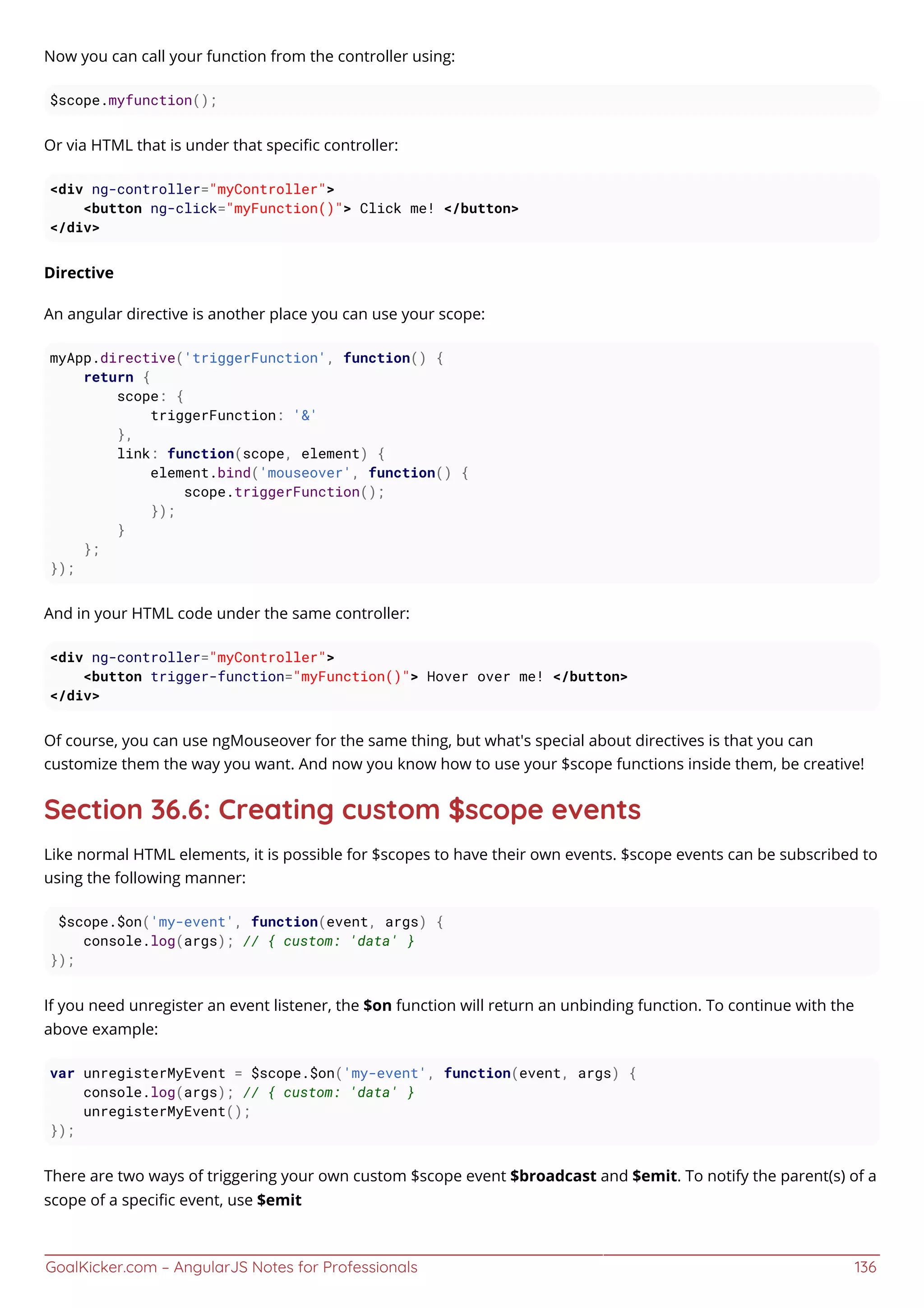 GoalKicker.com – AngularJS Notes for Professionals 136
Now you can call your function from the controller using:
$scope.myfunction();
Or via HTML that is under that speciﬁc controller:
<div ng-controller="myController">
<button ng-click="myFunction()"> Click me! </button>
</div>
Directive
An angular directive is another place you can use your scope:
myApp.directive('triggerFunction', function() {
return {
scope: {
triggerFunction: '&'
},
link: function(scope, element) {
element.bind('mouseover', function() {
scope.triggerFunction();
});
}
};
});
And in your HTML code under the same controller:
<div ng-controller="myController">
<button trigger-function="myFunction()"> Hover over me! </button>
</div>
Of course, you can use ngMouseover for the same thing, but what's special about directives is that you can
customize them the way you want. And now you know how to use your $scope functions inside them, be creative!
Section 36.6: Creating custom $scope events
Like normal HTML elements, it is possible for $scopes to have their own events. $scope events can be subscribed to
using the following manner:
$scope.$on('my-event', function(event, args) {
console.log(args); // { custom: 'data' }
});
If you need unregister an event listener, the $on function will return an unbinding function. To continue with the
above example:
var unregisterMyEvent = $scope.$on('my-event', function(event, args) {
console.log(args); // { custom: 'data' }
unregisterMyEvent();
});
There are two ways of triggering your own custom $scope event $broadcast and $emit. To notify the parent(s) of a
scope of a speciﬁc event, use $emit
 