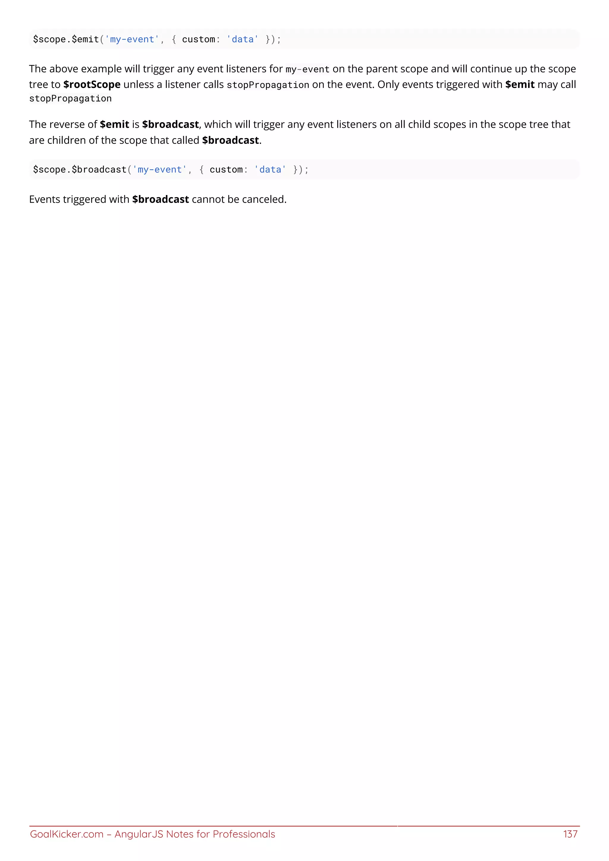 GoalKicker.com – AngularJS Notes for Professionals 137
$scope.$emit('my-event', { custom: 'data' });
The above example will trigger any event listeners for my-event on the parent scope and will continue up the scope
tree to $rootScope unless a listener calls stopPropagation on the event. Only events triggered with $emit may call
stopPropagation
The reverse of $emit is $broadcast, which will trigger any event listeners on all child scopes in the scope tree that
are children of the scope that called $broadcast.
$scope.$broadcast('my-event', { custom: 'data' });
Events triggered with $broadcast cannot be canceled.
 