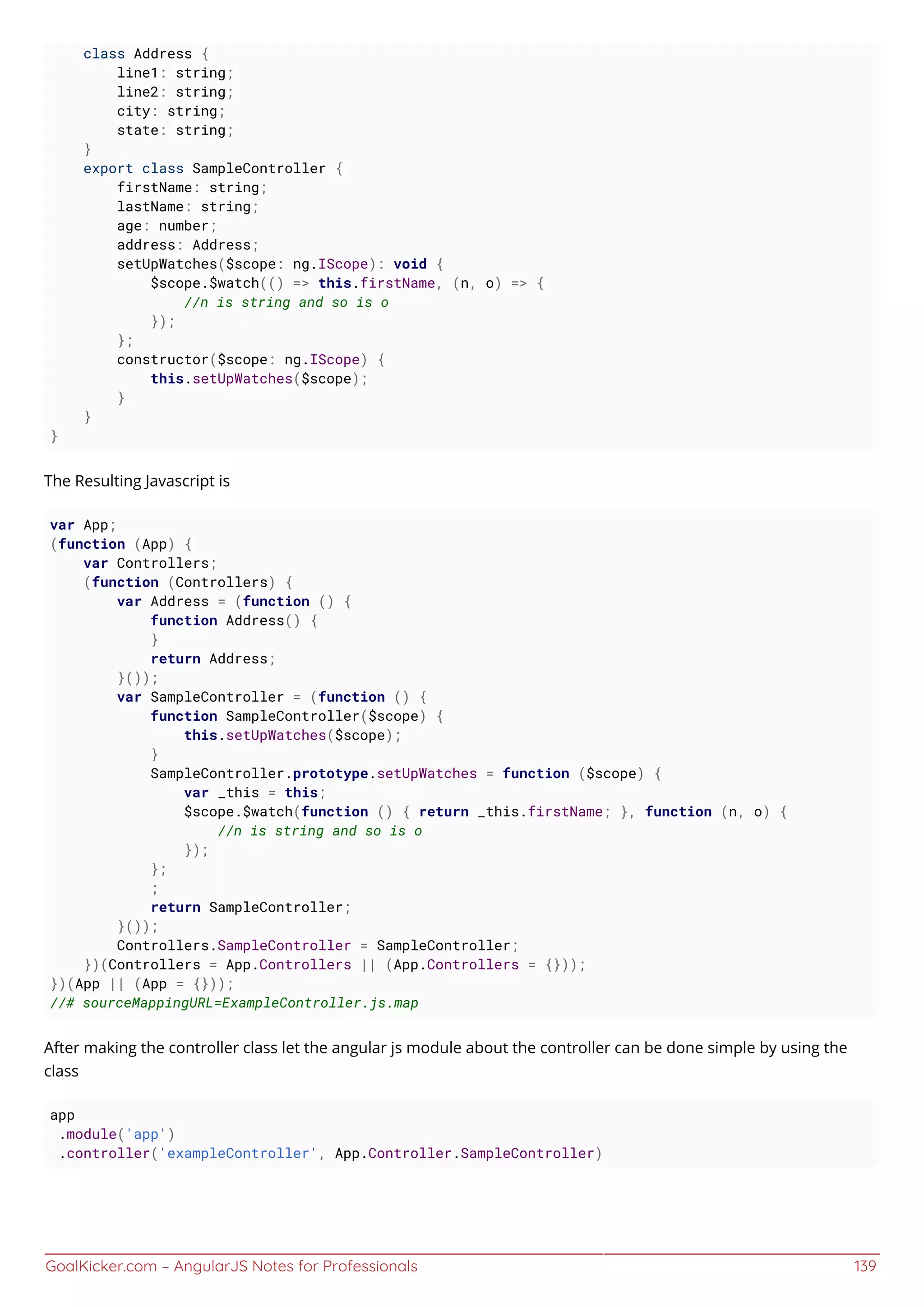 GoalKicker.com – AngularJS Notes for Professionals 139
class Address {
line1: string;
line2: string;
city: string;
state: string;
}
export class SampleController {
firstName: string;
lastName: string;
age: number;
address: Address;
setUpWatches($scope: ng.IScope): void {
$scope.$watch(() => this.firstName, (n, o) => {
//n is string and so is o
});
};
constructor($scope: ng.IScope) {
this.setUpWatches($scope);
}
}
}
The Resulting Javascript is
var App;
(function (App) {
var Controllers;
(function (Controllers) {
var Address = (function () {
function Address() {
}
return Address;
}());
var SampleController = (function () {
function SampleController($scope) {
this.setUpWatches($scope);
}
SampleController.prototype.setUpWatches = function ($scope) {
var _this = this;
$scope.$watch(function () { return _this.firstName; }, function (n, o) {
//n is string and so is o
});
};
;
return SampleController;
}());
Controllers.SampleController = SampleController;
})(Controllers = App.Controllers || (App.Controllers = {}));
})(App || (App = {}));
//# sourceMappingURL=ExampleController.js.map
After making the controller class let the angular js module about the controller can be done simple by using the
class
app
.module('app')
.controller('exampleController', App.Controller.SampleController)
 