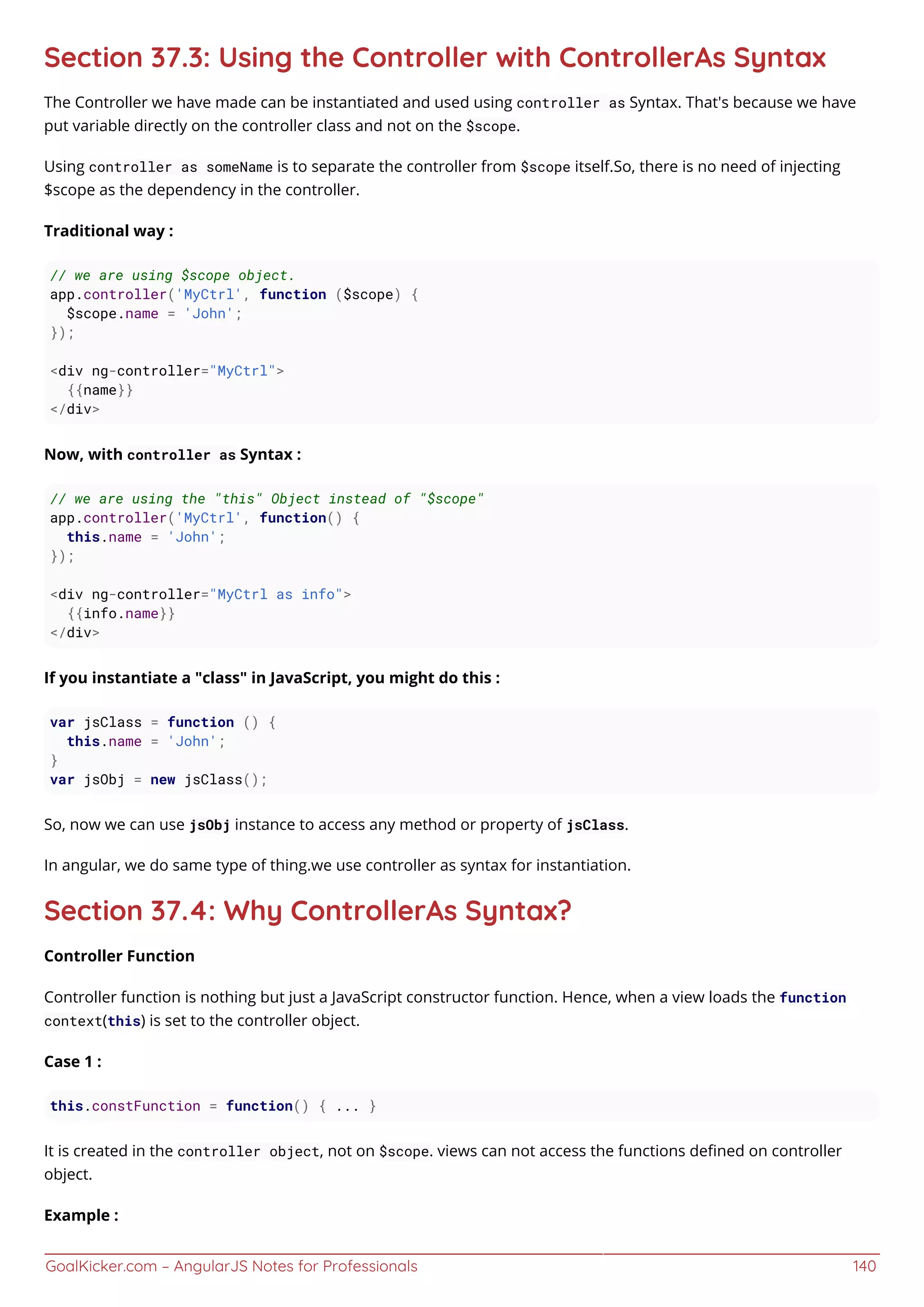 GoalKicker.com – AngularJS Notes for Professionals 140
Section 37.3: Using the Controller with ControllerAs Syntax
The Controller we have made can be instantiated and used using controller as Syntax. That's because we have
put variable directly on the controller class and not on the $scope.
Using controller as someName is to separate the controller from $scope itself.So, there is no need of injecting
$scope as the dependency in the controller.
Traditional way :
// we are using $scope object.
app.controller('MyCtrl', function ($scope) {
$scope.name = 'John';
});
<div ng-controller="MyCtrl">
{{name}}
</div>
Now, with controller as Syntax :
// we are using the "this" Object instead of "$scope"
app.controller('MyCtrl', function() {
this.name = 'John';
});
<div ng-controller="MyCtrl as info">
{{info.name}}
</div>
If you instantiate a "class" in JavaScript, you might do this :
var jsClass = function () {
this.name = 'John';
}
var jsObj = new jsClass();
So, now we can use jsObj instance to access any method or property of jsClass.
In angular, we do same type of thing.we use controller as syntax for instantiation.
Section 37.4: Why ControllerAs Syntax?
Controller Function
Controller function is nothing but just a JavaScript constructor function. Hence, when a view loads the function
context(this) is set to the controller object.
Case 1 :
this.constFunction = function() { ... }
It is created in the controller object, not on $scope. views can not access the functions deﬁned on controller
object.
Example :
 