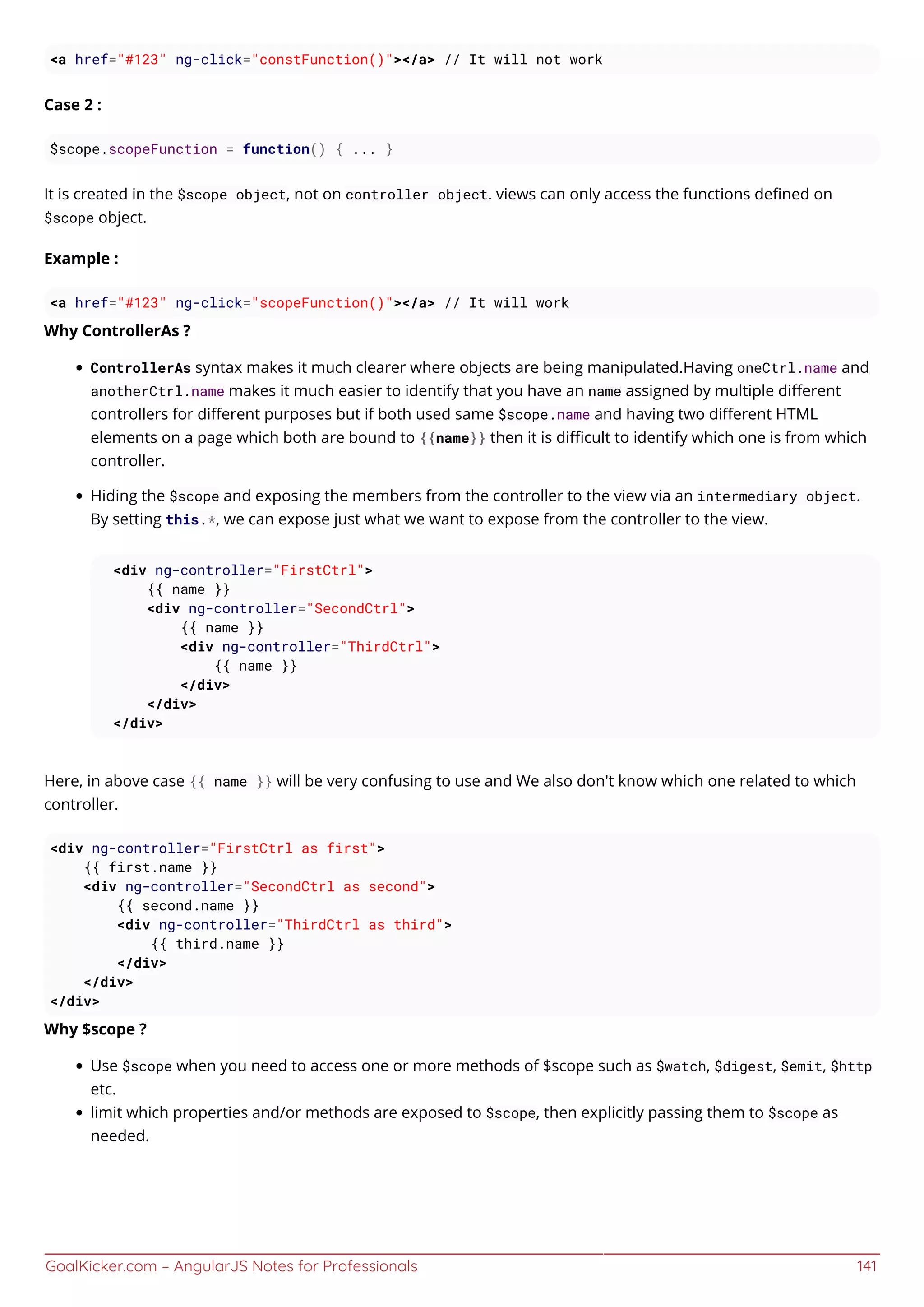 GoalKicker.com – AngularJS Notes for Professionals 141
<a href="#123" ng-click="constFunction()"></a> // It will not work
Case 2 :
$scope.scopeFunction = function() { ... }
It is created in the $scope object, not on controller object. views can only access the functions deﬁned on
$scope object.
Example :
<a href="#123" ng-click="scopeFunction()"></a> // It will work
Why ControllerAs ?
ControllerAs syntax makes it much clearer where objects are being manipulated.Having oneCtrl.name and
anotherCtrl.name makes it much easier to identify that you have an name assigned by multiple diﬀerent
controllers for diﬀerent purposes but if both used same $scope.name and having two diﬀerent HTML
elements on a page which both are bound to {{name}} then it is diﬃcult to identify which one is from which
controller.
Hiding the $scope and exposing the members from the controller to the view via an intermediary object.
By setting this.*, we can expose just what we want to expose from the controller to the view.
<div ng-controller="FirstCtrl">
{{ name }}
<div ng-controller="SecondCtrl">
{{ name }}
<div ng-controller="ThirdCtrl">
{{ name }}
</div>
</div>
</div>
Here, in above case {{ name }} will be very confusing to use and We also don't know which one related to which
controller.
<div ng-controller="FirstCtrl as first">
{{ first.name }}
<div ng-controller="SecondCtrl as second">
{{ second.name }}
<div ng-controller="ThirdCtrl as third">
{{ third.name }}
</div>
</div>
</div>
Why $scope ?
Use $scope when you need to access one or more methods of $scope such as $watch, $digest, $emit, $http
etc.
limit which properties and/or methods are exposed to $scope, then explicitly passing them to $scope as
needed.
 