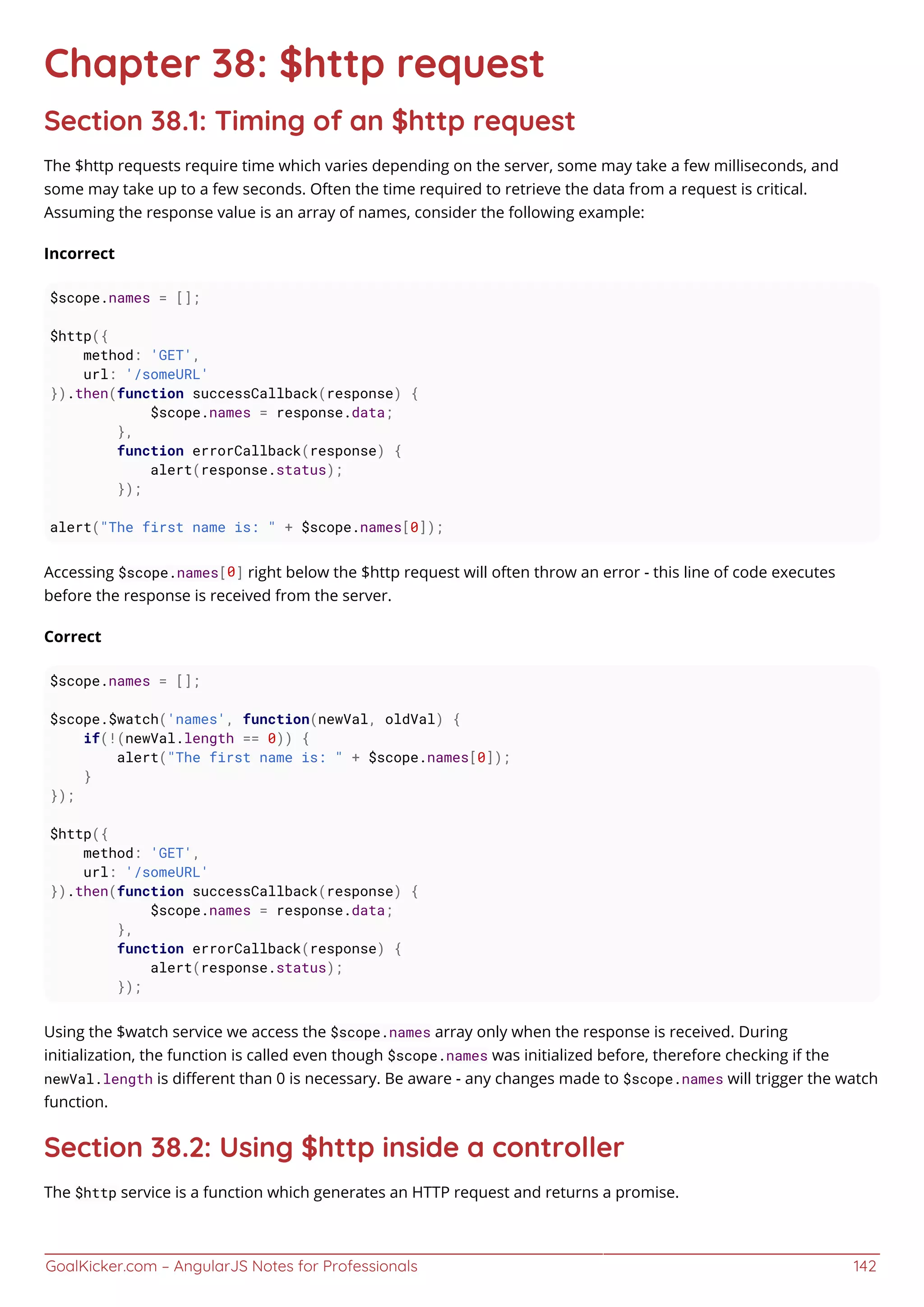 GoalKicker.com – AngularJS Notes for Professionals 142
Chapter 38: $http request
Section 38.1: Timing of an $http request
The $http requests require time which varies depending on the server, some may take a few milliseconds, and
some may take up to a few seconds. Often the time required to retrieve the data from a request is critical.
Assuming the response value is an array of names, consider the following example:
Incorrect
$scope.names = [];
$http({
method: 'GET',
url: '/someURL'
}).then(function successCallback(response) {
$scope.names = response.data;
},
function errorCallback(response) {
alert(response.status);
});
alert("The first name is: " + $scope.names[0]);
Accessing $scope.names[0] right below the $http request will often throw an error - this line of code executes
before the response is received from the server.
Correct
$scope.names = [];
$scope.$watch('names', function(newVal, oldVal) {
if(!(newVal.length == 0)) {
alert("The first name is: " + $scope.names[0]);
}
});
$http({
method: 'GET',
url: '/someURL'
}).then(function successCallback(response) {
$scope.names = response.data;
},
function errorCallback(response) {
alert(response.status);
});
Using the $watch service we access the $scope.names array only when the response is received. During
initialization, the function is called even though $scope.names was initialized before, therefore checking if the
newVal.length is diﬀerent than 0 is necessary. Be aware - any changes made to $scope.names will trigger the watch
function.
Section 38.2: Using $http inside a controller
The $http service is a function which generates an HTTP request and returns a promise.
 