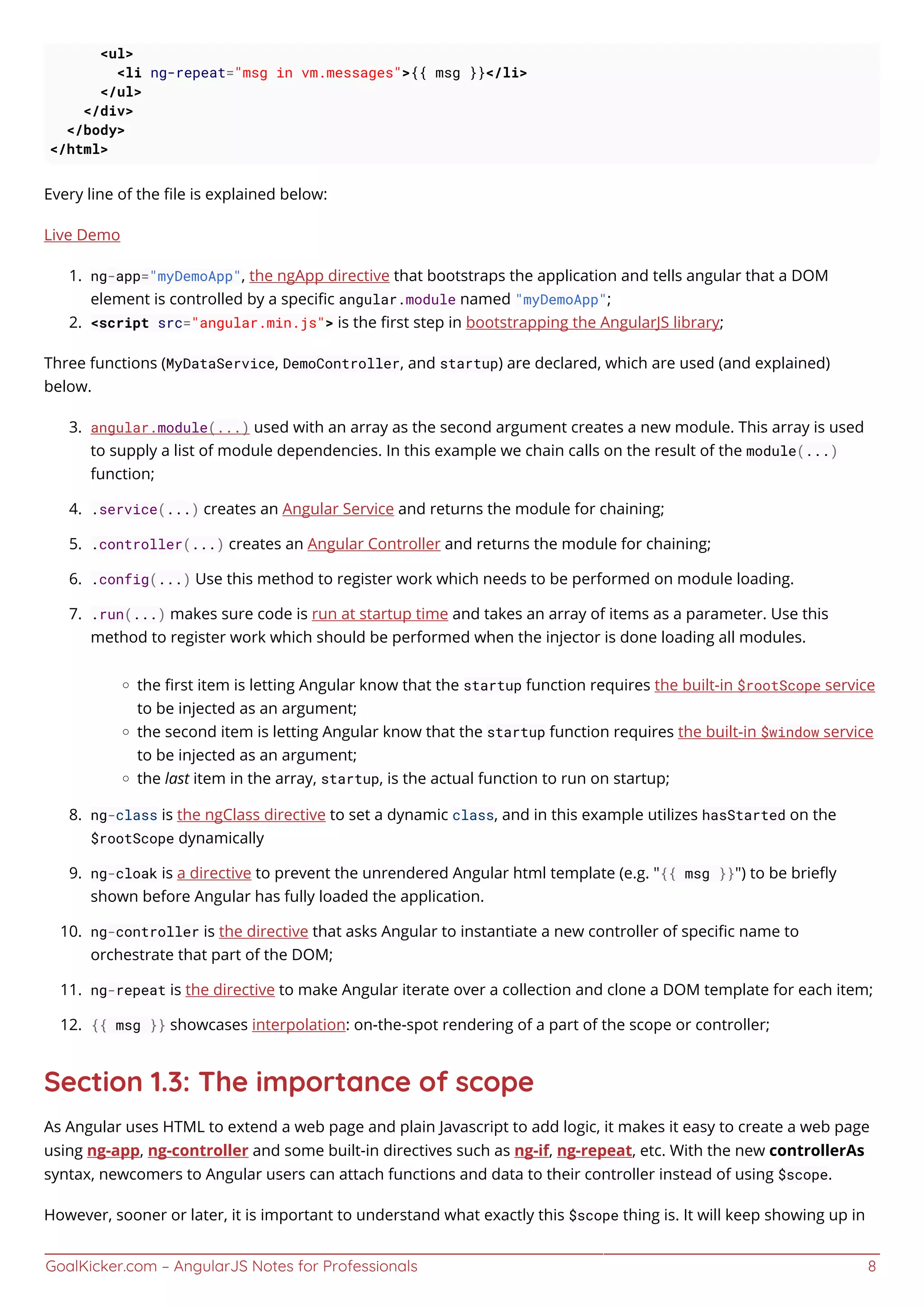 GoalKicker.com – AngularJS Notes for Professionals 8
<ul>
<li ng-repeat="msg in vm.messages">{{ msg }}</li>
</ul>
</div>
</body>
</html>
Every line of the ﬁle is explained below:
Live Demo
ng-app="myDemoApp", the ngApp directive that bootstraps the application and tells angular that a DOM1.
element is controlled by a speciﬁc angular.module named "myDemoApp";
<script src="angular.min.js"> is the ﬁrst step in bootstrapping the AngularJS library;2.
Three functions (MyDataService, DemoController, and startup) are declared, which are used (and explained)
below.
angular.module(...) used with an array as the second argument creates a new module. This array is used3.
to supply a list of module dependencies. In this example we chain calls on the result of the module(...)
function;
.service(...) creates an Angular Service and returns the module for chaining;4.
.controller(...) creates an Angular Controller and returns the module for chaining;5.
.config(...) Use this method to register work which needs to be performed on module loading.6.
.run(...) makes sure code is run at startup time and takes an array of items as a parameter. Use this7.
method to register work which should be performed when the injector is done loading all modules.
the ﬁrst item is letting Angular know that the startup function requires the built-in $rootScope service
to be injected as an argument;
the second item is letting Angular know that the startup function requires the built-in $window service
to be injected as an argument;
the last item in the array, startup, is the actual function to run on startup;
ng-class is the ngClass directive to set a dynamic class, and in this example utilizes hasStarted on the8.
$rootScope dynamically
ng-cloak is a directive to prevent the unrendered Angular html template (e.g. "{{ msg }}") to be brieﬂy9.
shown before Angular has fully loaded the application.
ng-controller is the directive that asks Angular to instantiate a new controller of speciﬁc name to10.
orchestrate that part of the DOM;
ng-repeat is the directive to make Angular iterate over a collection and clone a DOM template for each item;11.
{{ msg }} showcases interpolation: on-the-spot rendering of a part of the scope or controller;12.
Section 1.3: The importance of scope
As Angular uses HTML to extend a web page and plain Javascript to add logic, it makes it easy to create a web page
using ng-app, ng-controller and some built-in directives such as ng-if, ng-repeat, etc. With the new controllerAs
syntax, newcomers to Angular users can attach functions and data to their controller instead of using $scope.
However, sooner or later, it is important to understand what exactly this $scope thing is. It will keep showing up in
 