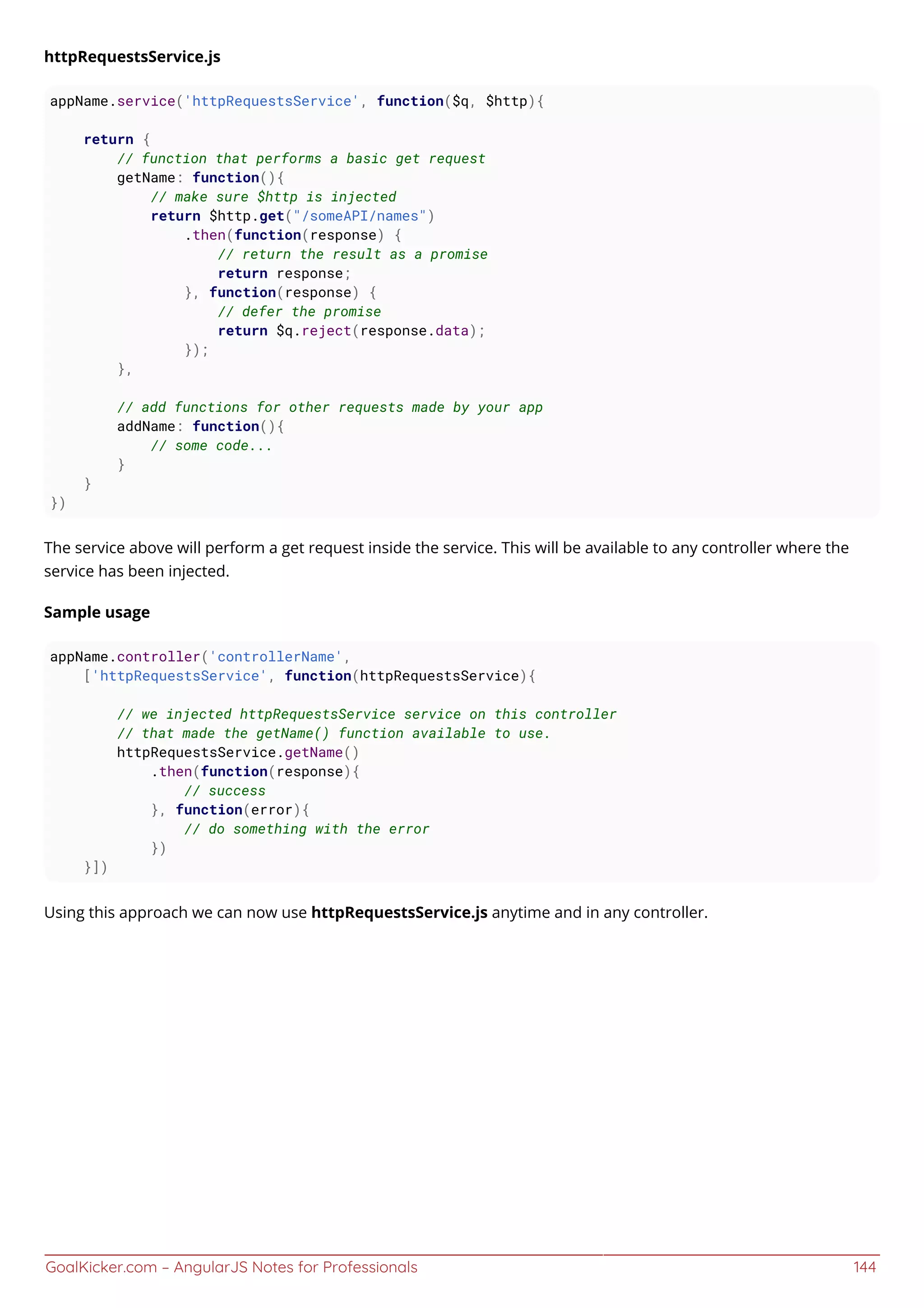 GoalKicker.com – AngularJS Notes for Professionals 144
httpRequestsService.js
appName.service('httpRequestsService', function($q, $http){
return {
// function that performs a basic get request
getName: function(){
// make sure $http is injected
return $http.get("/someAPI/names")
.then(function(response) {
// return the result as a promise
return response;
}, function(response) {
// defer the promise
return $q.reject(response.data);
});
},
// add functions for other requests made by your app
addName: function(){
// some code...
}
}
})
The service above will perform a get request inside the service. This will be available to any controller where the
service has been injected.
Sample usage
appName.controller('controllerName',
['httpRequestsService', function(httpRequestsService){
// we injected httpRequestsService service on this controller
// that made the getName() function available to use.
httpRequestsService.getName()
.then(function(response){
// success
}, function(error){
// do something with the error
})
}])
Using this approach we can now use httpRequestsService.js anytime and in any controller.
 