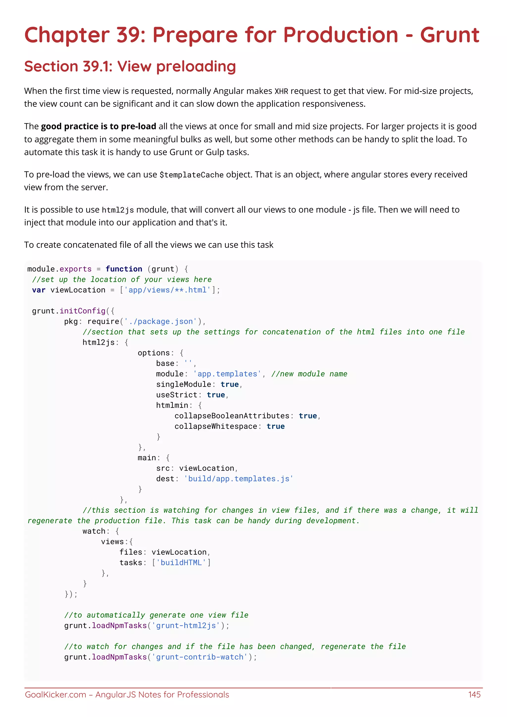 GoalKicker.com – AngularJS Notes for Professionals 145
Chapter 39: Prepare for Production - Grunt
Section 39.1: View preloading
When the ﬁrst time view is requested, normally Angular makes XHR request to get that view. For mid-size projects,
the view count can be signiﬁcant and it can slow down the application responsiveness.
The good practice is to pre-load all the views at once for small and mid size projects. For larger projects it is good
to aggregate them in some meaningful bulks as well, but some other methods can be handy to split the load. To
automate this task it is handy to use Grunt or Gulp tasks.
To pre-load the views, we can use $templateCache object. That is an object, where angular stores every received
view from the server.
It is possible to use html2js module, that will convert all our views to one module - js ﬁle. Then we will need to
inject that module into our application and that's it.
To create concatenated ﬁle of all the views we can use this task
module.exports = function (grunt) {
//set up the location of your views here
var viewLocation = ['app/views/**.html'];
grunt.initConfig({
pkg: require('./package.json'),
//section that sets up the settings for concatenation of the html files into one file
html2js: {
options: {
base: '',
module: 'app.templates', //new module name
singleModule: true,
useStrict: true,
htmlmin: {
collapseBooleanAttributes: true,
collapseWhitespace: true
}
},
main: {
src: viewLocation,
dest: 'build/app.templates.js'
}
},
//this section is watching for changes in view files, and if there was a change, it will
regenerate the production file. This task can be handy during development.
watch: {
views:{
files: viewLocation,
tasks: ['buildHTML']
},
}
});
//to automatically generate one view file
grunt.loadNpmTasks('grunt-html2js');
//to watch for changes and if the file has been changed, regenerate the file
grunt.loadNpmTasks('grunt-contrib-watch');
 