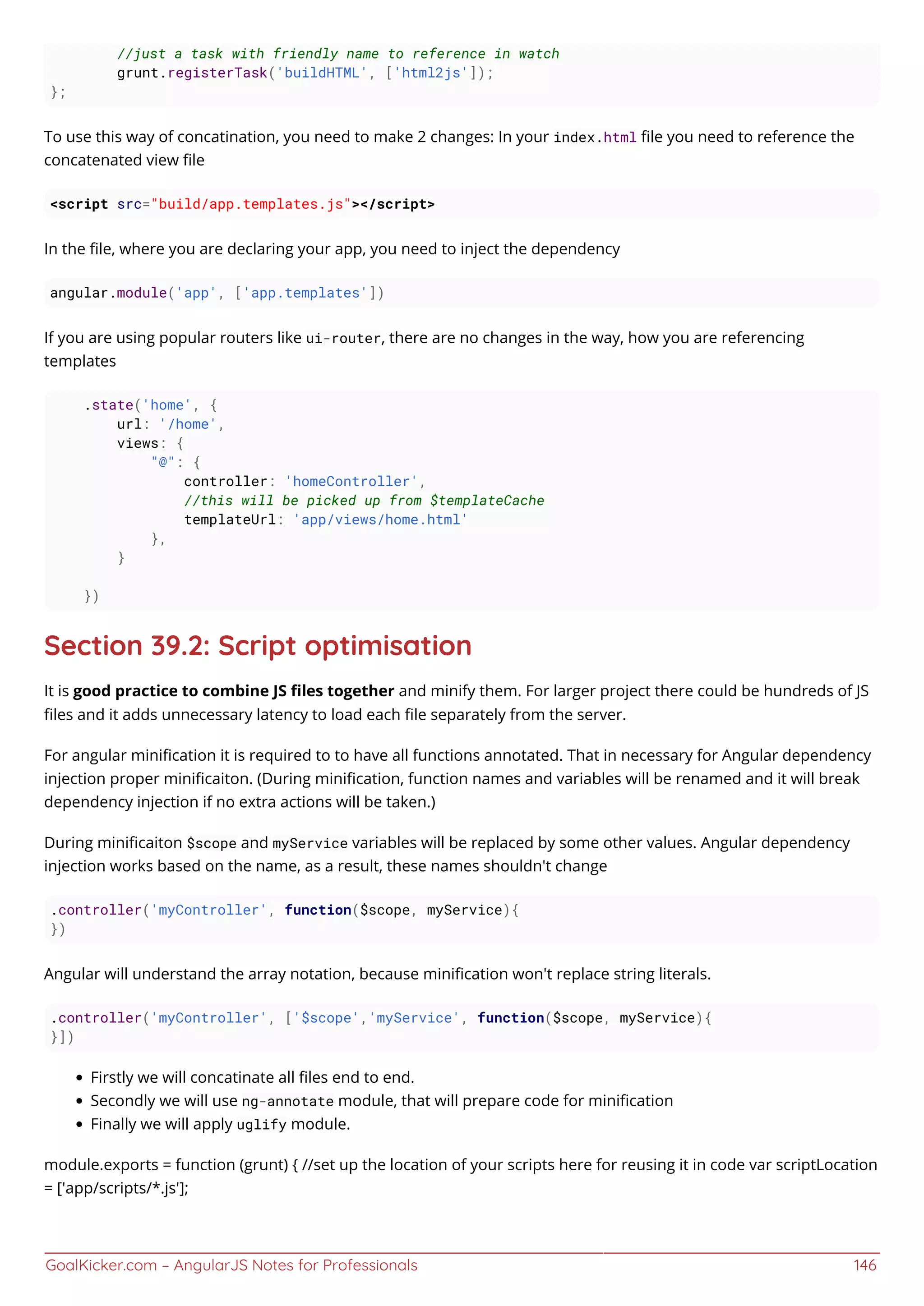 GoalKicker.com – AngularJS Notes for Professionals 146
//just a task with friendly name to reference in watch
grunt.registerTask('buildHTML', ['html2js']);
};
To use this way of concatination, you need to make 2 changes: In your index.html ﬁle you need to reference the
concatenated view ﬁle
<script src="build/app.templates.js"></script>
In the ﬁle, where you are declaring your app, you need to inject the dependency
angular.module('app', ['app.templates'])
If you are using popular routers like ui-router, there are no changes in the way, how you are referencing
templates
.state('home', {
url: '/home',
views: {
"@": {
controller: 'homeController',
//this will be picked up from $templateCache
templateUrl: 'app/views/home.html'
},
}
})
Section 39.2: Script optimisation
It is good practice to combine JS ﬁles together and minify them. For larger project there could be hundreds of JS
ﬁles and it adds unnecessary latency to load each ﬁle separately from the server.
For angular miniﬁcation it is required to to have all functions annotated. That in necessary for Angular dependency
injection proper miniﬁcaiton. (During miniﬁcation, function names and variables will be renamed and it will break
dependency injection if no extra actions will be taken.)
During miniﬁcaiton $scope and myService variables will be replaced by some other values. Angular dependency
injection works based on the name, as a result, these names shouldn't change
.controller('myController', function($scope, myService){
})
Angular will understand the array notation, because miniﬁcation won't replace string literals.
.controller('myController', ['$scope','myService', function($scope, myService){
}])
Firstly we will concatinate all ﬁles end to end.
Secondly we will use ng-annotate module, that will prepare code for miniﬁcation
Finally we will apply uglify module.
module.exports = function (grunt) { //set up the location of your scripts here for reusing it in code var scriptLocation
= ['app/scripts/*.js'];
 