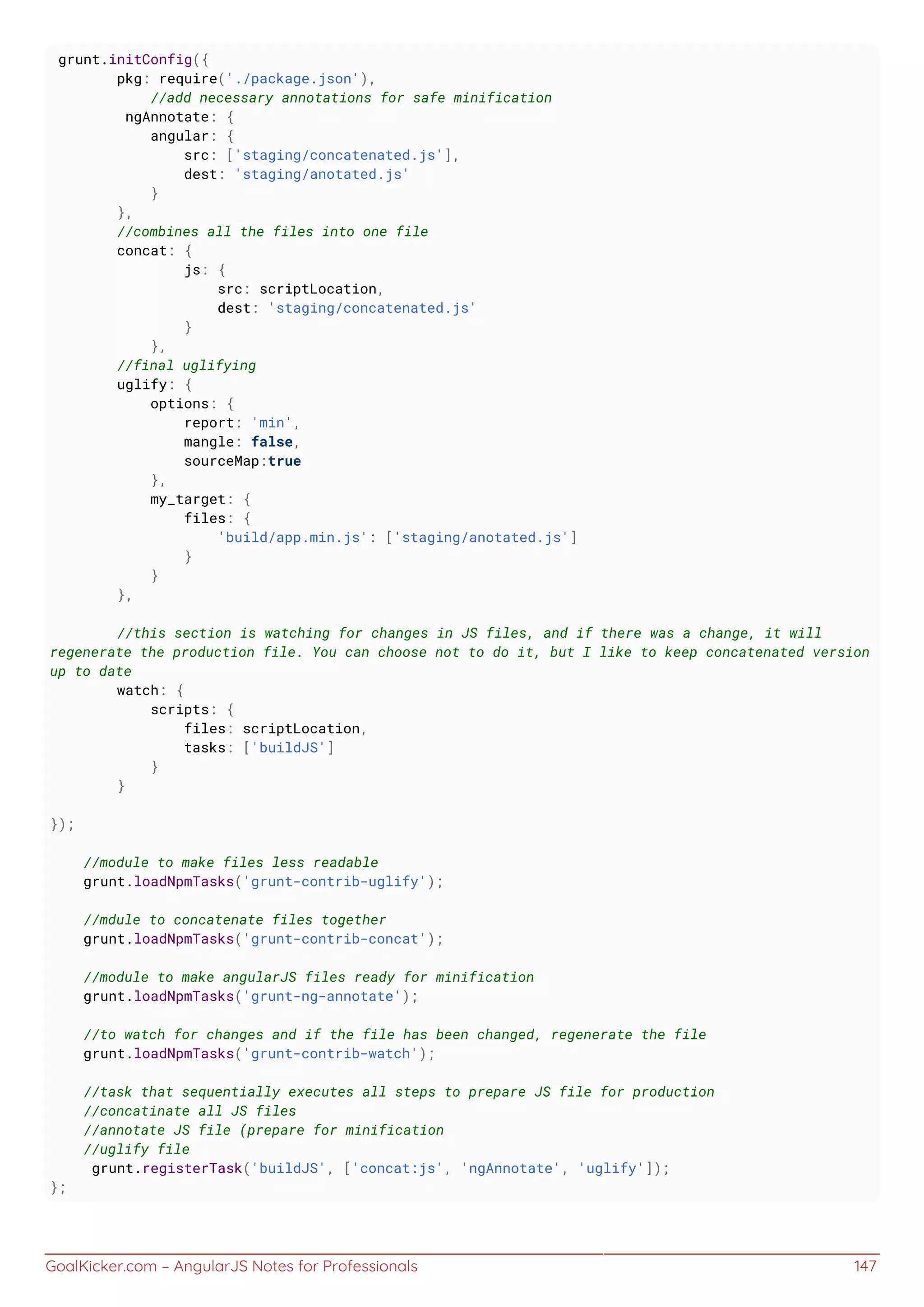 GoalKicker.com – AngularJS Notes for Professionals 147
grunt.initConfig({
pkg: require('./package.json'),
//add necessary annotations for safe minification
ngAnnotate: {
angular: {
src: ['staging/concatenated.js'],
dest: 'staging/anotated.js'
}
},
//combines all the files into one file
concat: {
js: {
src: scriptLocation,
dest: 'staging/concatenated.js'
}
},
//final uglifying
uglify: {
options: {
report: 'min',
mangle: false,
sourceMap:true
},
my_target: {
files: {
'build/app.min.js': ['staging/anotated.js']
}
}
},
//this section is watching for changes in JS files, and if there was a change, it will
regenerate the production file. You can choose not to do it, but I like to keep concatenated version
up to date
watch: {
scripts: {
files: scriptLocation,
tasks: ['buildJS']
}
}
});
//module to make files less readable
grunt.loadNpmTasks('grunt-contrib-uglify');
//mdule to concatenate files together
grunt.loadNpmTasks('grunt-contrib-concat');
//module to make angularJS files ready for minification
grunt.loadNpmTasks('grunt-ng-annotate');
//to watch for changes and if the file has been changed, regenerate the file
grunt.loadNpmTasks('grunt-contrib-watch');
//task that sequentially executes all steps to prepare JS file for production
//concatinate all JS files
//annotate JS file (prepare for minification
//uglify file
grunt.registerTask('buildJS', ['concat:js', 'ngAnnotate', 'uglify']);
};
 