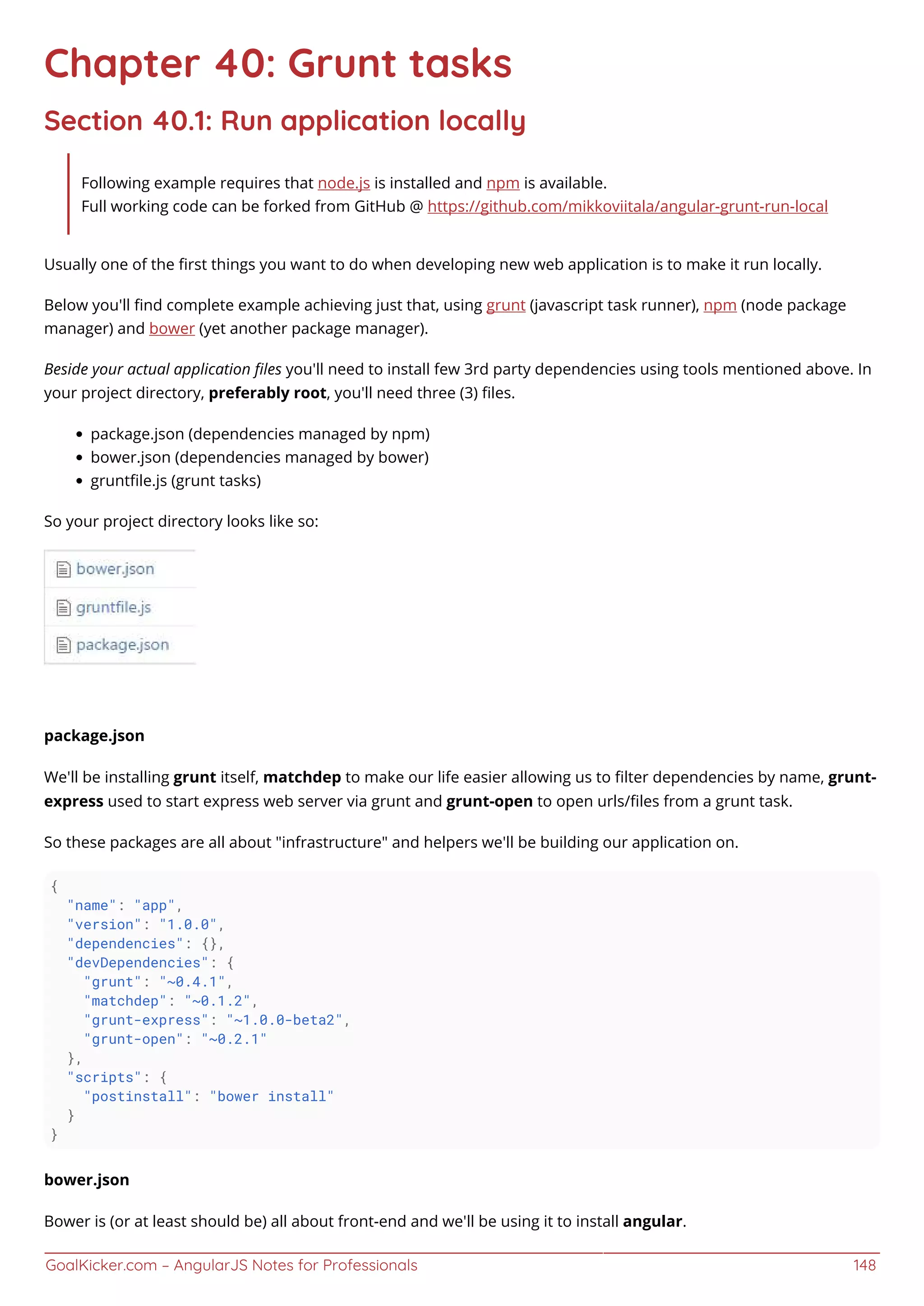 GoalKicker.com – AngularJS Notes for Professionals 148
Chapter 40: Grunt tasks
Section 40.1: Run application locally
Following example requires that node.js is installed and npm is available.
Full working code can be forked from GitHub @ https://github.com/mikkoviitala/angular-grunt-run-local
Usually one of the ﬁrst things you want to do when developing new web application is to make it run locally.
Below you'll ﬁnd complete example achieving just that, using grunt (javascript task runner), npm (node package
manager) and bower (yet another package manager).
Beside your actual application ﬁles you'll need to install few 3rd party dependencies using tools mentioned above. In
your project directory, preferably root, you'll need three (3) ﬁles.
package.json (dependencies managed by npm)
bower.json (dependencies managed by bower)
gruntﬁle.js (grunt tasks)
So your project directory looks like so:
package.json
We'll be installing grunt itself, matchdep to make our life easier allowing us to ﬁlter dependencies by name, grunt-
express used to start express web server via grunt and grunt-open to open urls/ﬁles from a grunt task.
So these packages are all about "infrastructure" and helpers we'll be building our application on.
{
"name": "app",
"version": "1.0.0",
"dependencies": {},
"devDependencies": {
"grunt": "~0.4.1",
"matchdep": "~0.1.2",
"grunt-express": "~1.0.0-beta2",
"grunt-open": "~0.2.1"
},
"scripts": {
"postinstall": "bower install"
}
}
bower.json
Bower is (or at least should be) all about front-end and we'll be using it to install angular.
 
