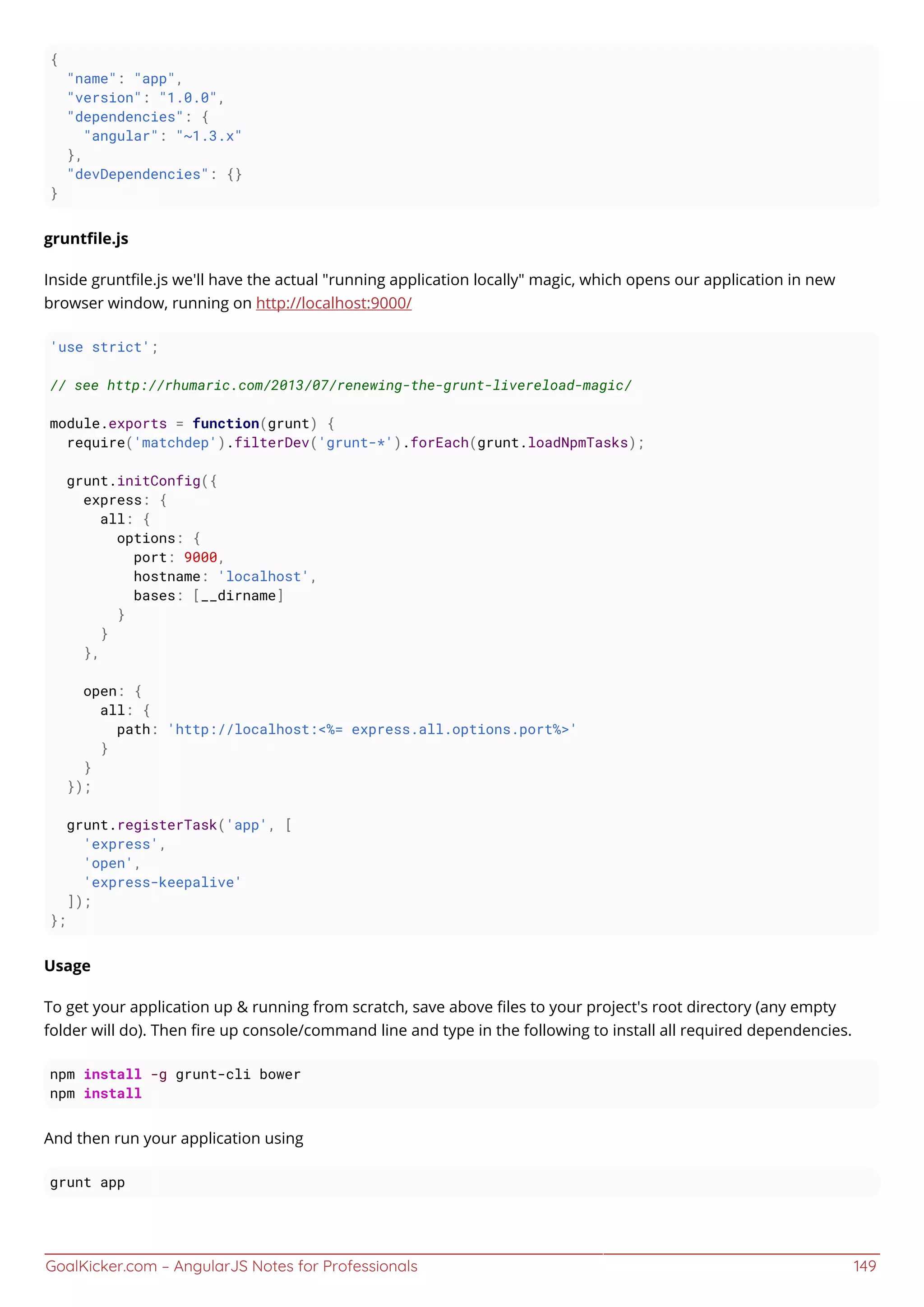GoalKicker.com – AngularJS Notes for Professionals 149
{
"name": "app",
"version": "1.0.0",
"dependencies": {
"angular": "~1.3.x"
},
"devDependencies": {}
}
gruntﬁle.js
Inside gruntﬁle.js we'll have the actual "running application locally" magic, which opens our application in new
browser window, running on http://localhost:9000/
'use strict';
// see http://rhumaric.com/2013/07/renewing-the-grunt-livereload-magic/
module.exports = function(grunt) {
require('matchdep').filterDev('grunt-*').forEach(grunt.loadNpmTasks);
grunt.initConfig({
express: {
all: {
options: {
port: 9000,
hostname: 'localhost',
bases: [__dirname]
}
}
},
open: {
all: {
path: 'http://localhost:<%= express.all.options.port%>'
}
}
});
grunt.registerTask('app', [
'express',
'open',
'express-keepalive'
]);
};
Usage
To get your application up & running from scratch, save above ﬁles to your project's root directory (any empty
folder will do). Then ﬁre up console/command line and type in the following to install all required dependencies.
npm install -g grunt-cli bower
npm install
And then run your application using
grunt app
 