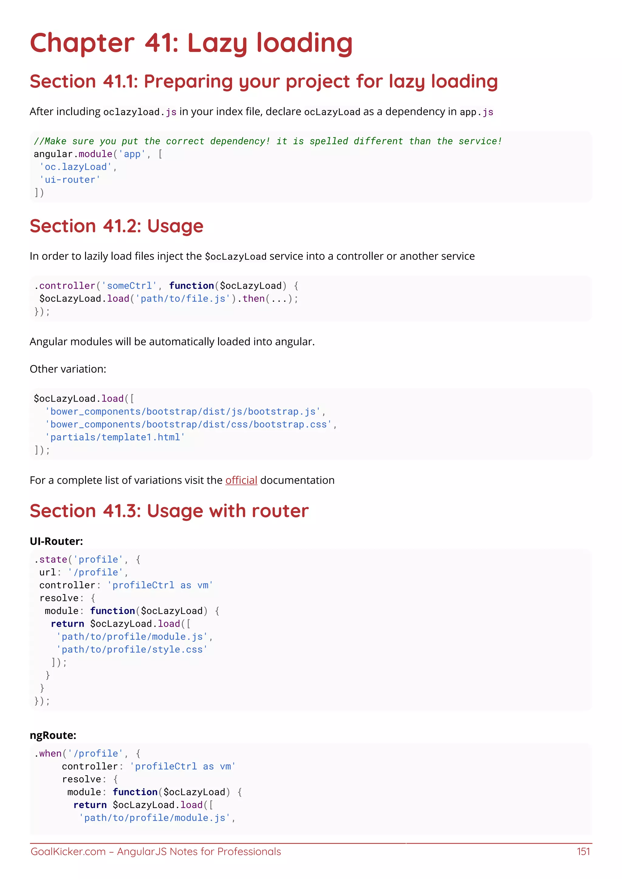 GoalKicker.com – AngularJS Notes for Professionals 151
Chapter 41: Lazy loading
Section 41.1: Preparing your project for lazy loading
After including oclazyload.js in your index ﬁle, declare ocLazyLoad as a dependency in app.js
//Make sure you put the correct dependency! it is spelled different than the service!
angular.module('app', [
'oc.lazyLoad',
'ui-router'
])
Section 41.2: Usage
In order to lazily load ﬁles inject the $ocLazyLoad service into a controller or another service
.controller('someCtrl', function($ocLazyLoad) {
$ocLazyLoad.load('path/to/file.js').then(...);
});
Angular modules will be automatically loaded into angular.
Other variation:
$ocLazyLoad.load([
'bower_components/bootstrap/dist/js/bootstrap.js',
'bower_components/bootstrap/dist/css/bootstrap.css',
'partials/template1.html'
]);
For a complete list of variations visit the oﬃcial documentation
Section 41.3: Usage with router
UI-Router:
.state('profile', {
url: '/profile',
controller: 'profileCtrl as vm'
resolve: {
module: function($ocLazyLoad) {
return $ocLazyLoad.load([
'path/to/profile/module.js',
'path/to/profile/style.css'
]);
}
}
});
ngRoute:
.when('/profile', {
controller: 'profileCtrl as vm'
resolve: {
module: function($ocLazyLoad) {
return $ocLazyLoad.load([
'path/to/profile/module.js',
 