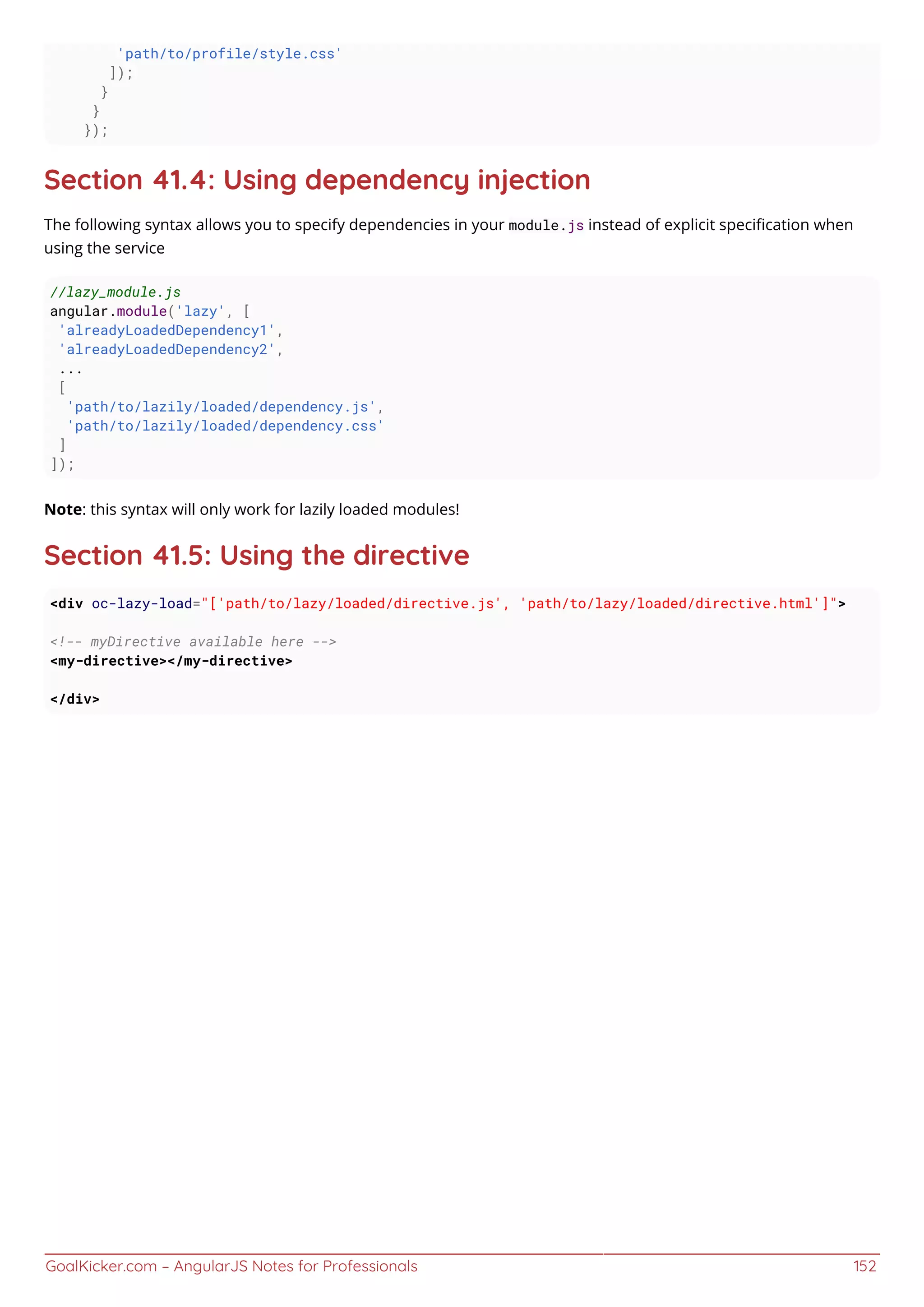 GoalKicker.com – AngularJS Notes for Professionals 152
'path/to/profile/style.css'
]);
}
}
});
Section 41.4: Using dependency injection
The following syntax allows you to specify dependencies in your module.js instead of explicit speciﬁcation when
using the service
//lazy_module.js
angular.module('lazy', [
'alreadyLoadedDependency1',
'alreadyLoadedDependency2',
...
[
'path/to/lazily/loaded/dependency.js',
'path/to/lazily/loaded/dependency.css'
]
]);
Note: this syntax will only work for lazily loaded modules!
Section 41.5: Using the directive
<div oc-lazy-load="['path/to/lazy/loaded/directive.js', 'path/to/lazy/loaded/directive.html']">
<!-- myDirective available here -->
<my-directive></my-directive>
</div>
 