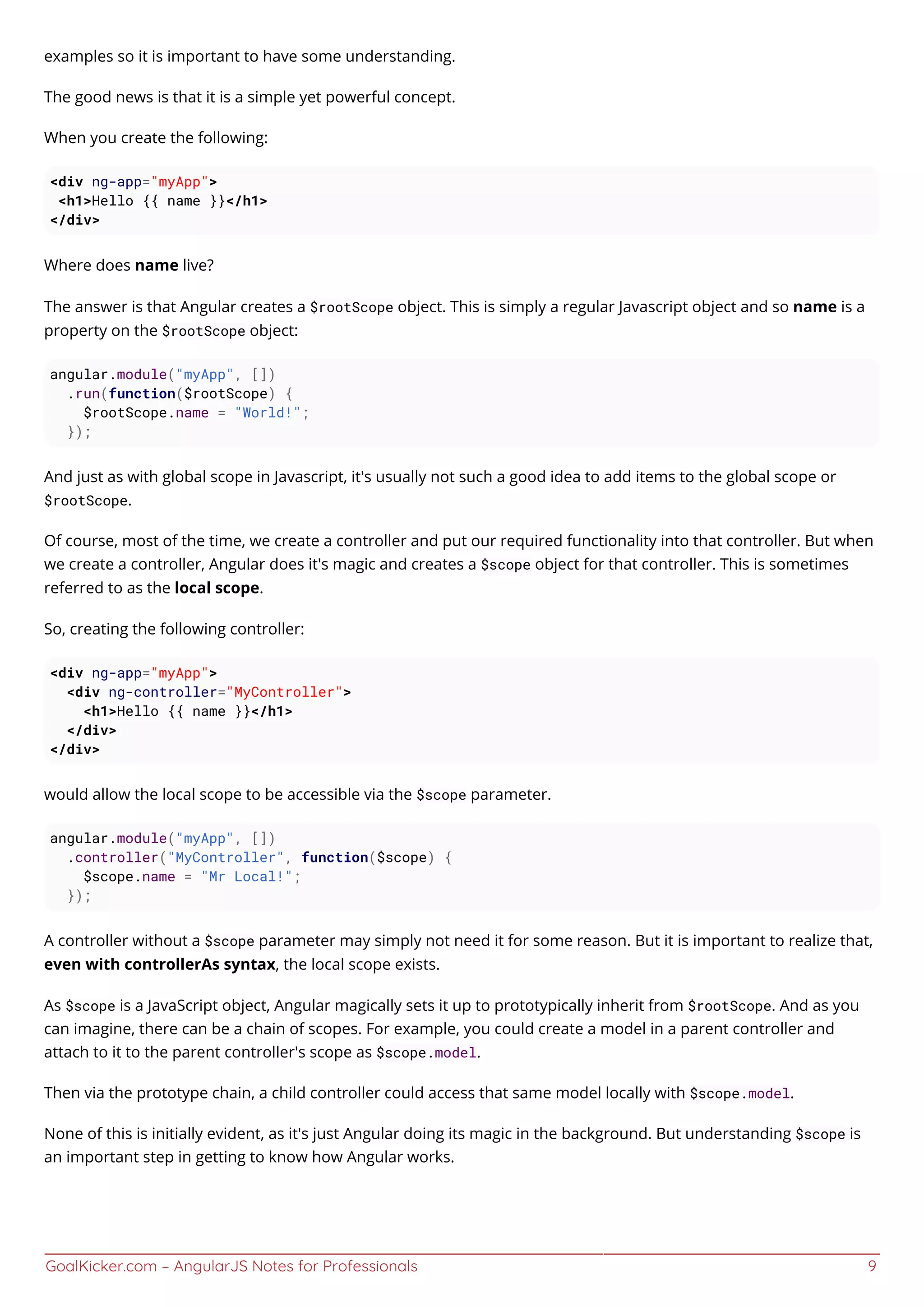 GoalKicker.com – AngularJS Notes for Professionals 9
examples so it is important to have some understanding.
The good news is that it is a simple yet powerful concept.
When you create the following:
<div ng-app="myApp">
<h1>Hello {{ name }}</h1>
</div>
Where does name live?
The answer is that Angular creates a $rootScope object. This is simply a regular Javascript object and so name is a
property on the $rootScope object:
angular.module("myApp", [])
.run(function($rootScope) {
$rootScope.name = "World!";
});
And just as with global scope in Javascript, it's usually not such a good idea to add items to the global scope or
$rootScope.
Of course, most of the time, we create a controller and put our required functionality into that controller. But when
we create a controller, Angular does it's magic and creates a $scope object for that controller. This is sometimes
referred to as the local scope.
So, creating the following controller:
<div ng-app="myApp">
<div ng-controller="MyController">
<h1>Hello {{ name }}</h1>
</div>
</div>
would allow the local scope to be accessible via the $scope parameter.
angular.module("myApp", [])
.controller("MyController", function($scope) {
$scope.name = "Mr Local!";
});
A controller without a $scope parameter may simply not need it for some reason. But it is important to realize that,
even with controllerAs syntax, the local scope exists.
As $scope is a JavaScript object, Angular magically sets it up to prototypically inherit from $rootScope. And as you
can imagine, there can be a chain of scopes. For example, you could create a model in a parent controller and
attach to it to the parent controller's scope as $scope.model.
Then via the prototype chain, a child controller could access that same model locally with $scope.model.
None of this is initially evident, as it's just Angular doing its magic in the background. But understanding $scope is
an important step in getting to know how Angular works.
 