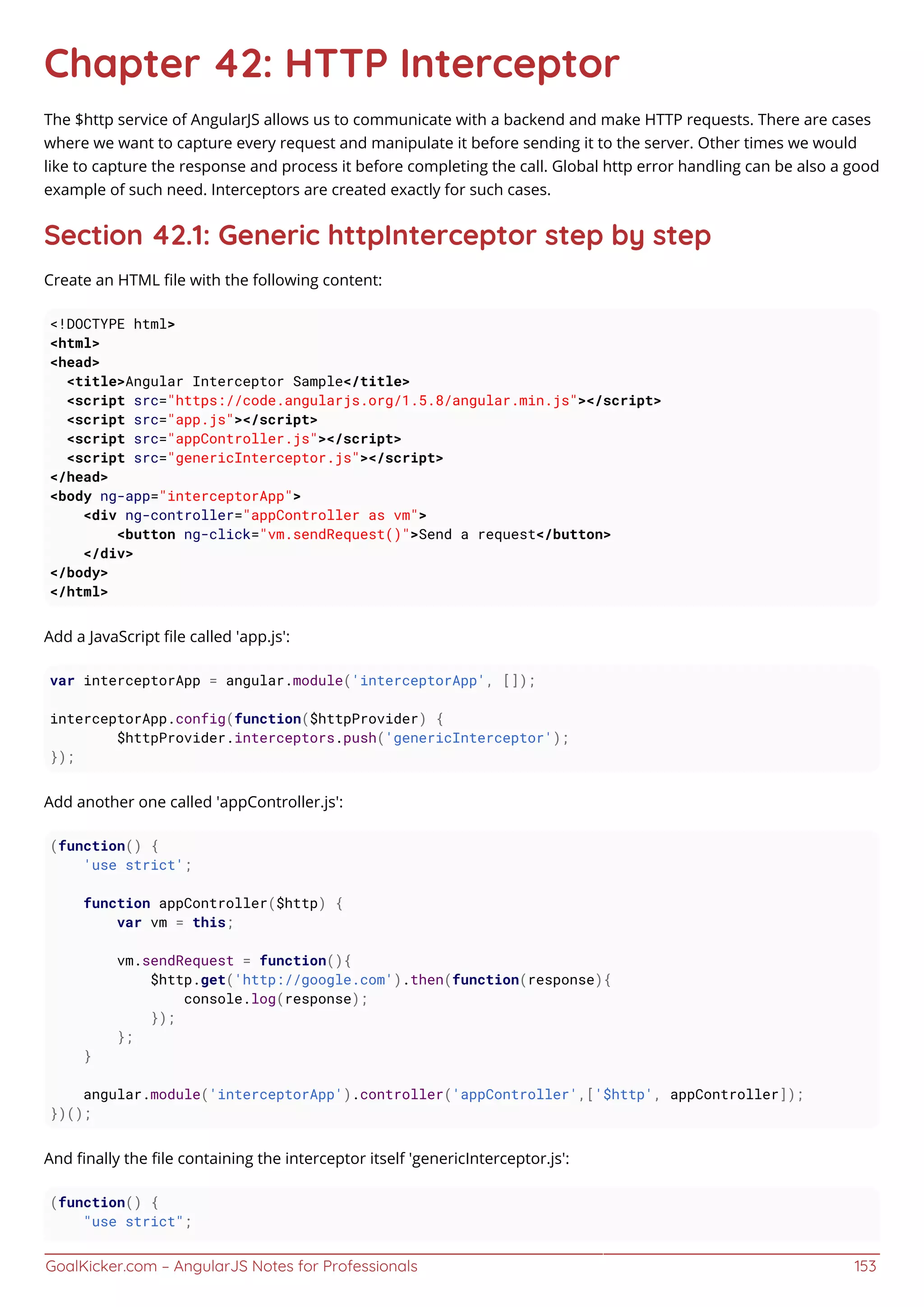 GoalKicker.com – AngularJS Notes for Professionals 153
Chapter 42: HTTP Interceptor
The $http service of AngularJS allows us to communicate with a backend and make HTTP requests. There are cases
where we want to capture every request and manipulate it before sending it to the server. Other times we would
like to capture the response and process it before completing the call. Global http error handling can be also a good
example of such need. Interceptors are created exactly for such cases.
Section 42.1: Generic httpInterceptor step by step
Create an HTML ﬁle with the following content:
<!DOCTYPE html>
<html>
<head>
<title>Angular Interceptor Sample</title>
<script src="https://code.angularjs.org/1.5.8/angular.min.js"></script>
<script src="app.js"></script>
<script src="appController.js"></script>
<script src="genericInterceptor.js"></script>
</head>
<body ng-app="interceptorApp">
<div ng-controller="appController as vm">
<button ng-click="vm.sendRequest()">Send a request</button>
</div>
</body>
</html>
Add a JavaScript ﬁle called 'app.js':
var interceptorApp = angular.module('interceptorApp', []);
interceptorApp.config(function($httpProvider) {
$httpProvider.interceptors.push('genericInterceptor');
});
Add another one called 'appController.js':
(function() {
'use strict';
function appController($http) {
var vm = this;
vm.sendRequest = function(){
$http.get('http://google.com').then(function(response){
console.log(response);
});
};
}
angular.module('interceptorApp').controller('appController',['$http', appController]);
})();
And ﬁnally the ﬁle containing the interceptor itself 'genericInterceptor.js':
(function() {
"use strict";
 