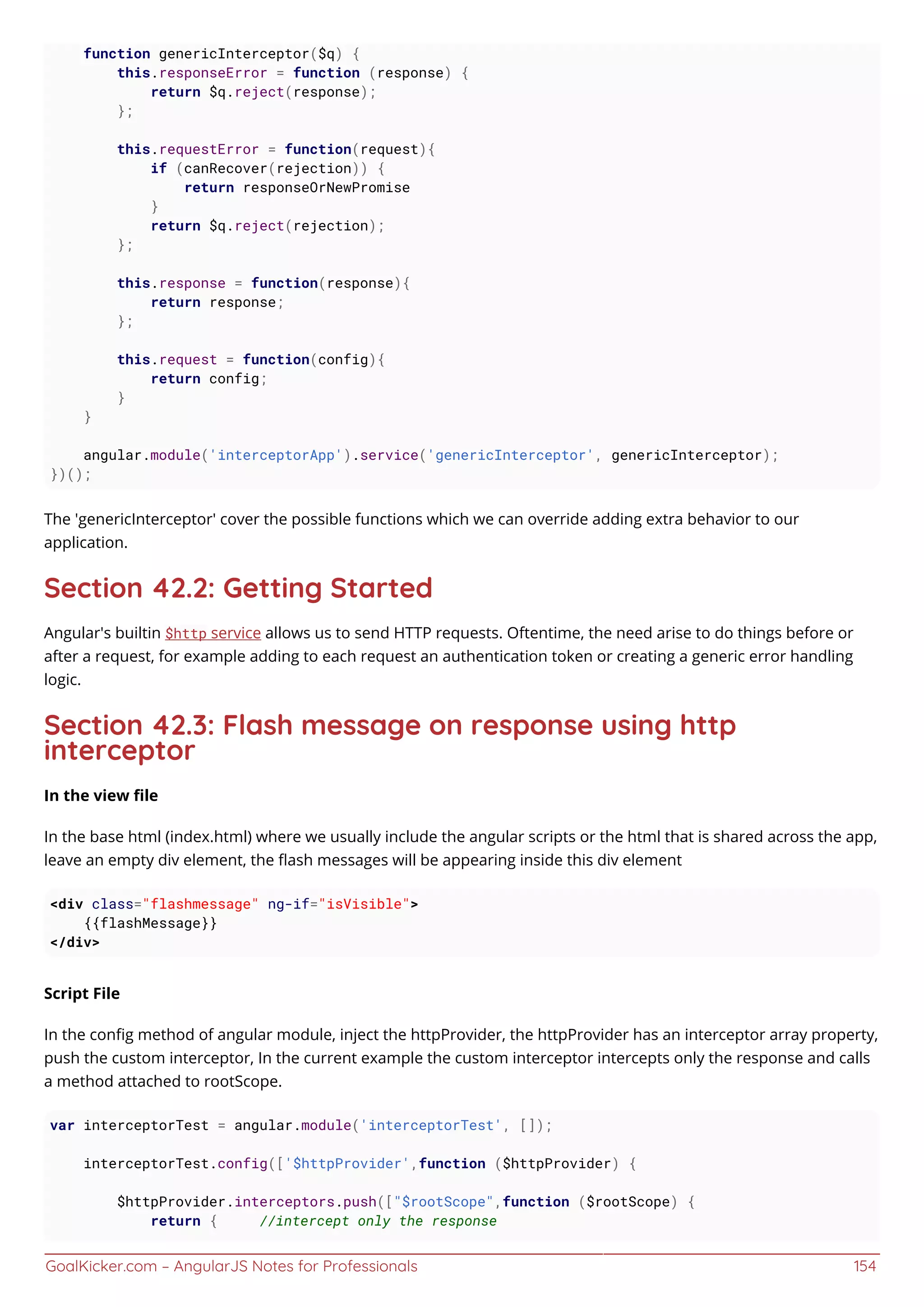 GoalKicker.com – AngularJS Notes for Professionals 154
function genericInterceptor($q) {
this.responseError = function (response) {
return $q.reject(response);
};
this.requestError = function(request){
if (canRecover(rejection)) {
return responseOrNewPromise
}
return $q.reject(rejection);
};
this.response = function(response){
return response;
};
this.request = function(config){
return config;
}
}
angular.module('interceptorApp').service('genericInterceptor', genericInterceptor);
})();
The 'genericInterceptor' cover the possible functions which we can override adding extra behavior to our
application.
Section 42.2: Getting Started
Angular's builtin $http service allows us to send HTTP requests. Oftentime, the need arise to do things before or
after a request, for example adding to each request an authentication token or creating a generic error handling
logic.
Section 42.3: Flash message on response using http
interceptor
In the view ﬁle
In the base html (index.html) where we usually include the angular scripts or the html that is shared across the app,
leave an empty div element, the ﬂash messages will be appearing inside this div element
<div class="flashmessage" ng-if="isVisible">
{{flashMessage}}
</div>
Script File
In the conﬁg method of angular module, inject the httpProvider, the httpProvider has an interceptor array property,
push the custom interceptor, In the current example the custom interceptor intercepts only the response and calls
a method attached to rootScope.
var interceptorTest = angular.module('interceptorTest', []);
interceptorTest.config(['$httpProvider',function ($httpProvider) {
$httpProvider.interceptors.push(["$rootScope",function ($rootScope) {
return { //intercept only the response
 
