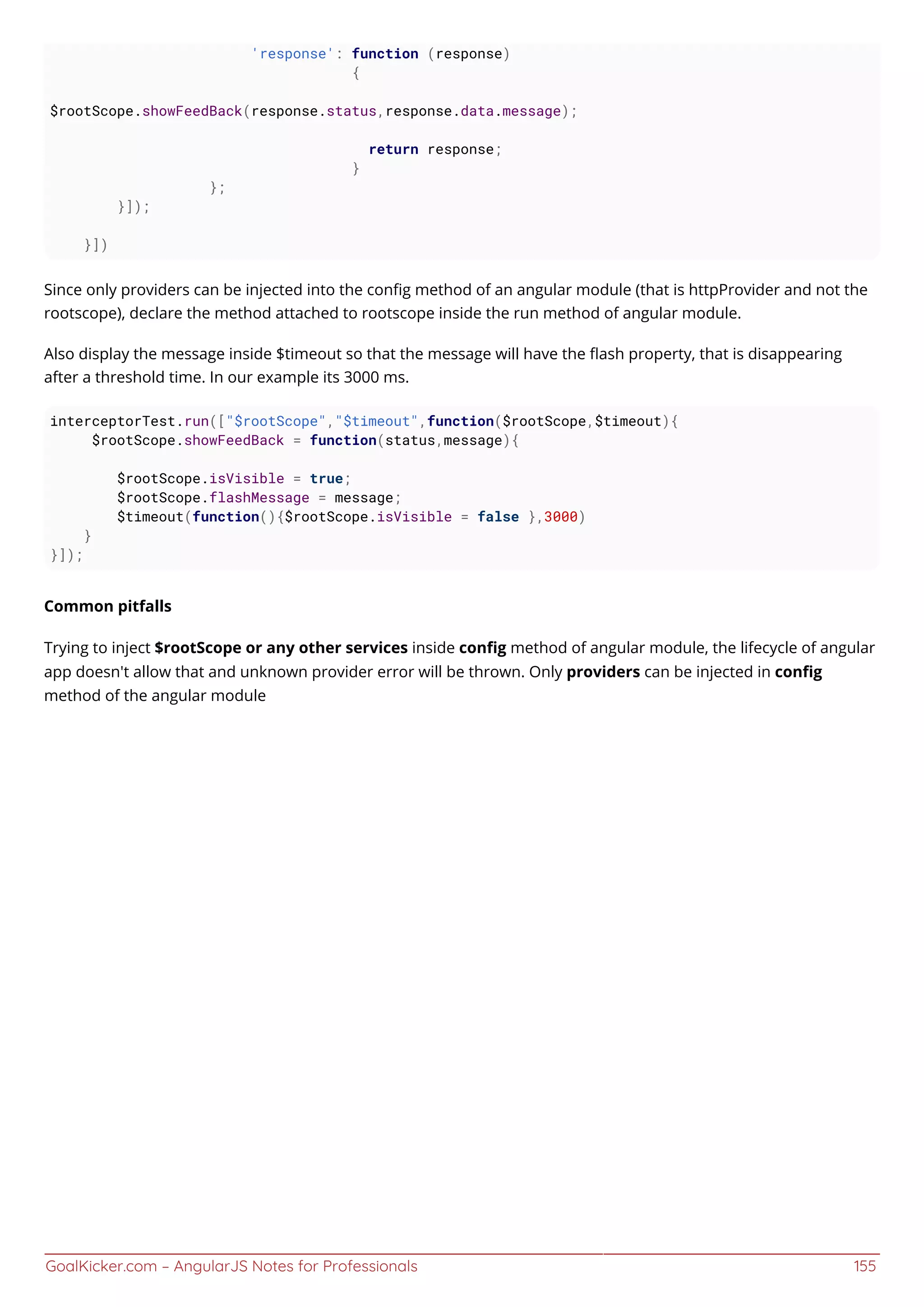 GoalKicker.com – AngularJS Notes for Professionals 155
'response': function (response)
{
$rootScope.showFeedBack(response.status,response.data.message);
return response;
}
};
}]);
}])
Since only providers can be injected into the conﬁg method of an angular module (that is httpProvider and not the
rootscope), declare the method attached to rootscope inside the run method of angular module.
Also display the message inside $timeout so that the message will have the ﬂash property, that is disappearing
after a threshold time. In our example its 3000 ms.
interceptorTest.run(["$rootScope","$timeout",function($rootScope,$timeout){
$rootScope.showFeedBack = function(status,message){
$rootScope.isVisible = true;
$rootScope.flashMessage = message;
$timeout(function(){$rootScope.isVisible = false },3000)
}
}]);
Common pitfalls
Trying to inject $rootScope or any other services inside conﬁg method of angular module, the lifecycle of angular
app doesn't allow that and unknown provider error will be thrown. Only providers can be injected in conﬁg
method of the angular module
 