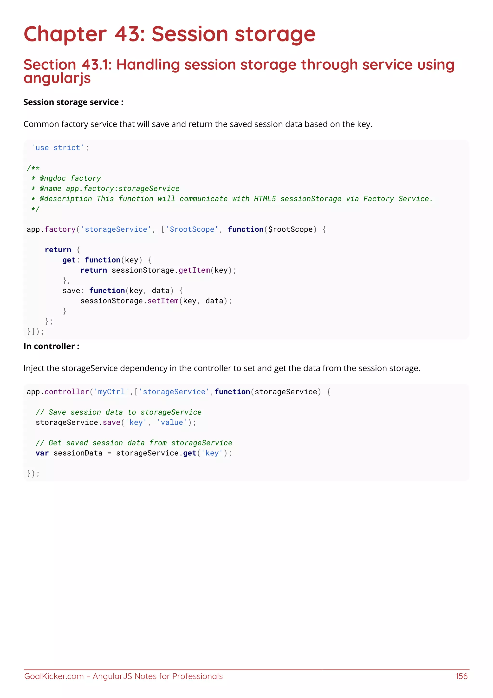 GoalKicker.com – AngularJS Notes for Professionals 156
Chapter 43: Session storage
Section 43.1: Handling session storage through service using
angularjs
Session storage service :
Common factory service that will save and return the saved session data based on the key.
'use strict';
/**
* @ngdoc factory
* @name app.factory:storageService
* @description This function will communicate with HTML5 sessionStorage via Factory Service.
*/
app.factory('storageService', ['$rootScope', function($rootScope) {
return {
get: function(key) {
return sessionStorage.getItem(key);
},
save: function(key, data) {
sessionStorage.setItem(key, data);
}
};
}]);
In controller :
Inject the storageService dependency in the controller to set and get the data from the session storage.
app.controller('myCtrl',['storageService',function(storageService) {
// Save session data to storageService
storageService.save('key', 'value');
// Get saved session data from storageService
var sessionData = storageService.get('key');
});
 