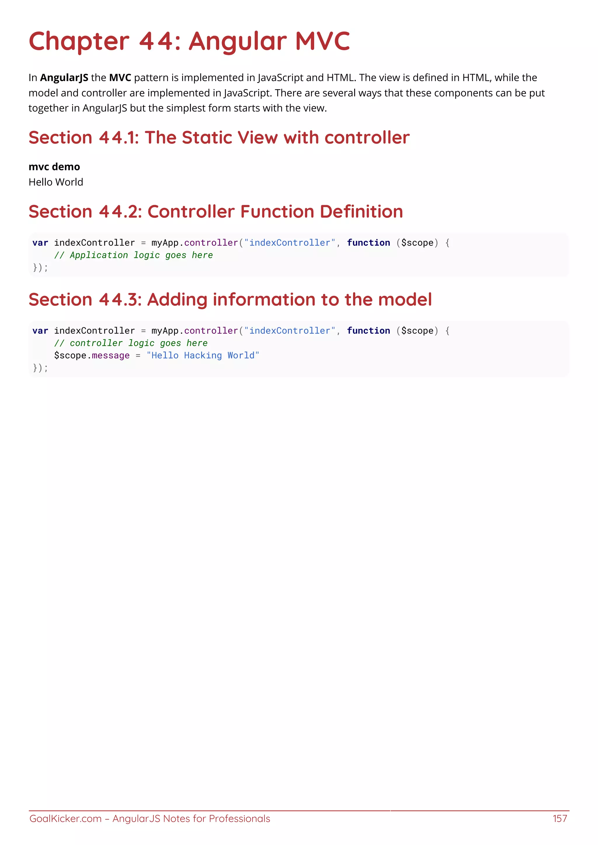 GoalKicker.com – AngularJS Notes for Professionals 157
Chapter 44: Angular MVC
In AngularJS the MVC pattern is implemented in JavaScript and HTML. The view is deﬁned in HTML, while the
model and controller are implemented in JavaScript. There are several ways that these components can be put
together in AngularJS but the simplest form starts with the view.
Section 44.1: The Static View with controller
mvc demo
Hello World
Section 44.2: Controller Function Deﬁnition
var indexController = myApp.controller("indexController", function ($scope) {
// Application logic goes here
});
Section 44.3: Adding information to the model
var indexController = myApp.controller("indexController", function ($scope) {
// controller logic goes here
$scope.message = "Hello Hacking World"
});
 